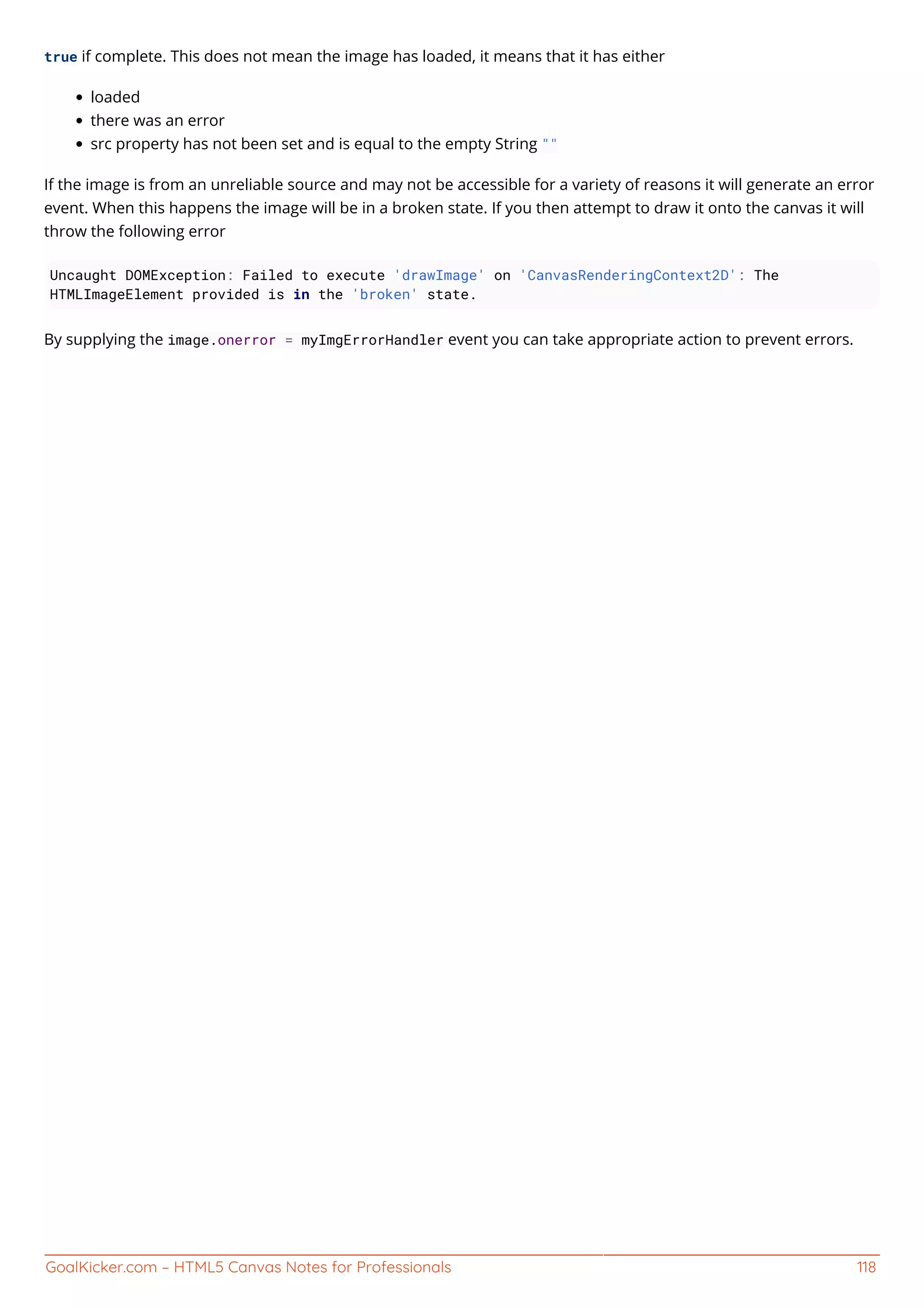 GoalKicker.com – HTML5 Canvas Notes for Professionals 118
true if complete. This does not mean the image has loaded, it means that it has either
loaded
there was an error
src property has not been set and is equal to the empty String ""
If the image is from an unreliable source and may not be accessible for a variety of reasons it will generate an error
event. When this happens the image will be in a broken state. If you then attempt to draw it onto the canvas it will
throw the following error
Uncaught DOMException: Failed to execute 'drawImage' on 'CanvasRenderingContext2D': The
HTMLImageElement provided is in the 'broken' state.
By supplying the image.onerror = myImgErrorHandler event you can take appropriate action to prevent errors.
 