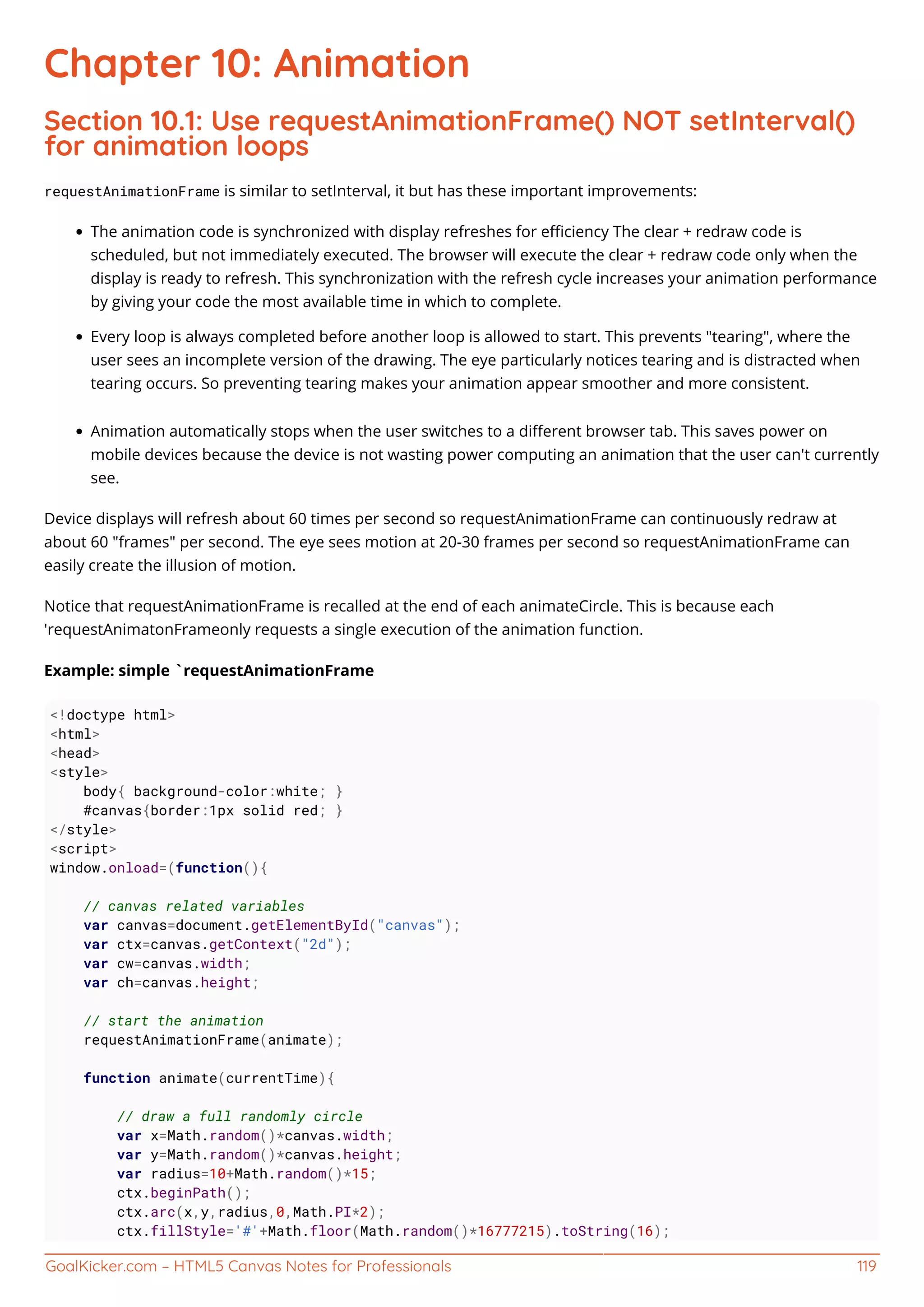 GoalKicker.com – HTML5 Canvas Notes for Professionals 119
Chapter 10: Animation
Section 10.1: Use requestAnimationFrame() NOT setInterval()
for animation loops
requestAnimationFrame is similar to setInterval, it but has these important improvements:
The animation code is synchronized with display refreshes for eﬃciency The clear + redraw code is
scheduled, but not immediately executed. The browser will execute the clear + redraw code only when the
display is ready to refresh. This synchronization with the refresh cycle increases your animation performance
by giving your code the most available time in which to complete.
Every loop is always completed before another loop is allowed to start. This prevents "tearing", where the
user sees an incomplete version of the drawing. The eye particularly notices tearing and is distracted when
tearing occurs. So preventing tearing makes your animation appear smoother and more consistent.
Animation automatically stops when the user switches to a diﬀerent browser tab. This saves power on
mobile devices because the device is not wasting power computing an animation that the user can't currently
see.
Device displays will refresh about 60 times per second so requestAnimationFrame can continuously redraw at
about 60 "frames" per second. The eye sees motion at 20-30 frames per second so requestAnimationFrame can
easily create the illusion of motion.
Notice that requestAnimationFrame is recalled at the end of each animateCircle. This is because each
'requestAnimatonFrameonly requests a single execution of the animation function.
Example: simple `requestAnimationFrame
<!doctype html>
<html>
<head>
<style>
body{ background-color:white; }
#canvas{border:1px solid red; }
</style>
<script>
window.onload=(function(){
// canvas related variables
var canvas=document.getElementById("canvas");
var ctx=canvas.getContext("2d");
var cw=canvas.width;
var ch=canvas.height;
// start the animation
requestAnimationFrame(animate);
function animate(currentTime){
// draw a full randomly circle
var x=Math.random()*canvas.width;
var y=Math.random()*canvas.height;
var radius=10+Math.random()*15;
ctx.beginPath();
ctx.arc(x,y,radius,0,Math.PI*2);
ctx.fillStyle='#'+Math.floor(Math.random()*16777215).toString(16);
 