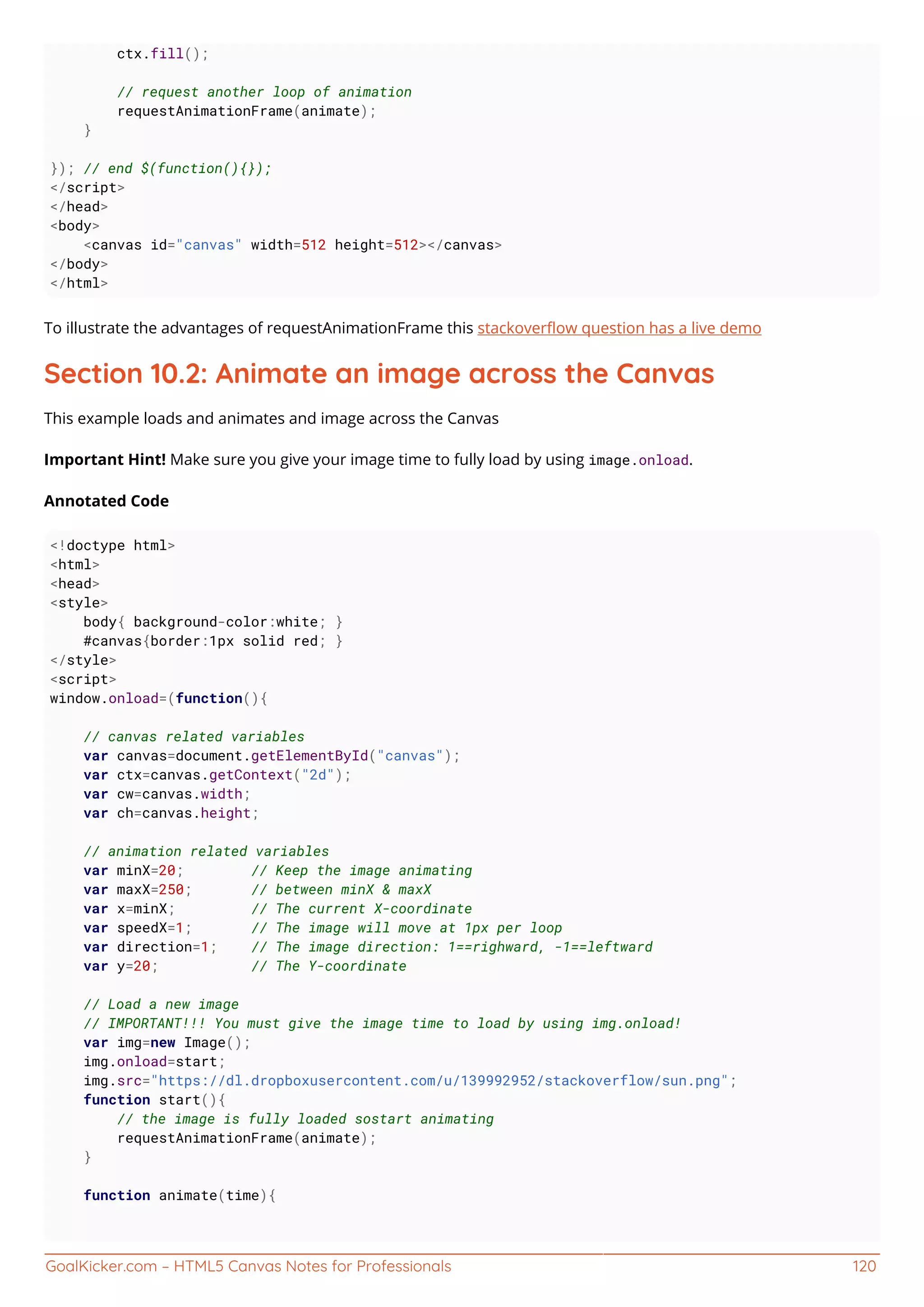 GoalKicker.com – HTML5 Canvas Notes for Professionals 120
ctx.fill();
// request another loop of animation
requestAnimationFrame(animate);
}
}); // end $(function(){});
</script>
</head>
<body>
<canvas id="canvas" width=512 height=512></canvas>
</body>
</html>
To illustrate the advantages of requestAnimationFrame this stackoverﬂow question has a live demo
Section 10.2: Animate an image across the Canvas
This example loads and animates and image across the Canvas
Important Hint! Make sure you give your image time to fully load by using image.onload.
Annotated Code
<!doctype html>
<html>
<head>
<style>
body{ background-color:white; }
#canvas{border:1px solid red; }
</style>
<script>
window.onload=(function(){
// canvas related variables
var canvas=document.getElementById("canvas");
var ctx=canvas.getContext("2d");
var cw=canvas.width;
var ch=canvas.height;
// animation related variables
var minX=20; // Keep the image animating
var maxX=250; // between minX & maxX
var x=minX; // The current X-coordinate
var speedX=1; // The image will move at 1px per loop
var direction=1; // The image direction: 1==righward, -1==leftward
var y=20; // The Y-coordinate
// Load a new image
// IMPORTANT!!! You must give the image time to load by using img.onload!
var img=new Image();
img.onload=start;
img.src="https://dl.dropboxusercontent.com/u/139992952/stackoverflow/sun.png";
function start(){
// the image is fully loaded sostart animating
requestAnimationFrame(animate);
}
function animate(time){
 