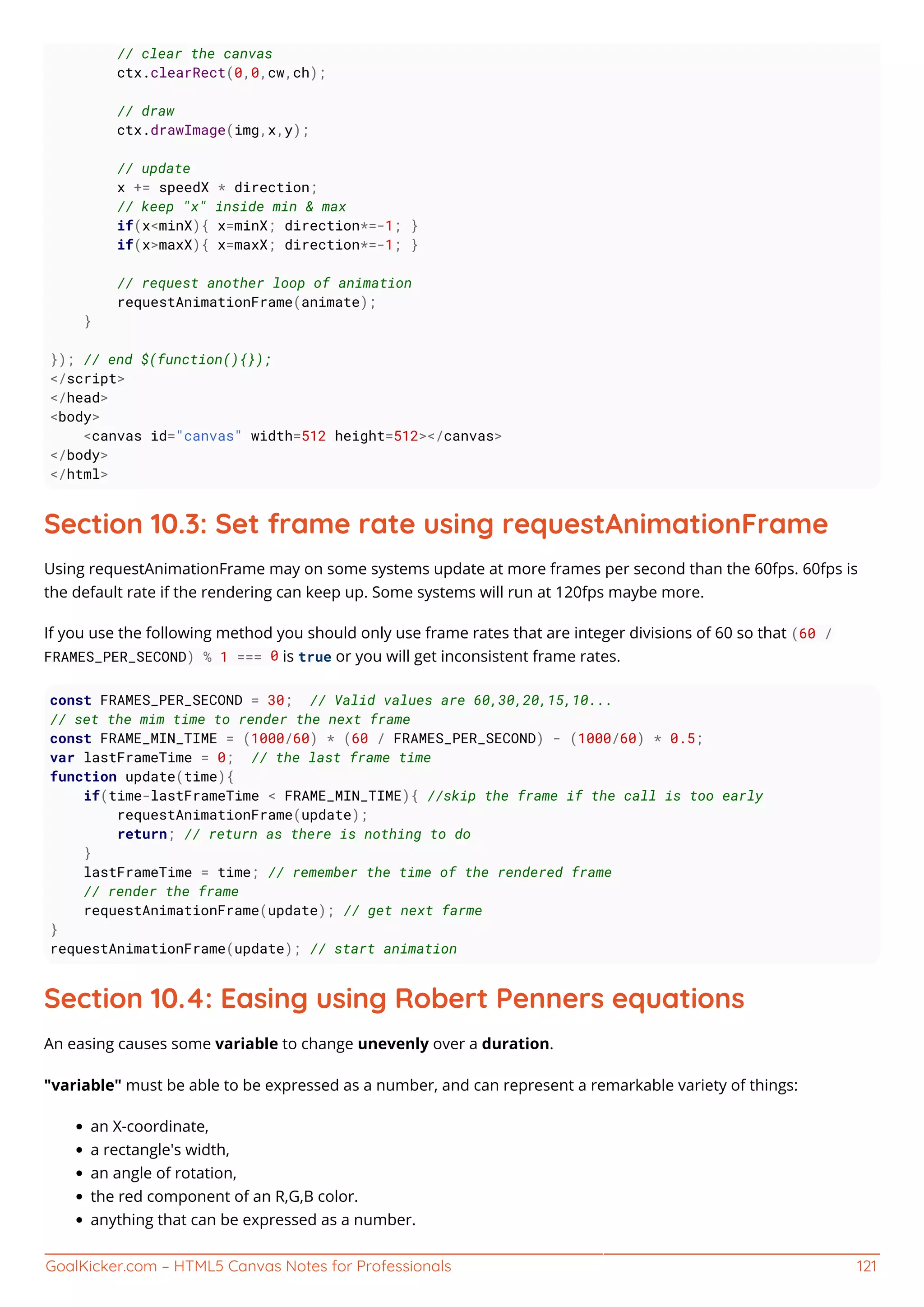 GoalKicker.com – HTML5 Canvas Notes for Professionals 121
// clear the canvas
ctx.clearRect(0,0,cw,ch);
// draw
ctx.drawImage(img,x,y);
// update
x += speedX * direction;
// keep "x" inside min & max
if(x<minX){ x=minX; direction*=-1; }
if(x>maxX){ x=maxX; direction*=-1; }
// request another loop of animation
requestAnimationFrame(animate);
}
}); // end $(function(){});
</script>
</head>
<body>
<canvas id="canvas" width=512 height=512></canvas>
</body>
</html>
Section 10.3: Set frame rate using requestAnimationFrame
Using requestAnimationFrame may on some systems update at more frames per second than the 60fps. 60fps is
the default rate if the rendering can keep up. Some systems will run at 120fps maybe more.
If you use the following method you should only use frame rates that are integer divisions of 60 so that (60 /
FRAMES_PER_SECOND) % 1 === 0 is true or you will get inconsistent frame rates.
const FRAMES_PER_SECOND = 30; // Valid values are 60,30,20,15,10...
// set the mim time to render the next frame
const FRAME_MIN_TIME = (1000/60) * (60 / FRAMES_PER_SECOND) - (1000/60) * 0.5;
var lastFrameTime = 0; // the last frame time
function update(time){
if(time-lastFrameTime < FRAME_MIN_TIME){ //skip the frame if the call is too early
requestAnimationFrame(update);
return; // return as there is nothing to do
}
lastFrameTime = time; // remember the time of the rendered frame
// render the frame
requestAnimationFrame(update); // get next farme
}
requestAnimationFrame(update); // start animation
Section 10.4: Easing using Robert Penners equations
An easing causes some variable to change unevenly over a duration.
"variable" must be able to be expressed as a number, and can represent a remarkable variety of things:
an X-coordinate,
a rectangle's width,
an angle of rotation,
the red component of an R,G,B color.
anything that can be expressed as a number.
 