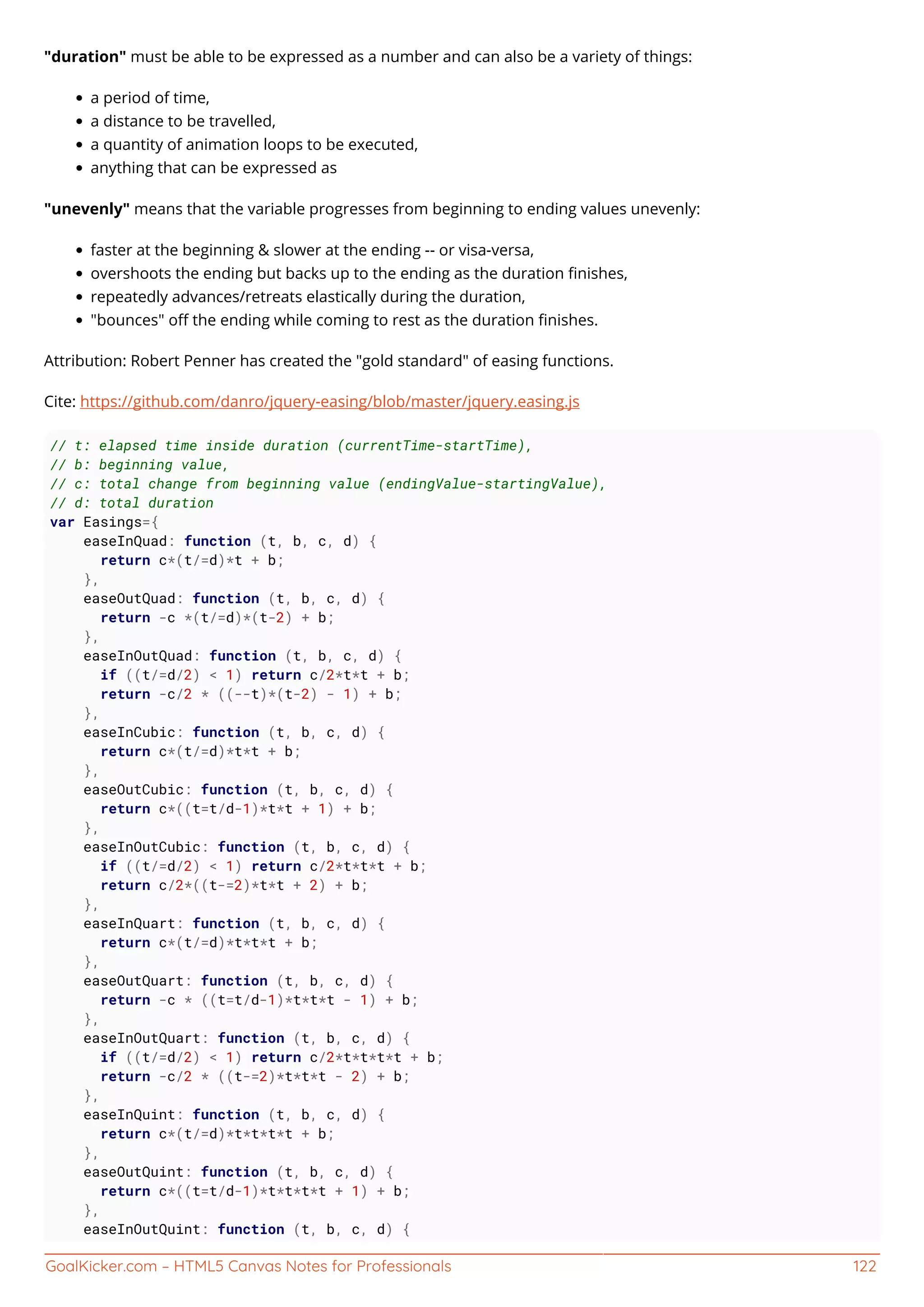 GoalKicker.com – HTML5 Canvas Notes for Professionals 122
"duration" must be able to be expressed as a number and can also be a variety of things:
a period of time,
a distance to be travelled,
a quantity of animation loops to be executed,
anything that can be expressed as
"unevenly" means that the variable progresses from beginning to ending values unevenly:
faster at the beginning & slower at the ending -- or visa-versa,
overshoots the ending but backs up to the ending as the duration ﬁnishes,
repeatedly advances/retreats elastically during the duration,
"bounces" oﬀ the ending while coming to rest as the duration ﬁnishes.
Attribution: Robert Penner has created the "gold standard" of easing functions.
Cite: https://github.com/danro/jquery-easing/blob/master/jquery.easing.js
// t: elapsed time inside duration (currentTime-startTime),
// b: beginning value,
// c: total change from beginning value (endingValue-startingValue),
// d: total duration
var Easings={
easeInQuad: function (t, b, c, d) {
return c*(t/=d)*t + b;
},
easeOutQuad: function (t, b, c, d) {
return -c *(t/=d)*(t-2) + b;
},
easeInOutQuad: function (t, b, c, d) {
if ((t/=d/2) < 1) return c/2*t*t + b;
return -c/2 * ((--t)*(t-2) - 1) + b;
},
easeInCubic: function (t, b, c, d) {
return c*(t/=d)*t*t + b;
},
easeOutCubic: function (t, b, c, d) {
return c*((t=t/d-1)*t*t + 1) + b;
},
easeInOutCubic: function (t, b, c, d) {
if ((t/=d/2) < 1) return c/2*t*t*t + b;
return c/2*((t-=2)*t*t + 2) + b;
},
easeInQuart: function (t, b, c, d) {
return c*(t/=d)*t*t*t + b;
},
easeOutQuart: function (t, b, c, d) {
return -c * ((t=t/d-1)*t*t*t - 1) + b;
},
easeInOutQuart: function (t, b, c, d) {
if ((t/=d/2) < 1) return c/2*t*t*t*t + b;
return -c/2 * ((t-=2)*t*t*t - 2) + b;
},
easeInQuint: function (t, b, c, d) {
return c*(t/=d)*t*t*t*t + b;
},
easeOutQuint: function (t, b, c, d) {
return c*((t=t/d-1)*t*t*t*t + 1) + b;
},
easeInOutQuint: function (t, b, c, d) {
 