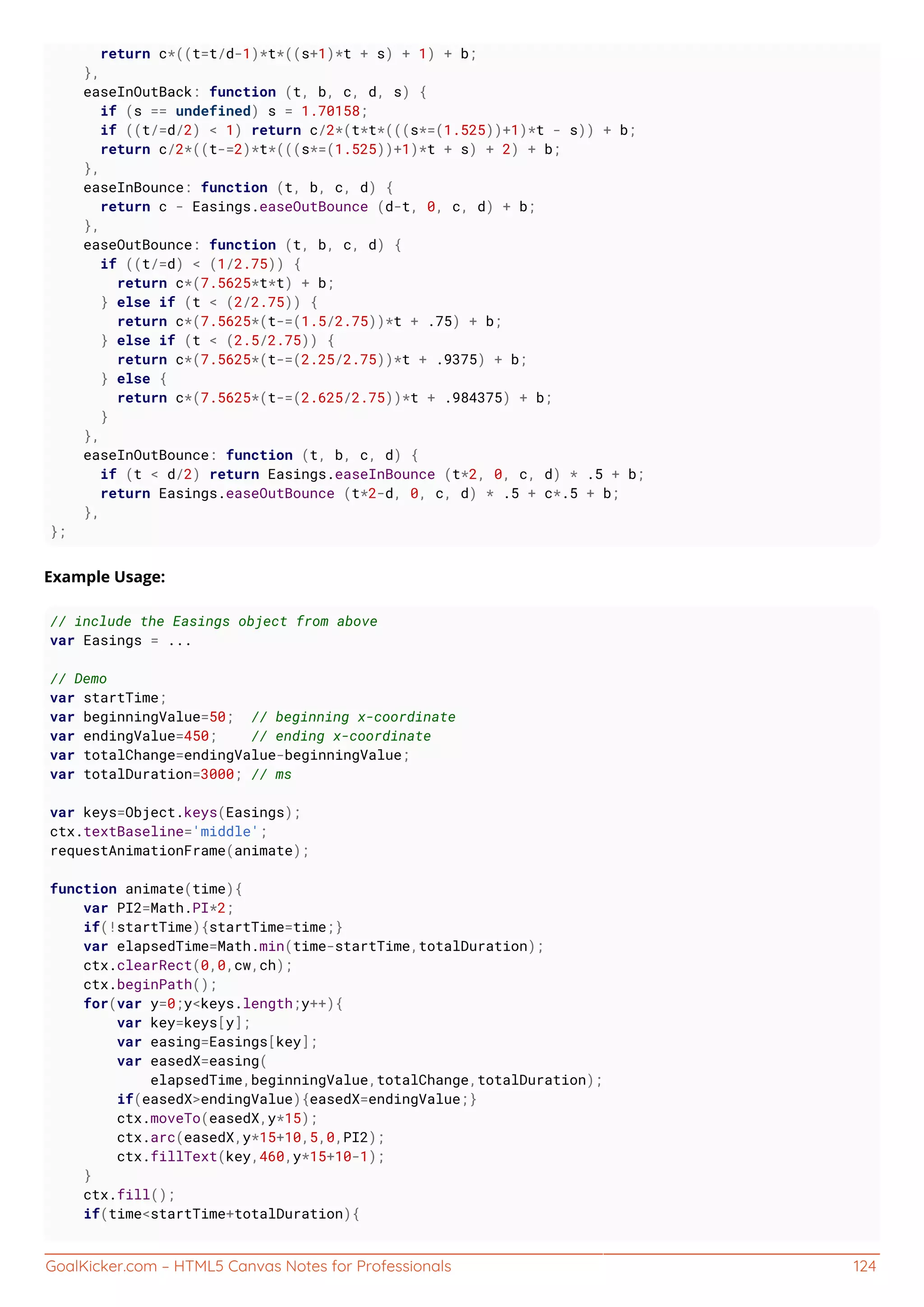 GoalKicker.com – HTML5 Canvas Notes for Professionals 124
return c*((t=t/d-1)*t*((s+1)*t + s) + 1) + b;
},
easeInOutBack: function (t, b, c, d, s) {
if (s == undefined) s = 1.70158;
if ((t/=d/2) < 1) return c/2*(t*t*(((s*=(1.525))+1)*t - s)) + b;
return c/2*((t-=2)*t*(((s*=(1.525))+1)*t + s) + 2) + b;
},
easeInBounce: function (t, b, c, d) {
return c - Easings.easeOutBounce (d-t, 0, c, d) + b;
},
easeOutBounce: function (t, b, c, d) {
if ((t/=d) < (1/2.75)) {
return c*(7.5625*t*t) + b;
} else if (t < (2/2.75)) {
return c*(7.5625*(t-=(1.5/2.75))*t + .75) + b;
} else if (t < (2.5/2.75)) {
return c*(7.5625*(t-=(2.25/2.75))*t + .9375) + b;
} else {
return c*(7.5625*(t-=(2.625/2.75))*t + .984375) + b;
}
},
easeInOutBounce: function (t, b, c, d) {
if (t < d/2) return Easings.easeInBounce (t*2, 0, c, d) * .5 + b;
return Easings.easeOutBounce (t*2-d, 0, c, d) * .5 + c*.5 + b;
},
};
Example Usage:
// include the Easings object from above
var Easings = ...
// Demo
var startTime;
var beginningValue=50; // beginning x-coordinate
var endingValue=450; // ending x-coordinate
var totalChange=endingValue-beginningValue;
var totalDuration=3000; // ms
var keys=Object.keys(Easings);
ctx.textBaseline='middle';
requestAnimationFrame(animate);
function animate(time){
var PI2=Math.PI*2;
if(!startTime){startTime=time;}
var elapsedTime=Math.min(time-startTime,totalDuration);
ctx.clearRect(0,0,cw,ch);
ctx.beginPath();
for(var y=0;y<keys.length;y++){
var key=keys[y];
var easing=Easings[key];
var easedX=easing(
elapsedTime,beginningValue,totalChange,totalDuration);
if(easedX>endingValue){easedX=endingValue;}
ctx.moveTo(easedX,y*15);
ctx.arc(easedX,y*15+10,5,0,PI2);
ctx.fillText(key,460,y*15+10-1);
}
ctx.fill();
if(time<startTime+totalDuration){
 