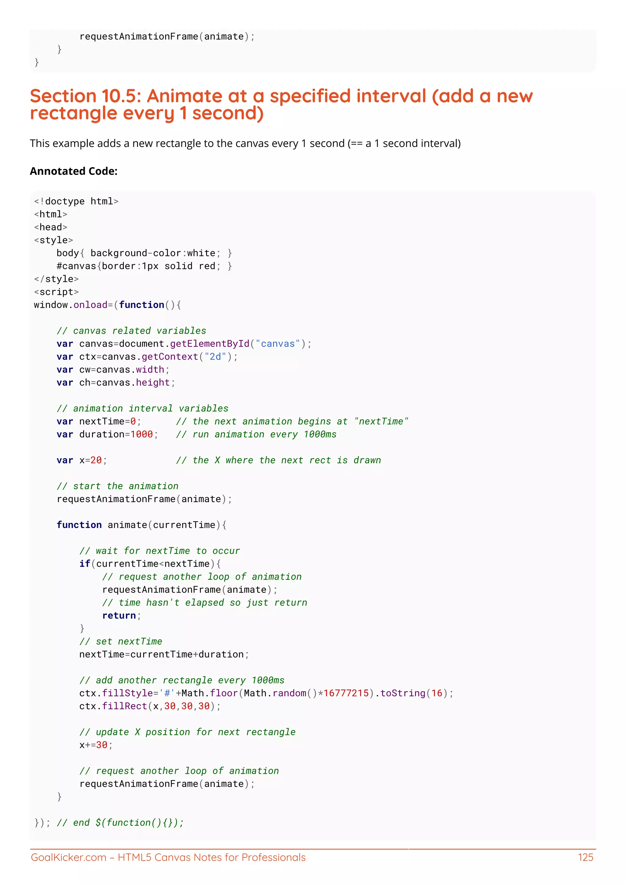 GoalKicker.com – HTML5 Canvas Notes for Professionals 125
requestAnimationFrame(animate);
}
}
Section 10.5: Animate at a speciﬁed interval (add a new
rectangle every 1 second)
This example adds a new rectangle to the canvas every 1 second (== a 1 second interval)
Annotated Code:
<!doctype html>
<html>
<head>
<style>
body{ background-color:white; }
#canvas{border:1px solid red; }
</style>
<script>
window.onload=(function(){
// canvas related variables
var canvas=document.getElementById("canvas");
var ctx=canvas.getContext("2d");
var cw=canvas.width;
var ch=canvas.height;
// animation interval variables
var nextTime=0; // the next animation begins at "nextTime"
var duration=1000; // run animation every 1000ms
var x=20; // the X where the next rect is drawn
// start the animation
requestAnimationFrame(animate);
function animate(currentTime){
// wait for nextTime to occur
if(currentTime<nextTime){
// request another loop of animation
requestAnimationFrame(animate);
// time hasn't elapsed so just return
return;
}
// set nextTime
nextTime=currentTime+duration;
// add another rectangle every 1000ms
ctx.fillStyle='#'+Math.floor(Math.random()*16777215).toString(16);
ctx.fillRect(x,30,30,30);
// update X position for next rectangle
x+=30;
// request another loop of animation
requestAnimationFrame(animate);
}
}); // end $(function(){});
 