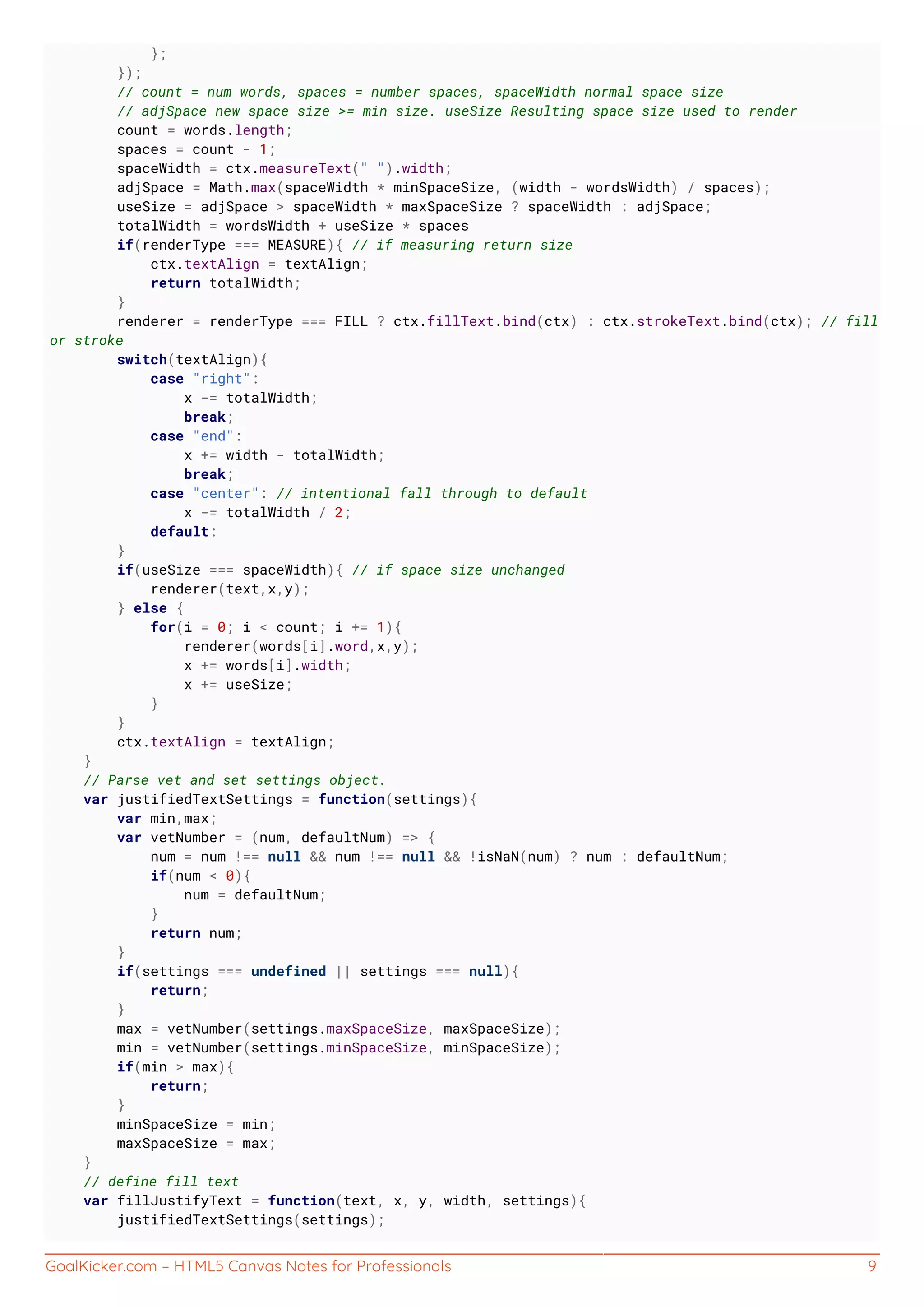 GoalKicker.com – HTML5 Canvas Notes for Professionals 9
};
});
// count = num words, spaces = number spaces, spaceWidth normal space size
// adjSpace new space size >= min size. useSize Resulting space size used to render
count = words.length;
spaces = count - 1;
spaceWidth = ctx.measureText(" ").width;
adjSpace = Math.max(spaceWidth * minSpaceSize, (width - wordsWidth) / spaces);
useSize = adjSpace > spaceWidth * maxSpaceSize ? spaceWidth : adjSpace;
totalWidth = wordsWidth + useSize * spaces
if(renderType === MEASURE){ // if measuring return size
ctx.textAlign = textAlign;
return totalWidth;
}
renderer = renderType === FILL ? ctx.fillText.bind(ctx) : ctx.strokeText.bind(ctx); // fill
or stroke
switch(textAlign){
case "right":
x -= totalWidth;
break;
case "end":
x += width - totalWidth;
break;
case "center": // intentional fall through to default
x -= totalWidth / 2;
default:
}
if(useSize === spaceWidth){ // if space size unchanged
renderer(text,x,y);
} else {
for(i = 0; i < count; i += 1){
renderer(words[i].word,x,y);
x += words[i].width;
x += useSize;
}
}
ctx.textAlign = textAlign;
}
// Parse vet and set settings object.
var justifiedTextSettings = function(settings){
var min,max;
var vetNumber = (num, defaultNum) => {
num = num !== null && num !== null && !isNaN(num) ? num : defaultNum;
if(num < 0){
num = defaultNum;
}
return num;
}
if(settings === undefined || settings === null){
return;
}
max = vetNumber(settings.maxSpaceSize, maxSpaceSize);
min = vetNumber(settings.minSpaceSize, minSpaceSize);
if(min > max){
return;
}
minSpaceSize = min;
maxSpaceSize = max;
}
// define fill text
var fillJustifyText = function(text, x, y, width, settings){
justifiedTextSettings(settings);
 