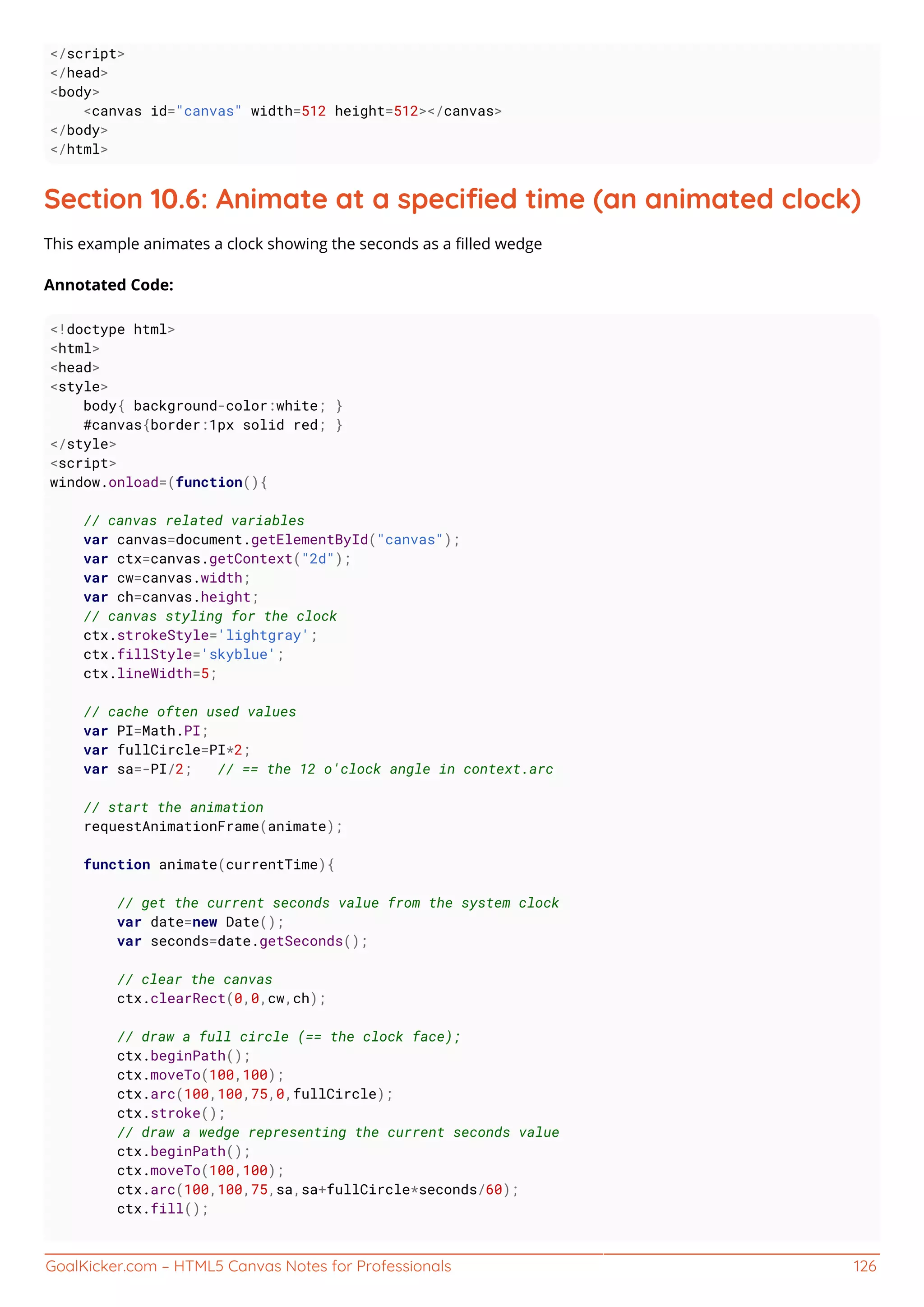 GoalKicker.com – HTML5 Canvas Notes for Professionals 126
</script>
</head>
<body>
<canvas id="canvas" width=512 height=512></canvas>
</body>
</html>
Section 10.6: Animate at a speciﬁed time (an animated clock)
This example animates a clock showing the seconds as a ﬁlled wedge
Annotated Code:
<!doctype html>
<html>
<head>
<style>
body{ background-color:white; }
#canvas{border:1px solid red; }
</style>
<script>
window.onload=(function(){
// canvas related variables
var canvas=document.getElementById("canvas");
var ctx=canvas.getContext("2d");
var cw=canvas.width;
var ch=canvas.height;
// canvas styling for the clock
ctx.strokeStyle='lightgray';
ctx.fillStyle='skyblue';
ctx.lineWidth=5;
// cache often used values
var PI=Math.PI;
var fullCircle=PI*2;
var sa=-PI/2; // == the 12 o'clock angle in context.arc
// start the animation
requestAnimationFrame(animate);
function animate(currentTime){
// get the current seconds value from the system clock
var date=new Date();
var seconds=date.getSeconds();
// clear the canvas
ctx.clearRect(0,0,cw,ch);
// draw a full circle (== the clock face);
ctx.beginPath();
ctx.moveTo(100,100);
ctx.arc(100,100,75,0,fullCircle);
ctx.stroke();
// draw a wedge representing the current seconds value
ctx.beginPath();
ctx.moveTo(100,100);
ctx.arc(100,100,75,sa,sa+fullCircle*seconds/60);
ctx.fill();
 