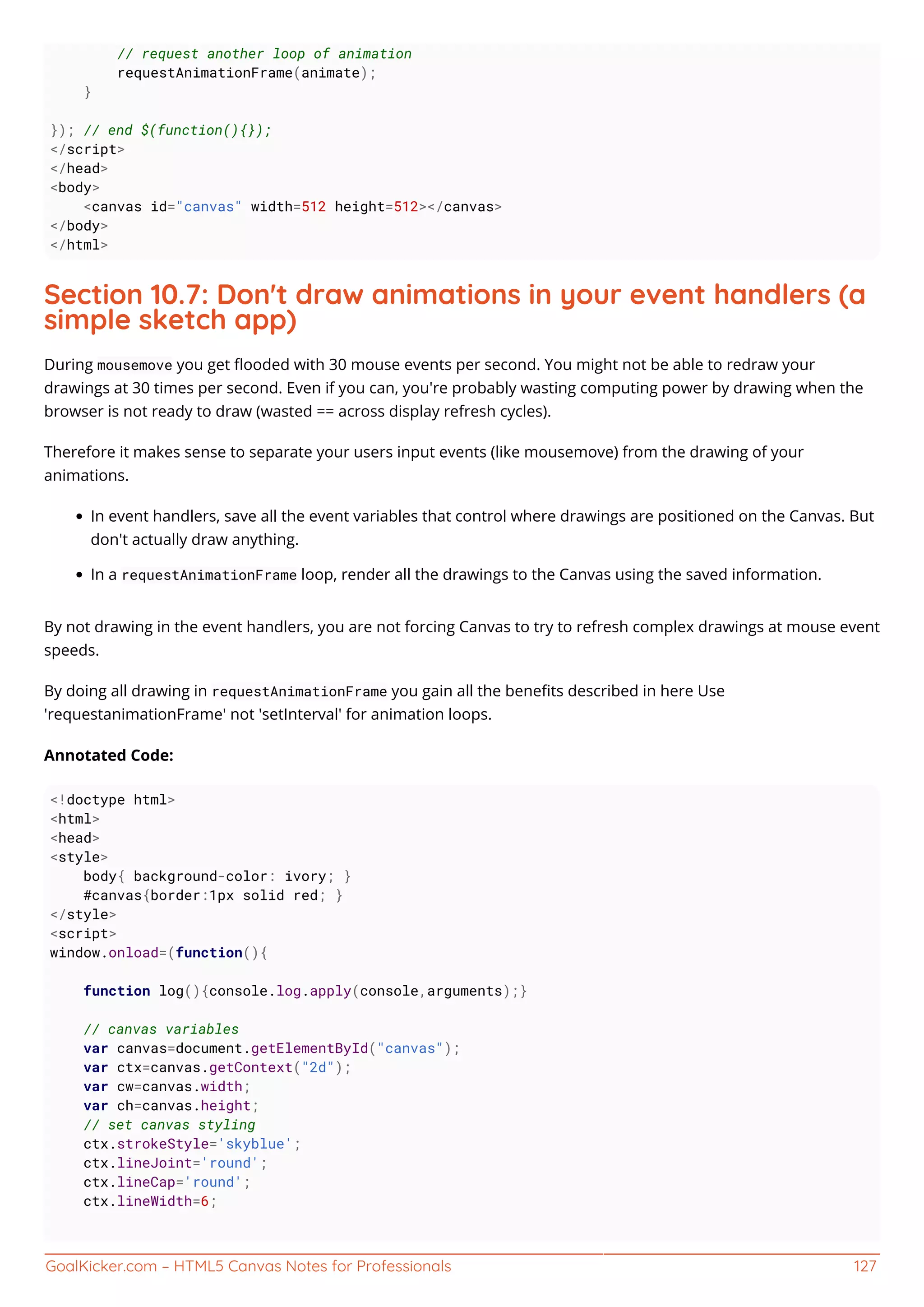 GoalKicker.com – HTML5 Canvas Notes for Professionals 127
// request another loop of animation
requestAnimationFrame(animate);
}
}); // end $(function(){});
</script>
</head>
<body>
<canvas id="canvas" width=512 height=512></canvas>
</body>
</html>
Section 10.7: Don't draw animations in your event handlers (a
simple sketch app)
During mousemove you get ﬂooded with 30 mouse events per second. You might not be able to redraw your
drawings at 30 times per second. Even if you can, you're probably wasting computing power by drawing when the
browser is not ready to draw (wasted == across display refresh cycles).
Therefore it makes sense to separate your users input events (like mousemove) from the drawing of your
animations.
In event handlers, save all the event variables that control where drawings are positioned on the Canvas. But
don't actually draw anything.
In a requestAnimationFrame loop, render all the drawings to the Canvas using the saved information.
By not drawing in the event handlers, you are not forcing Canvas to try to refresh complex drawings at mouse event
speeds.
By doing all drawing in requestAnimationFrame you gain all the beneﬁts described in here Use
'requestanimationFrame' not 'setInterval' for animation loops.
Annotated Code:
<!doctype html>
<html>
<head>
<style>
body{ background-color: ivory; }
#canvas{border:1px solid red; }
</style>
<script>
window.onload=(function(){
function log(){console.log.apply(console,arguments);}
// canvas variables
var canvas=document.getElementById("canvas");
var ctx=canvas.getContext("2d");
var cw=canvas.width;
var ch=canvas.height;
// set canvas styling
ctx.strokeStyle='skyblue';
ctx.lineJoint='round';
ctx.lineCap='round';
ctx.lineWidth=6;
 