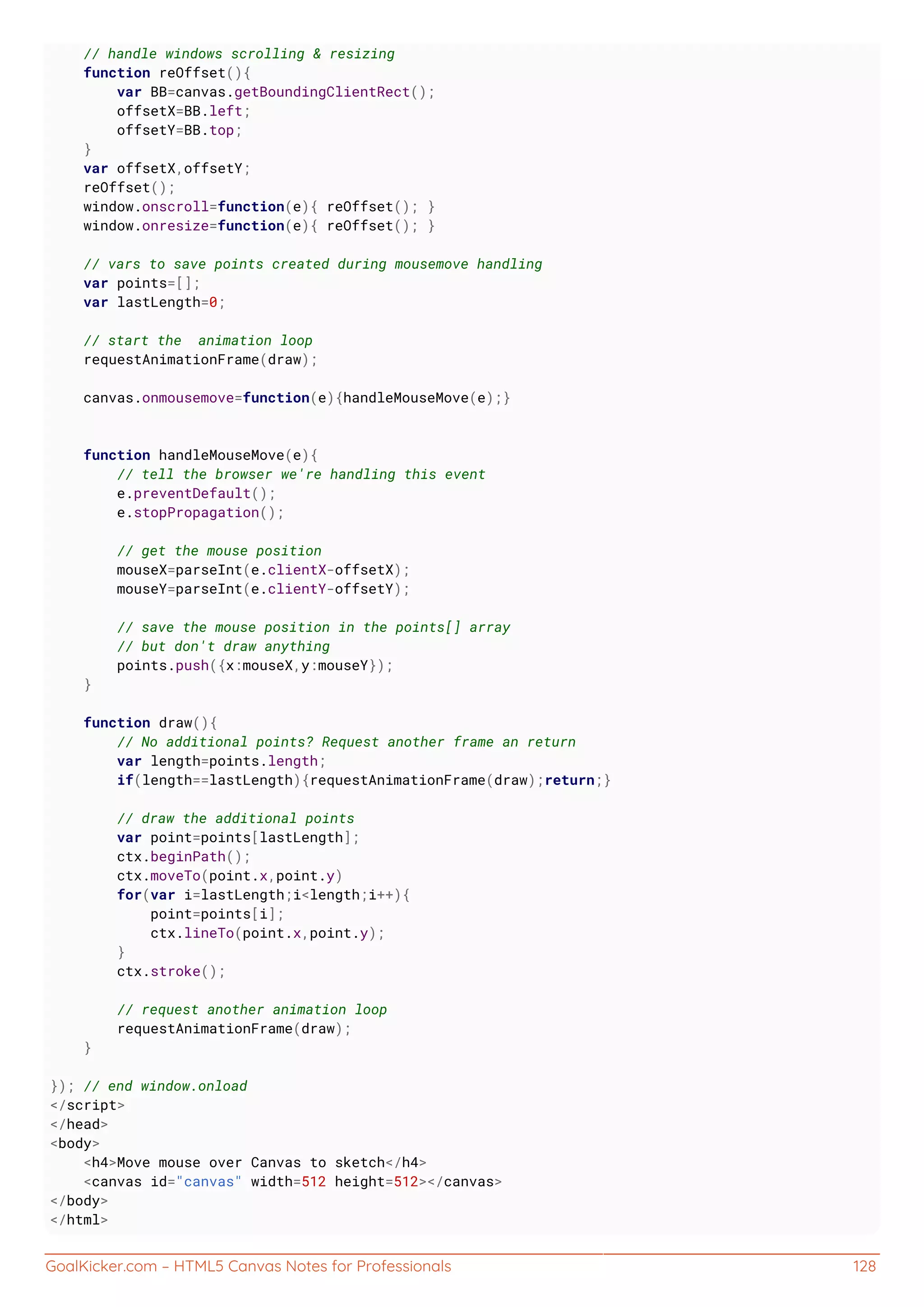 GoalKicker.com – HTML5 Canvas Notes for Professionals 128
// handle windows scrolling & resizing
function reOffset(){
var BB=canvas.getBoundingClientRect();
offsetX=BB.left;
offsetY=BB.top;
}
var offsetX,offsetY;
reOffset();
window.onscroll=function(e){ reOffset(); }
window.onresize=function(e){ reOffset(); }
// vars to save points created during mousemove handling
var points=[];
var lastLength=0;
// start the animation loop
requestAnimationFrame(draw);
canvas.onmousemove=function(e){handleMouseMove(e);}
function handleMouseMove(e){
// tell the browser we're handling this event
e.preventDefault();
e.stopPropagation();
// get the mouse position
mouseX=parseInt(e.clientX-offsetX);
mouseY=parseInt(e.clientY-offsetY);
// save the mouse position in the points[] array
// but don't draw anything
points.push({x:mouseX,y:mouseY});
}
function draw(){
// No additional points? Request another frame an return
var length=points.length;
if(length==lastLength){requestAnimationFrame(draw);return;}
// draw the additional points
var point=points[lastLength];
ctx.beginPath();
ctx.moveTo(point.x,point.y)
for(var i=lastLength;i<length;i++){
point=points[i];
ctx.lineTo(point.x,point.y);
}
ctx.stroke();
// request another animation loop
requestAnimationFrame(draw);
}
}); // end window.onload
</script>
</head>
<body>
<h4>Move mouse over Canvas to sketch</h4>
<canvas id="canvas" width=512 height=512></canvas>
</body>
</html>
 