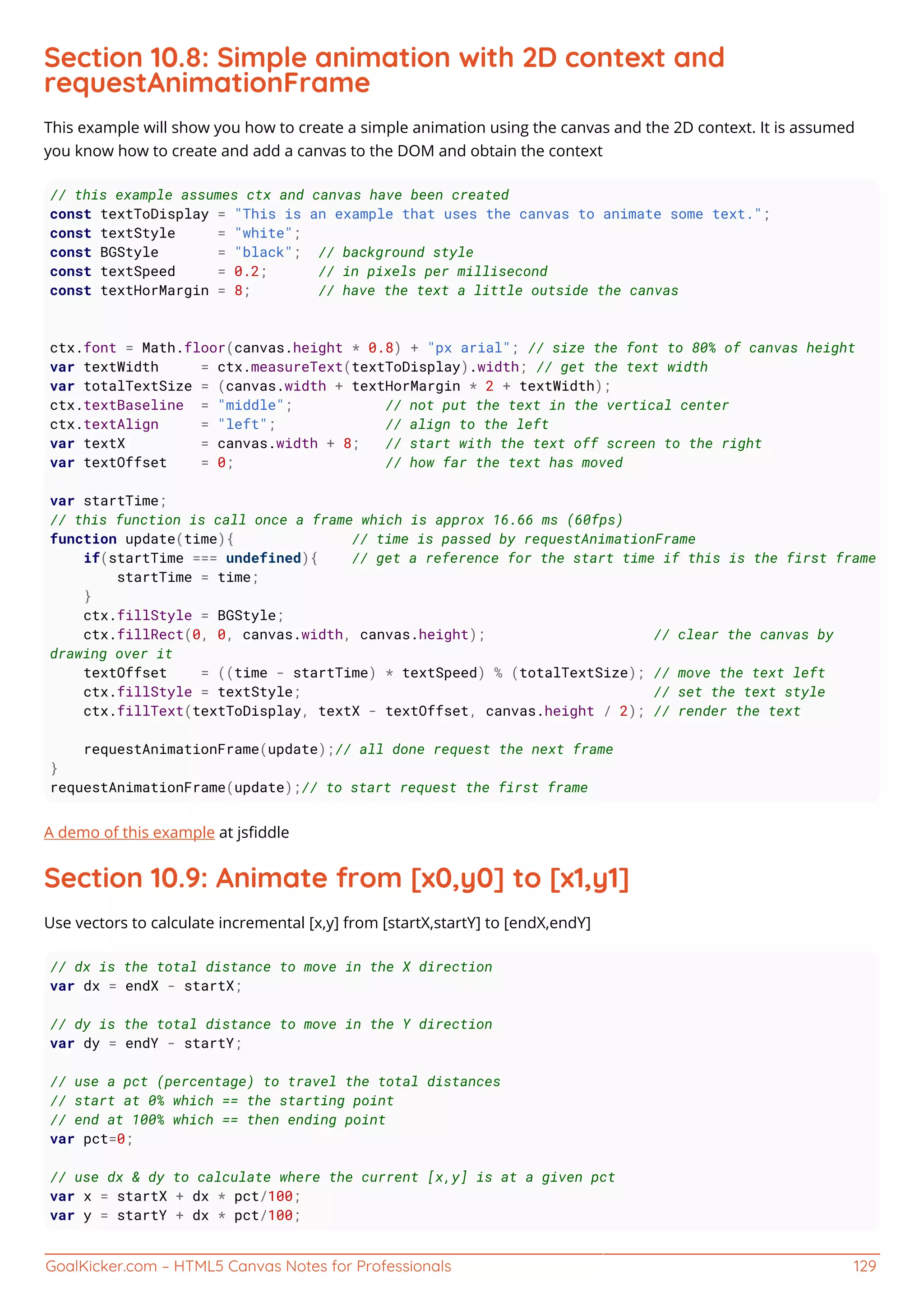 GoalKicker.com – HTML5 Canvas Notes for Professionals 129
Section 10.8: Simple animation with 2D context and
requestAnimationFrame
This example will show you how to create a simple animation using the canvas and the 2D context. It is assumed
you know how to create and add a canvas to the DOM and obtain the context
// this example assumes ctx and canvas have been created
const textToDisplay = "This is an example that uses the canvas to animate some text.";
const textStyle = "white";
const BGStyle = "black"; // background style
const textSpeed = 0.2; // in pixels per millisecond
const textHorMargin = 8; // have the text a little outside the canvas
ctx.font = Math.floor(canvas.height * 0.8) + "px arial"; // size the font to 80% of canvas height
var textWidth = ctx.measureText(textToDisplay).width; // get the text width
var totalTextSize = (canvas.width + textHorMargin * 2 + textWidth);
ctx.textBaseline = "middle"; // not put the text in the vertical center
ctx.textAlign = "left"; // align to the left
var textX = canvas.width + 8; // start with the text off screen to the right
var textOffset = 0; // how far the text has moved
var startTime;
// this function is call once a frame which is approx 16.66 ms (60fps)
function update(time){ // time is passed by requestAnimationFrame
if(startTime === undefined){ // get a reference for the start time if this is the first frame
startTime = time;
}
ctx.fillStyle = BGStyle;
ctx.fillRect(0, 0, canvas.width, canvas.height); // clear the canvas by
drawing over it
textOffset = ((time - startTime) * textSpeed) % (totalTextSize); // move the text left
ctx.fillStyle = textStyle; // set the text style
ctx.fillText(textToDisplay, textX - textOffset, canvas.height / 2); // render the text
requestAnimationFrame(update);// all done request the next frame
}
requestAnimationFrame(update);// to start request the first frame
A demo of this example at jsﬁddle
Section 10.9: Animate from [x0,y0] to [x1,y1]
Use vectors to calculate incremental [x,y] from [startX,startY] to [endX,endY]
// dx is the total distance to move in the X direction
var dx = endX - startX;
// dy is the total distance to move in the Y direction
var dy = endY - startY;
// use a pct (percentage) to travel the total distances
// start at 0% which == the starting point
// end at 100% which == then ending point
var pct=0;
// use dx & dy to calculate where the current [x,y] is at a given pct
var x = startX + dx * pct/100;
var y = startY + dx * pct/100;
 