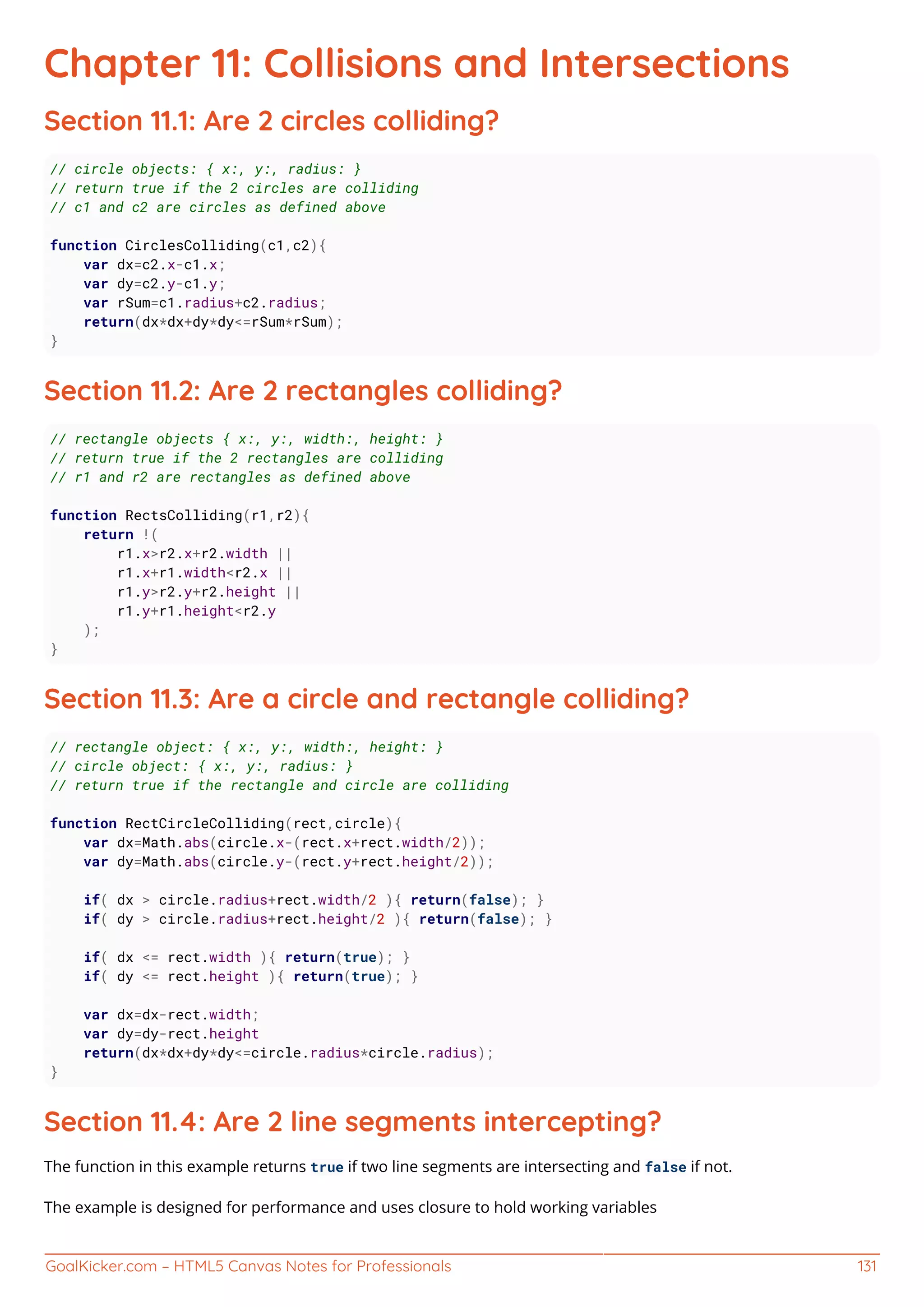 GoalKicker.com – HTML5 Canvas Notes for Professionals 131
Chapter 11: Collisions and Intersections
Section 11.1: Are 2 circles colliding?
// circle objects: { x:, y:, radius: }
// return true if the 2 circles are colliding
// c1 and c2 are circles as defined above
function CirclesColliding(c1,c2){
var dx=c2.x-c1.x;
var dy=c2.y-c1.y;
var rSum=c1.radius+c2.radius;
return(dx*dx+dy*dy<=rSum*rSum);
}
Section 11.2: Are 2 rectangles colliding?
// rectangle objects { x:, y:, width:, height: }
// return true if the 2 rectangles are colliding
// r1 and r2 are rectangles as defined above
function RectsColliding(r1,r2){
return !(
r1.x>r2.x+r2.width ||
r1.x+r1.width<r2.x ||
r1.y>r2.y+r2.height ||
r1.y+r1.height<r2.y
);
}
Section 11.3: Are a circle and rectangle colliding?
// rectangle object: { x:, y:, width:, height: }
// circle object: { x:, y:, radius: }
// return true if the rectangle and circle are colliding
function RectCircleColliding(rect,circle){
var dx=Math.abs(circle.x-(rect.x+rect.width/2));
var dy=Math.abs(circle.y-(rect.y+rect.height/2));
if( dx > circle.radius+rect.width/2 ){ return(false); }
if( dy > circle.radius+rect.height/2 ){ return(false); }
if( dx <= rect.width ){ return(true); }
if( dy <= rect.height ){ return(true); }
var dx=dx-rect.width;
var dy=dy-rect.height
return(dx*dx+dy*dy<=circle.radius*circle.radius);
}
Section 11.4: Are 2 line segments intercepting?
The function in this example returns true if two line segments are intersecting and false if not.
The example is designed for performance and uses closure to hold working variables
 