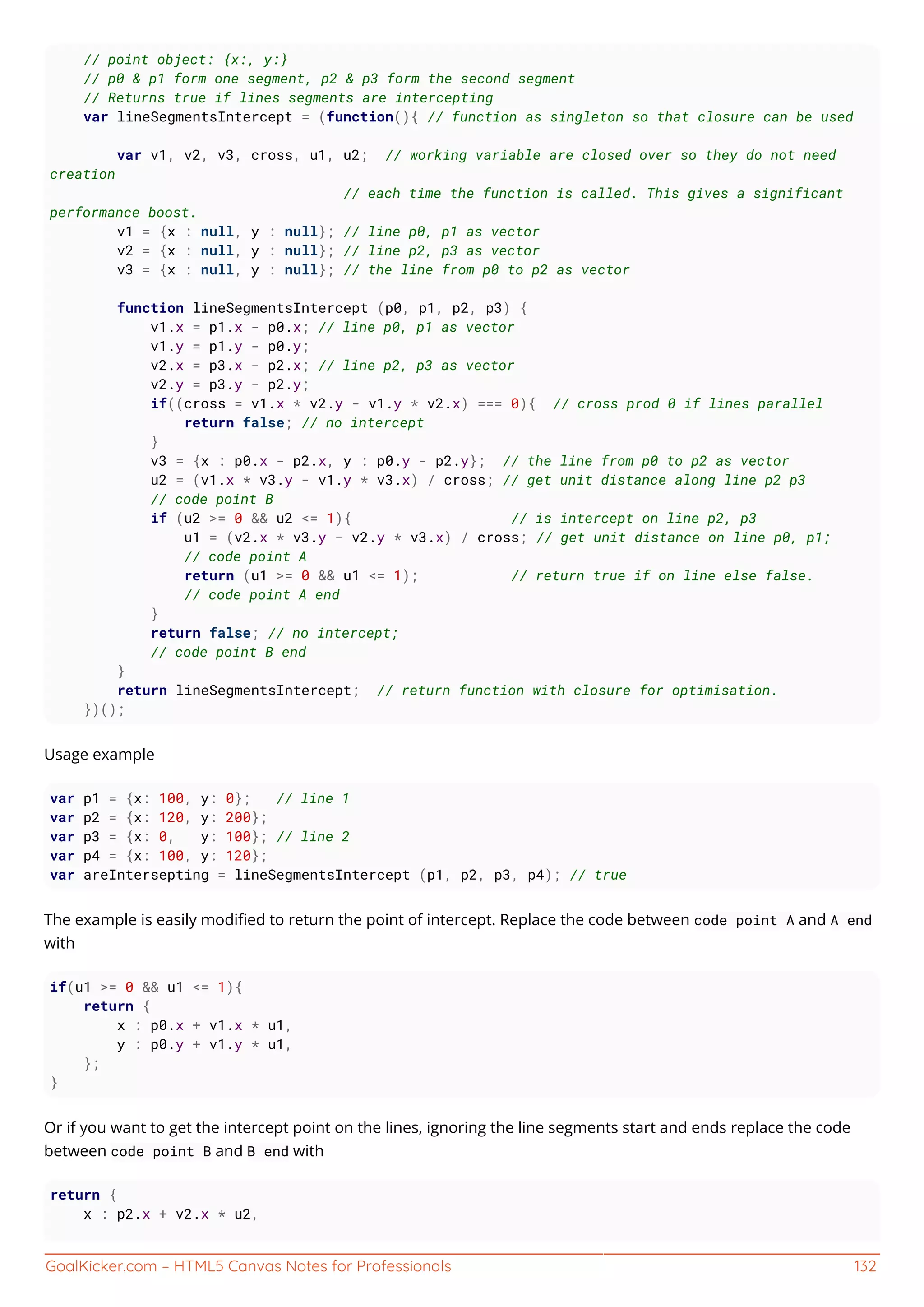 GoalKicker.com – HTML5 Canvas Notes for Professionals 132
// point object: {x:, y:}
// p0 & p1 form one segment, p2 & p3 form the second segment
// Returns true if lines segments are intercepting
var lineSegmentsIntercept = (function(){ // function as singleton so that closure can be used
var v1, v2, v3, cross, u1, u2; // working variable are closed over so they do not need
creation
// each time the function is called. This gives a significant
performance boost.
v1 = {x : null, y : null}; // line p0, p1 as vector
v2 = {x : null, y : null}; // line p2, p3 as vector
v3 = {x : null, y : null}; // the line from p0 to p2 as vector
function lineSegmentsIntercept (p0, p1, p2, p3) {
v1.x = p1.x - p0.x; // line p0, p1 as vector
v1.y = p1.y - p0.y;
v2.x = p3.x - p2.x; // line p2, p3 as vector
v2.y = p3.y - p2.y;
if((cross = v1.x * v2.y - v1.y * v2.x) === 0){ // cross prod 0 if lines parallel
return false; // no intercept
}
v3 = {x : p0.x - p2.x, y : p0.y - p2.y}; // the line from p0 to p2 as vector
u2 = (v1.x * v3.y - v1.y * v3.x) / cross; // get unit distance along line p2 p3
// code point B
if (u2 >= 0 && u2 <= 1){ // is intercept on line p2, p3
u1 = (v2.x * v3.y - v2.y * v3.x) / cross; // get unit distance on line p0, p1;
// code point A
return (u1 >= 0 && u1 <= 1); // return true if on line else false.
// code point A end
}
return false; // no intercept;
// code point B end
}
return lineSegmentsIntercept; // return function with closure for optimisation.
})();
Usage example
var p1 = {x: 100, y: 0}; // line 1
var p2 = {x: 120, y: 200};
var p3 = {x: 0, y: 100}; // line 2
var p4 = {x: 100, y: 120};
var areIntersepting = lineSegmentsIntercept (p1, p2, p3, p4); // true
The example is easily modiﬁed to return the point of intercept. Replace the code between code point A and A end
with
if(u1 >= 0 && u1 <= 1){
return {
x : p0.x + v1.x * u1,
y : p0.y + v1.y * u1,
};
}
Or if you want to get the intercept point on the lines, ignoring the line segments start and ends replace the code
between code point B and B end with
return {
x : p2.x + v2.x * u2,
 