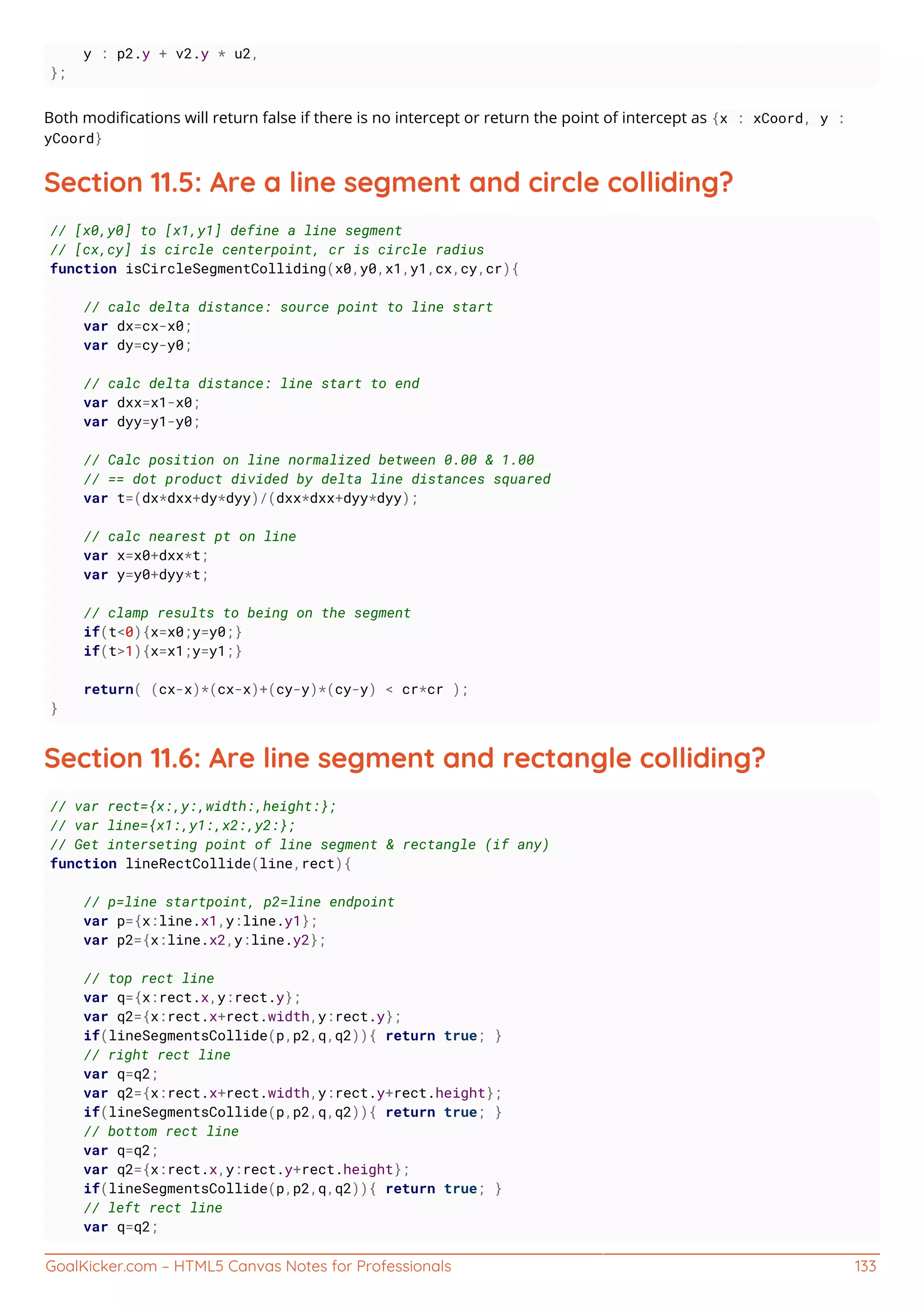 GoalKicker.com – HTML5 Canvas Notes for Professionals 133
y : p2.y + v2.y * u2,
};
Both modiﬁcations will return false if there is no intercept or return the point of intercept as {x : xCoord, y :
yCoord}
Section 11.5: Are a line segment and circle colliding?
// [x0,y0] to [x1,y1] define a line segment
// [cx,cy] is circle centerpoint, cr is circle radius
function isCircleSegmentColliding(x0,y0,x1,y1,cx,cy,cr){
// calc delta distance: source point to line start
var dx=cx-x0;
var dy=cy-y0;
// calc delta distance: line start to end
var dxx=x1-x0;
var dyy=y1-y0;
// Calc position on line normalized between 0.00 & 1.00
// == dot product divided by delta line distances squared
var t=(dx*dxx+dy*dyy)/(dxx*dxx+dyy*dyy);
// calc nearest pt on line
var x=x0+dxx*t;
var y=y0+dyy*t;
// clamp results to being on the segment
if(t<0){x=x0;y=y0;}
if(t>1){x=x1;y=y1;}
return( (cx-x)*(cx-x)+(cy-y)*(cy-y) < cr*cr );
}
Section 11.6: Are line segment and rectangle colliding?
// var rect={x:,y:,width:,height:};
// var line={x1:,y1:,x2:,y2:};
// Get interseting point of line segment & rectangle (if any)
function lineRectCollide(line,rect){
// p=line startpoint, p2=line endpoint
var p={x:line.x1,y:line.y1};
var p2={x:line.x2,y:line.y2};
// top rect line
var q={x:rect.x,y:rect.y};
var q2={x:rect.x+rect.width,y:rect.y};
if(lineSegmentsCollide(p,p2,q,q2)){ return true; }
// right rect line
var q=q2;
var q2={x:rect.x+rect.width,y:rect.y+rect.height};
if(lineSegmentsCollide(p,p2,q,q2)){ return true; }
// bottom rect line
var q=q2;
var q2={x:rect.x,y:rect.y+rect.height};
if(lineSegmentsCollide(p,p2,q,q2)){ return true; }
// left rect line
var q=q2;
 