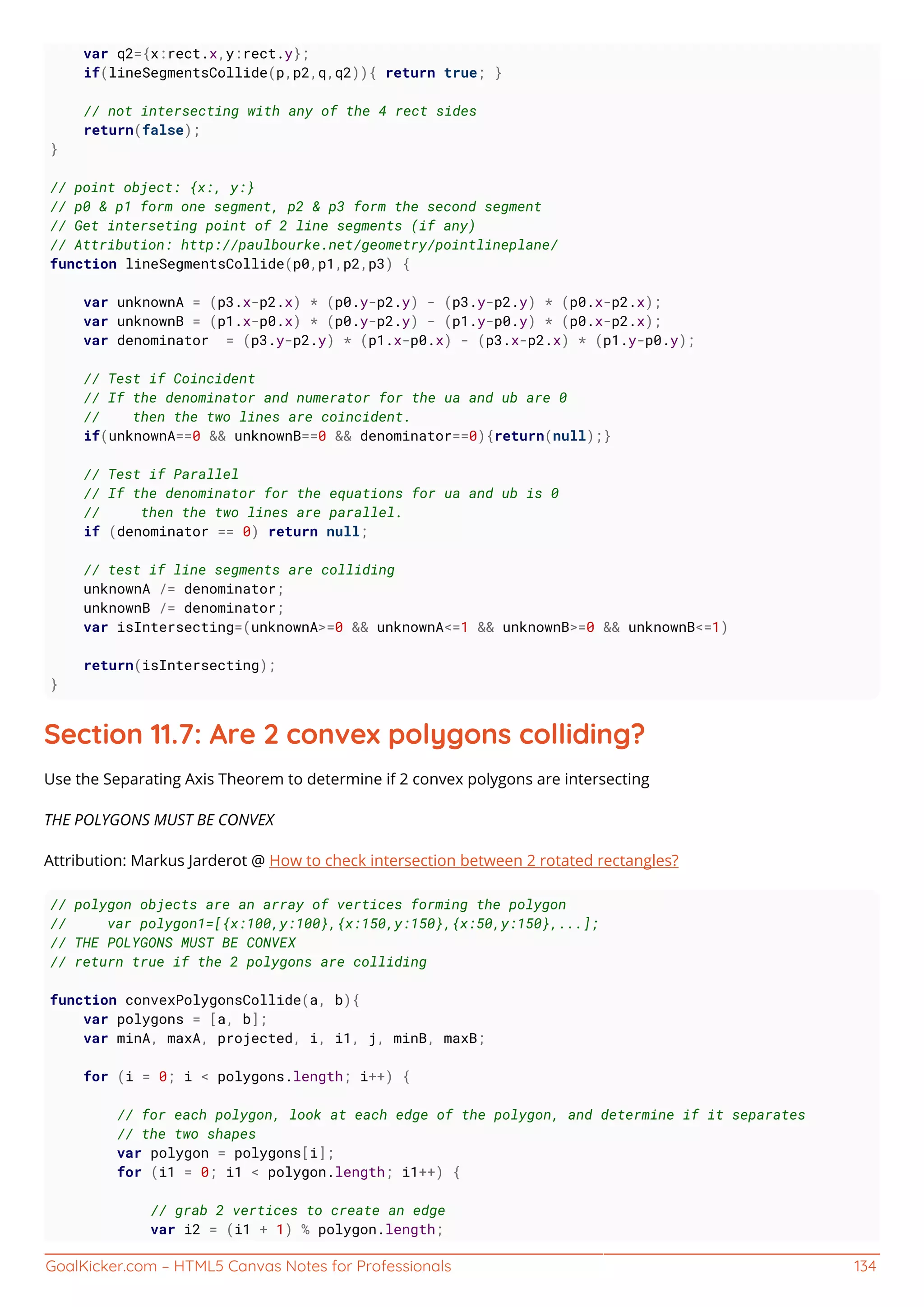 GoalKicker.com – HTML5 Canvas Notes for Professionals 134
var q2={x:rect.x,y:rect.y};
if(lineSegmentsCollide(p,p2,q,q2)){ return true; }
// not intersecting with any of the 4 rect sides
return(false);
}
// point object: {x:, y:}
// p0 & p1 form one segment, p2 & p3 form the second segment
// Get interseting point of 2 line segments (if any)
// Attribution: http://paulbourke.net/geometry/pointlineplane/
function lineSegmentsCollide(p0,p1,p2,p3) {
var unknownA = (p3.x-p2.x) * (p0.y-p2.y) - (p3.y-p2.y) * (p0.x-p2.x);
var unknownB = (p1.x-p0.x) * (p0.y-p2.y) - (p1.y-p0.y) * (p0.x-p2.x);
var denominator = (p3.y-p2.y) * (p1.x-p0.x) - (p3.x-p2.x) * (p1.y-p0.y);
// Test if Coincident
// If the denominator and numerator for the ua and ub are 0
// then the two lines are coincident.
if(unknownA==0 && unknownB==0 && denominator==0){return(null);}
// Test if Parallel
// If the denominator for the equations for ua and ub is 0
// then the two lines are parallel.
if (denominator == 0) return null;
// test if line segments are colliding
unknownA /= denominator;
unknownB /= denominator;
var isIntersecting=(unknownA>=0 && unknownA<=1 && unknownB>=0 && unknownB<=1)
return(isIntersecting);
}
Section 11.7: Are 2 convex polygons colliding?
Use the Separating Axis Theorem to determine if 2 convex polygons are intersecting
THE POLYGONS MUST BE CONVEX
Attribution: Markus Jarderot @ How to check intersection between 2 rotated rectangles?
// polygon objects are an array of vertices forming the polygon
// var polygon1=[{x:100,y:100},{x:150,y:150},{x:50,y:150},...];
// THE POLYGONS MUST BE CONVEX
// return true if the 2 polygons are colliding
function convexPolygonsCollide(a, b){
var polygons = [a, b];
var minA, maxA, projected, i, i1, j, minB, maxB;
for (i = 0; i < polygons.length; i++) {
// for each polygon, look at each edge of the polygon, and determine if it separates
// the two shapes
var polygon = polygons[i];
for (i1 = 0; i1 < polygon.length; i1++) {
// grab 2 vertices to create an edge
var i2 = (i1 + 1) % polygon.length;
 