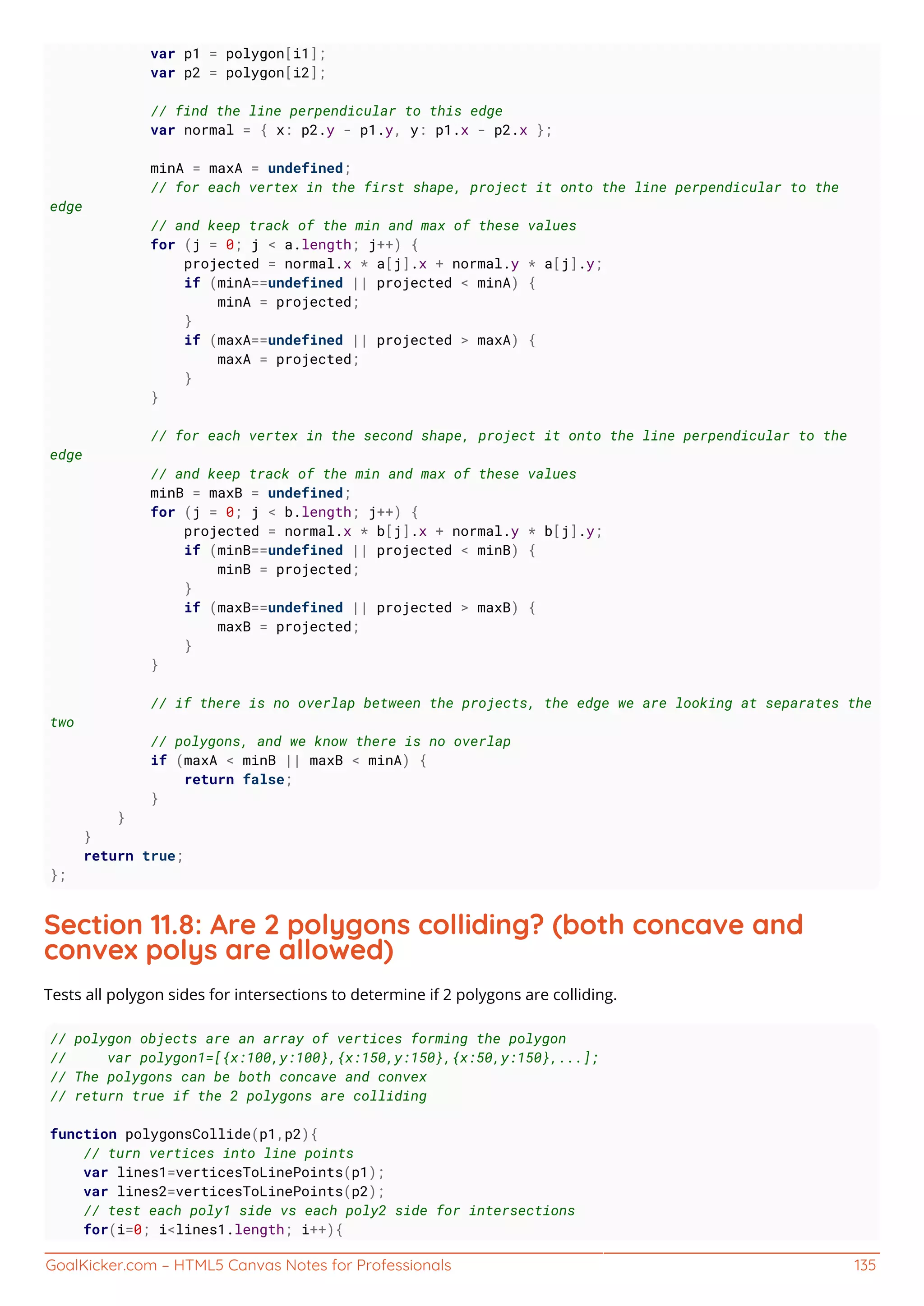 GoalKicker.com – HTML5 Canvas Notes for Professionals 135
var p1 = polygon[i1];
var p2 = polygon[i2];
// find the line perpendicular to this edge
var normal = { x: p2.y - p1.y, y: p1.x - p2.x };
minA = maxA = undefined;
// for each vertex in the first shape, project it onto the line perpendicular to the
edge
// and keep track of the min and max of these values
for (j = 0; j < a.length; j++) {
projected = normal.x * a[j].x + normal.y * a[j].y;
if (minA==undefined || projected < minA) {
minA = projected;
}
if (maxA==undefined || projected > maxA) {
maxA = projected;
}
}
// for each vertex in the second shape, project it onto the line perpendicular to the
edge
// and keep track of the min and max of these values
minB = maxB = undefined;
for (j = 0; j < b.length; j++) {
projected = normal.x * b[j].x + normal.y * b[j].y;
if (minB==undefined || projected < minB) {
minB = projected;
}
if (maxB==undefined || projected > maxB) {
maxB = projected;
}
}
// if there is no overlap between the projects, the edge we are looking at separates the
two
// polygons, and we know there is no overlap
if (maxA < minB || maxB < minA) {
return false;
}
}
}
return true;
};
Section 11.8: Are 2 polygons colliding? (both concave and
convex polys are allowed)
Tests all polygon sides for intersections to determine if 2 polygons are colliding.
// polygon objects are an array of vertices forming the polygon
// var polygon1=[{x:100,y:100},{x:150,y:150},{x:50,y:150},...];
// The polygons can be both concave and convex
// return true if the 2 polygons are colliding
function polygonsCollide(p1,p2){
// turn vertices into line points
var lines1=verticesToLinePoints(p1);
var lines2=verticesToLinePoints(p2);
// test each poly1 side vs each poly2 side for intersections
for(i=0; i<lines1.length; i++){
 