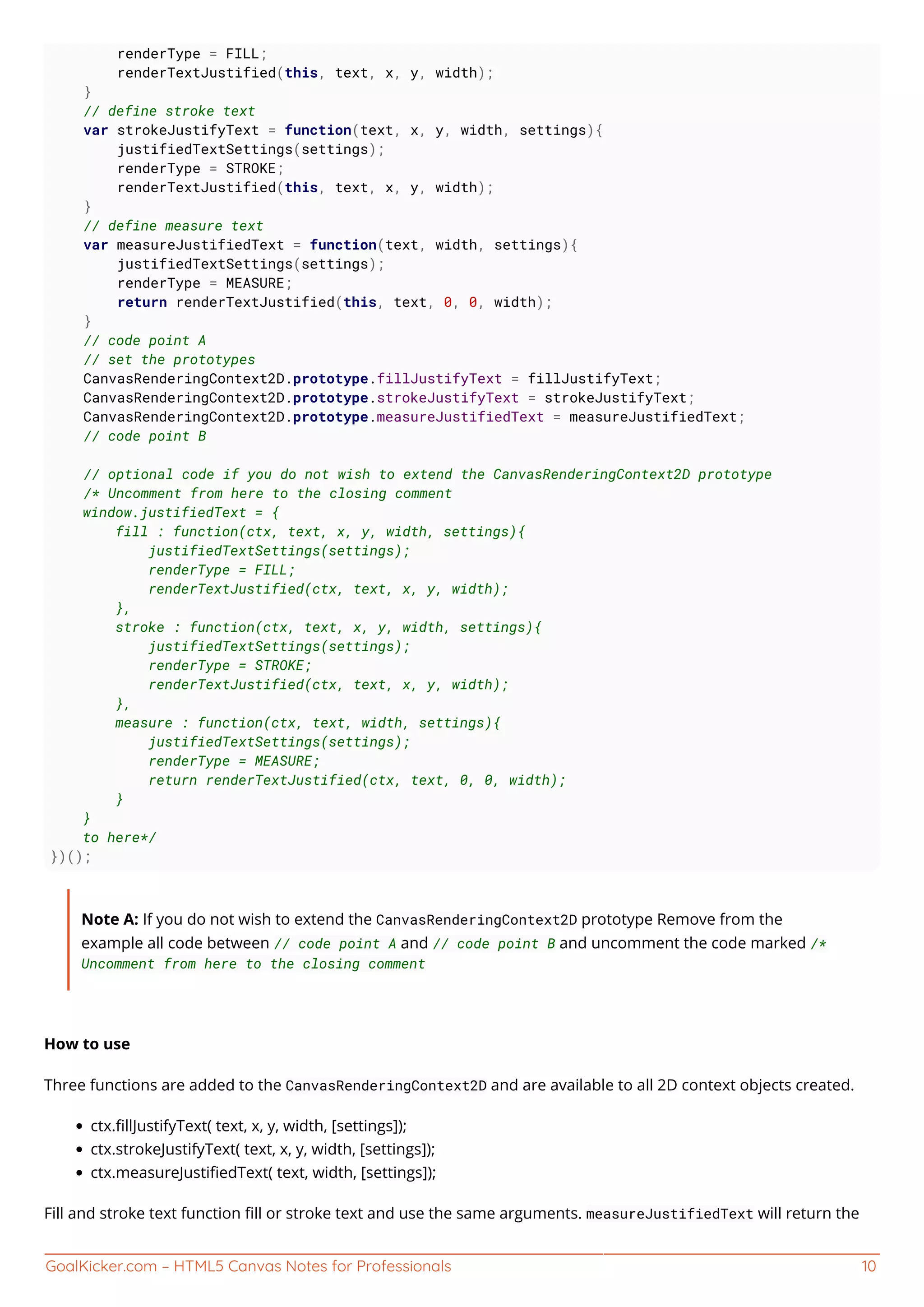 GoalKicker.com – HTML5 Canvas Notes for Professionals 10
renderType = FILL;
renderTextJustified(this, text, x, y, width);
}
// define stroke text
var strokeJustifyText = function(text, x, y, width, settings){
justifiedTextSettings(settings);
renderType = STROKE;
renderTextJustified(this, text, x, y, width);
}
// define measure text
var measureJustifiedText = function(text, width, settings){
justifiedTextSettings(settings);
renderType = MEASURE;
return renderTextJustified(this, text, 0, 0, width);
}
// code point A
// set the prototypes
CanvasRenderingContext2D.prototype.fillJustifyText = fillJustifyText;
CanvasRenderingContext2D.prototype.strokeJustifyText = strokeJustifyText;
CanvasRenderingContext2D.prototype.measureJustifiedText = measureJustifiedText;
// code point B
// optional code if you do not wish to extend the CanvasRenderingContext2D prototype
/* Uncomment from here to the closing comment
window.justifiedText = {
fill : function(ctx, text, x, y, width, settings){
justifiedTextSettings(settings);
renderType = FILL;
renderTextJustified(ctx, text, x, y, width);
},
stroke : function(ctx, text, x, y, width, settings){
justifiedTextSettings(settings);
renderType = STROKE;
renderTextJustified(ctx, text, x, y, width);
},
measure : function(ctx, text, width, settings){
justifiedTextSettings(settings);
renderType = MEASURE;
return renderTextJustified(ctx, text, 0, 0, width);
}
}
to here*/
})();
Note A: If you do not wish to extend the CanvasRenderingContext2D prototype Remove from the
example all code between // code point A and // code point B and uncomment the code marked /*
Uncomment from here to the closing comment
How to use
Three functions are added to the CanvasRenderingContext2D and are available to all 2D context objects created.
ctx.ﬁllJustifyText( text, x, y, width, [settings]);
ctx.strokeJustifyText( text, x, y, width, [settings]);
ctx.measureJustiﬁedText( text, width, [settings]);
Fill and stroke text function ﬁll or stroke text and use the same arguments. measureJustifiedText will return the
 