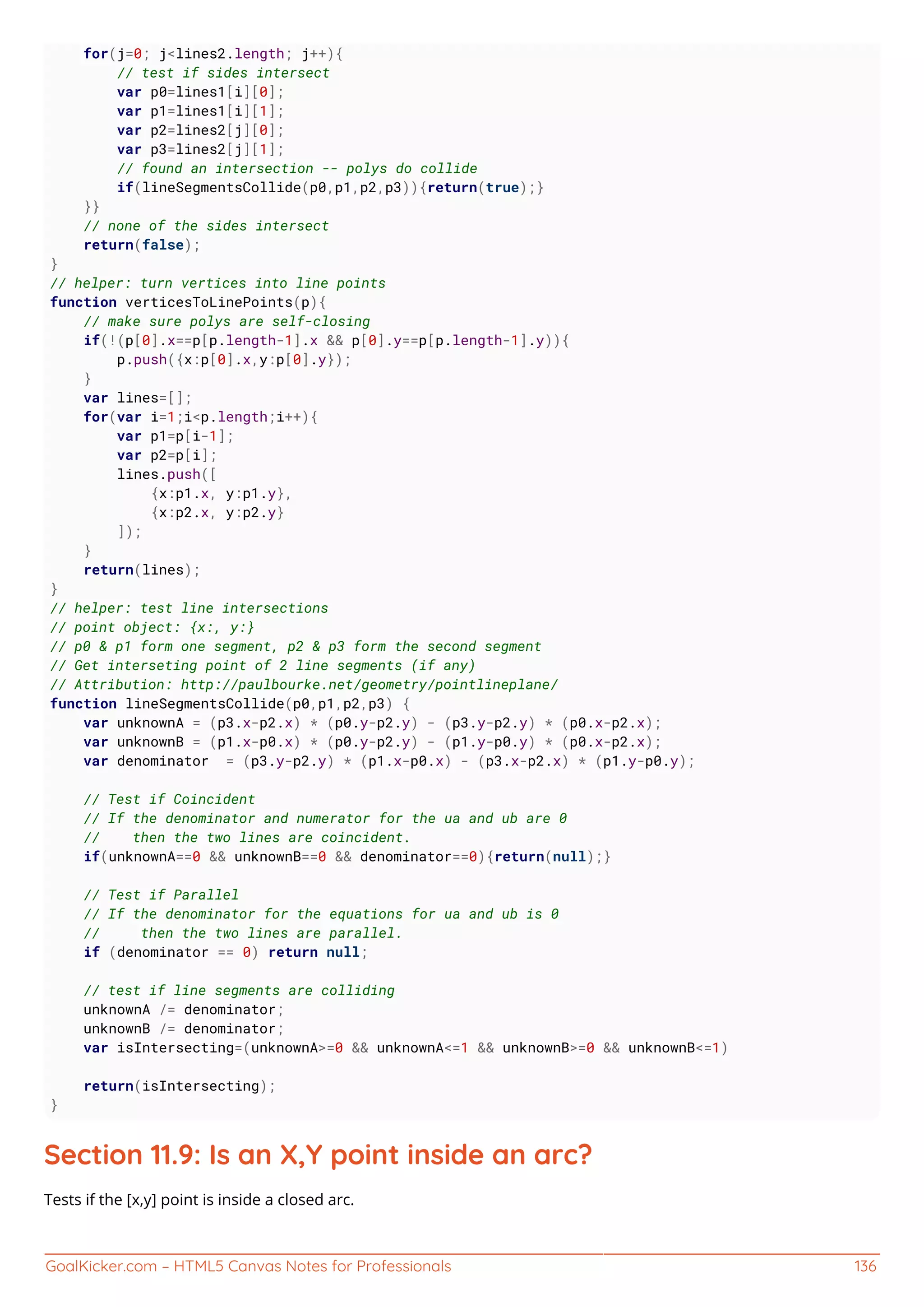 GoalKicker.com – HTML5 Canvas Notes for Professionals 136
for(j=0; j<lines2.length; j++){
// test if sides intersect
var p0=lines1[i][0];
var p1=lines1[i][1];
var p2=lines2[j][0];
var p3=lines2[j][1];
// found an intersection -- polys do collide
if(lineSegmentsCollide(p0,p1,p2,p3)){return(true);}
}}
// none of the sides intersect
return(false);
}
// helper: turn vertices into line points
function verticesToLinePoints(p){
// make sure polys are self-closing
if(!(p[0].x==p[p.length-1].x && p[0].y==p[p.length-1].y)){
p.push({x:p[0].x,y:p[0].y});
}
var lines=[];
for(var i=1;i<p.length;i++){
var p1=p[i-1];
var p2=p[i];
lines.push([
{x:p1.x, y:p1.y},
{x:p2.x, y:p2.y}
]);
}
return(lines);
}
// helper: test line intersections
// point object: {x:, y:}
// p0 & p1 form one segment, p2 & p3 form the second segment
// Get interseting point of 2 line segments (if any)
// Attribution: http://paulbourke.net/geometry/pointlineplane/
function lineSegmentsCollide(p0,p1,p2,p3) {
var unknownA = (p3.x-p2.x) * (p0.y-p2.y) - (p3.y-p2.y) * (p0.x-p2.x);
var unknownB = (p1.x-p0.x) * (p0.y-p2.y) - (p1.y-p0.y) * (p0.x-p2.x);
var denominator = (p3.y-p2.y) * (p1.x-p0.x) - (p3.x-p2.x) * (p1.y-p0.y);
// Test if Coincident
// If the denominator and numerator for the ua and ub are 0
// then the two lines are coincident.
if(unknownA==0 && unknownB==0 && denominator==0){return(null);}
// Test if Parallel
// If the denominator for the equations for ua and ub is 0
// then the two lines are parallel.
if (denominator == 0) return null;
// test if line segments are colliding
unknownA /= denominator;
unknownB /= denominator;
var isIntersecting=(unknownA>=0 && unknownA<=1 && unknownB>=0 && unknownB<=1)
return(isIntersecting);
}
Section 11.9: Is an X,Y point inside an arc?
Tests if the [x,y] point is inside a closed arc.
 