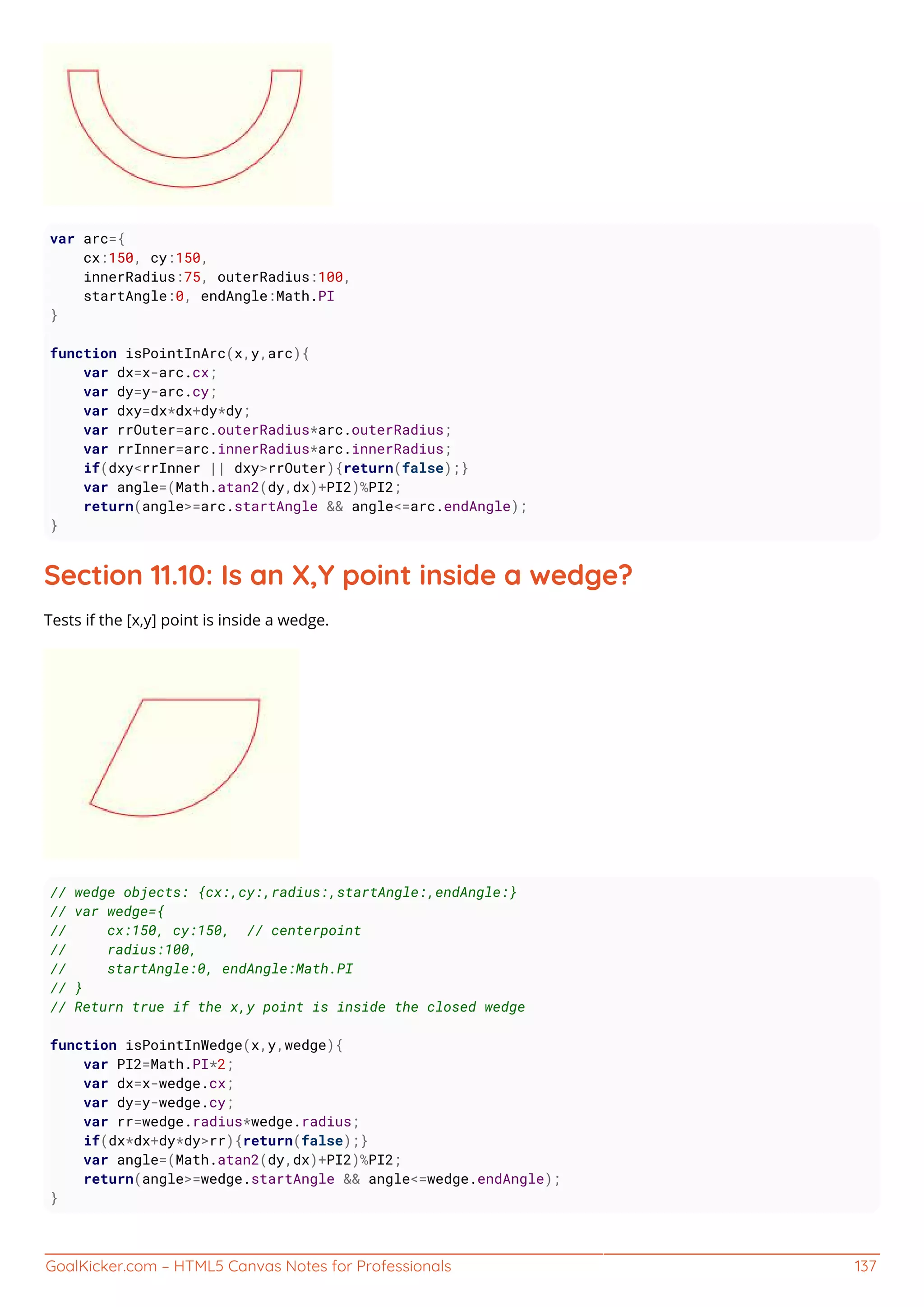 GoalKicker.com – HTML5 Canvas Notes for Professionals 137
var arc={
cx:150, cy:150,
innerRadius:75, outerRadius:100,
startAngle:0, endAngle:Math.PI
}
function isPointInArc(x,y,arc){
var dx=x-arc.cx;
var dy=y-arc.cy;
var dxy=dx*dx+dy*dy;
var rrOuter=arc.outerRadius*arc.outerRadius;
var rrInner=arc.innerRadius*arc.innerRadius;
if(dxy<rrInner || dxy>rrOuter){return(false);}
var angle=(Math.atan2(dy,dx)+PI2)%PI2;
return(angle>=arc.startAngle && angle<=arc.endAngle);
}
Section 11.10: Is an X,Y point inside a wedge?
Tests if the [x,y] point is inside a wedge.
// wedge objects: {cx:,cy:,radius:,startAngle:,endAngle:}
// var wedge={
// cx:150, cy:150, // centerpoint
// radius:100,
// startAngle:0, endAngle:Math.PI
// }
// Return true if the x,y point is inside the closed wedge
function isPointInWedge(x,y,wedge){
var PI2=Math.PI*2;
var dx=x-wedge.cx;
var dy=y-wedge.cy;
var rr=wedge.radius*wedge.radius;
if(dx*dx+dy*dy>rr){return(false);}
var angle=(Math.atan2(dy,dx)+PI2)%PI2;
return(angle>=wedge.startAngle && angle<=wedge.endAngle);
}
 