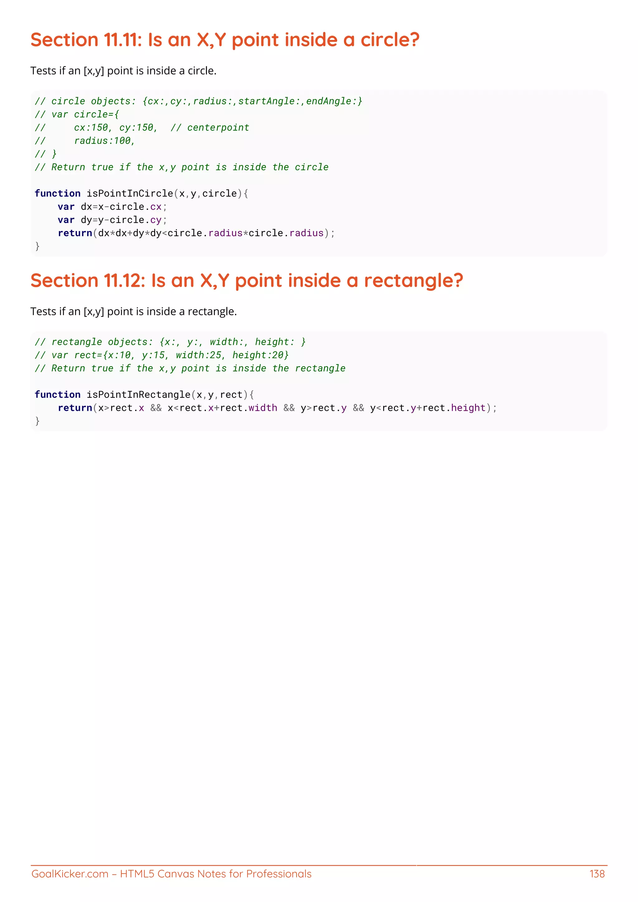 GoalKicker.com – HTML5 Canvas Notes for Professionals 138
Section 11.11: Is an X,Y point inside a circle?
Tests if an [x,y] point is inside a circle.
// circle objects: {cx:,cy:,radius:,startAngle:,endAngle:}
// var circle={
// cx:150, cy:150, // centerpoint
// radius:100,
// }
// Return true if the x,y point is inside the circle
function isPointInCircle(x,y,circle){
var dx=x-circle.cx;
var dy=y-circle.cy;
return(dx*dx+dy*dy<circle.radius*circle.radius);
}
Section 11.12: Is an X,Y point inside a rectangle?
Tests if an [x,y] point is inside a rectangle.
// rectangle objects: {x:, y:, width:, height: }
// var rect={x:10, y:15, width:25, height:20}
// Return true if the x,y point is inside the rectangle
function isPointInRectangle(x,y,rect){
return(x>rect.x && x<rect.x+rect.width && y>rect.y && y<rect.y+rect.height);
}
 