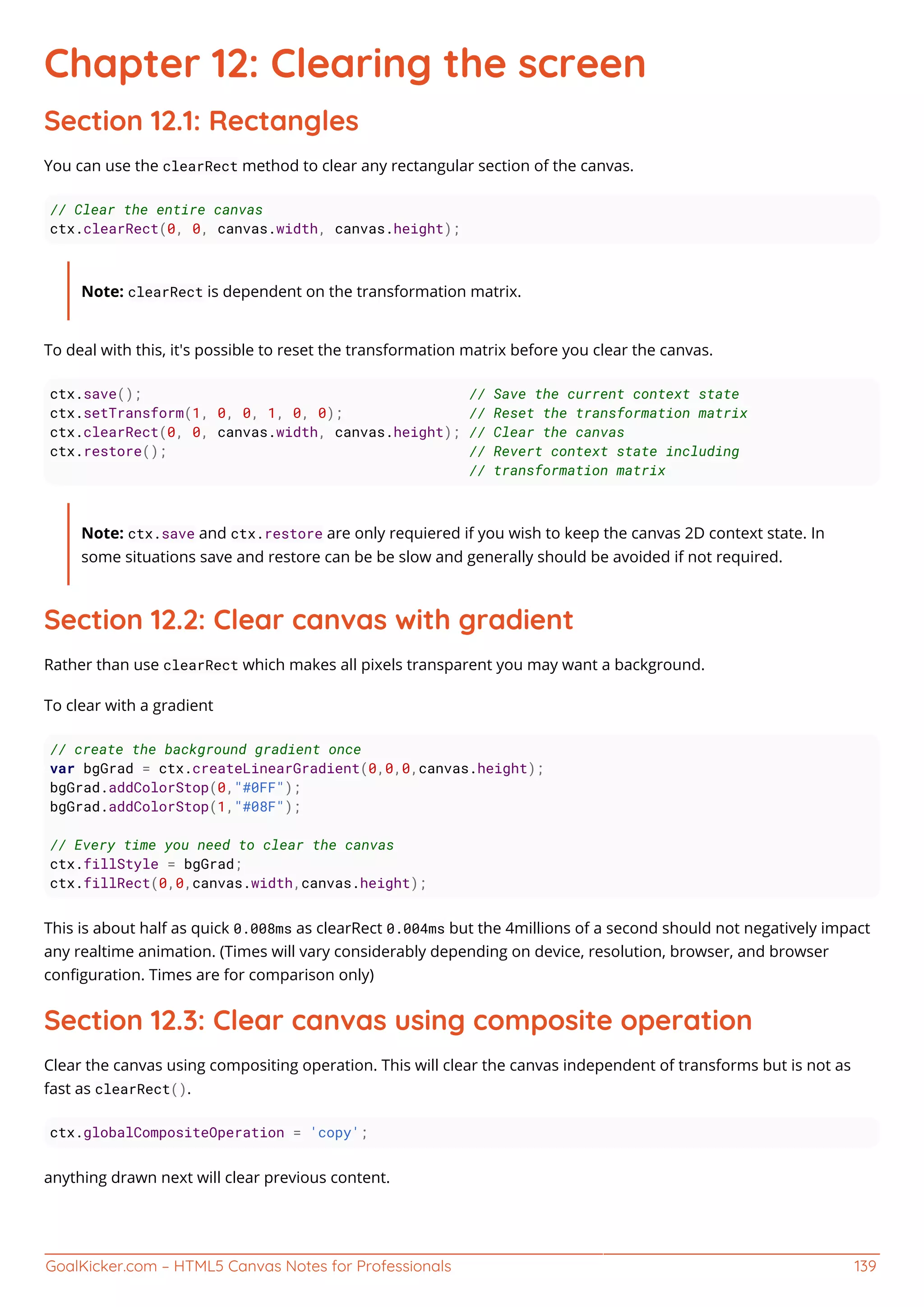 GoalKicker.com – HTML5 Canvas Notes for Professionals 139
Chapter 12: Clearing the screen
Section 12.1: Rectangles
You can use the clearRect method to clear any rectangular section of the canvas.
// Clear the entire canvas
ctx.clearRect(0, 0, canvas.width, canvas.height);
Note: clearRect is dependent on the transformation matrix.
To deal with this, it's possible to reset the transformation matrix before you clear the canvas.
ctx.save(); // Save the current context state
ctx.setTransform(1, 0, 0, 1, 0, 0); // Reset the transformation matrix
ctx.clearRect(0, 0, canvas.width, canvas.height); // Clear the canvas
ctx.restore(); // Revert context state including
// transformation matrix
Note: ctx.save and ctx.restore are only requiered if you wish to keep the canvas 2D context state. In
some situations save and restore can be be slow and generally should be avoided if not required.
Section 12.2: Clear canvas with gradient
Rather than use clearRect which makes all pixels transparent you may want a background.
To clear with a gradient
// create the background gradient once
var bgGrad = ctx.createLinearGradient(0,0,0,canvas.height);
bgGrad.addColorStop(0,"#0FF");
bgGrad.addColorStop(1,"#08F");
// Every time you need to clear the canvas
ctx.fillStyle = bgGrad;
ctx.fillRect(0,0,canvas.width,canvas.height);
This is about half as quick 0.008ms as clearRect 0.004ms but the 4millions of a second should not negatively impact
any realtime animation. (Times will vary considerably depending on device, resolution, browser, and browser
conﬁguration. Times are for comparison only)
Section 12.3: Clear canvas using composite operation
Clear the canvas using compositing operation. This will clear the canvas independent of transforms but is not as
fast as clearRect().
ctx.globalCompositeOperation = 'copy';
anything drawn next will clear previous content.
 