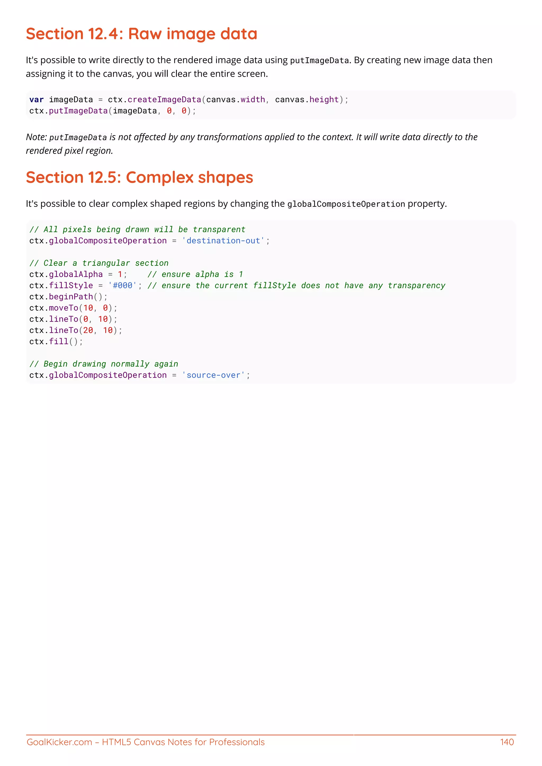 GoalKicker.com – HTML5 Canvas Notes for Professionals 140
Section 12.4: Raw image data
It's possible to write directly to the rendered image data using putImageData. By creating new image data then
assigning it to the canvas, you will clear the entire screen.
var imageData = ctx.createImageData(canvas.width, canvas.height);
ctx.putImageData(imageData, 0, 0);
Note: putImageData is not aﬀected by any transformations applied to the context. It will write data directly to the
rendered pixel region.
Section 12.5: Complex shapes
It's possible to clear complex shaped regions by changing the globalCompositeOperation property.
// All pixels being drawn will be transparent
ctx.globalCompositeOperation = 'destination-out';
// Clear a triangular section
ctx.globalAlpha = 1; // ensure alpha is 1
ctx.fillStyle = '#000'; // ensure the current fillStyle does not have any transparency
ctx.beginPath();
ctx.moveTo(10, 0);
ctx.lineTo(0, 10);
ctx.lineTo(20, 10);
ctx.fill();
// Begin drawing normally again
ctx.globalCompositeOperation = 'source-over';
 