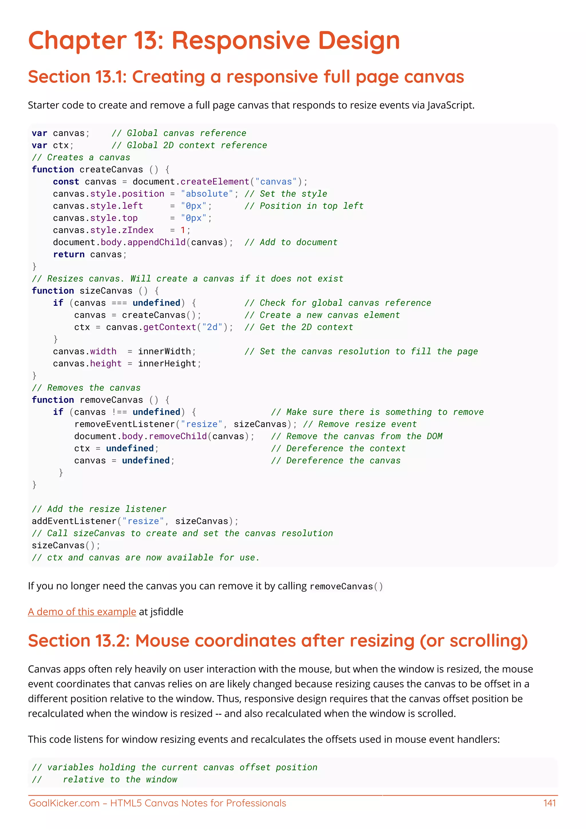 GoalKicker.com – HTML5 Canvas Notes for Professionals 141
Chapter 13: Responsive Design
Section 13.1: Creating a responsive full page canvas
Starter code to create and remove a full page canvas that responds to resize events via JavaScript.
var canvas; // Global canvas reference
var ctx; // Global 2D context reference
// Creates a canvas
function createCanvas () {
const canvas = document.createElement("canvas");
canvas.style.position = "absolute"; // Set the style
canvas.style.left = "0px"; // Position in top left
canvas.style.top = "0px";
canvas.style.zIndex = 1;
document.body.appendChild(canvas); // Add to document
return canvas;
}
// Resizes canvas. Will create a canvas if it does not exist
function sizeCanvas () {
if (canvas === undefined) { // Check for global canvas reference
canvas = createCanvas(); // Create a new canvas element
ctx = canvas.getContext("2d"); // Get the 2D context
}
canvas.width = innerWidth; // Set the canvas resolution to fill the page
canvas.height = innerHeight;
}
// Removes the canvas
function removeCanvas () {
if (canvas !== undefined) { // Make sure there is something to remove
removeEventListener("resize", sizeCanvas); // Remove resize event
document.body.removeChild(canvas); // Remove the canvas from the DOM
ctx = undefined; // Dereference the context
canvas = undefined; // Dereference the canvas
}
}
// Add the resize listener
addEventListener("resize", sizeCanvas);
// Call sizeCanvas to create and set the canvas resolution
sizeCanvas();
// ctx and canvas are now available for use.
If you no longer need the canvas you can remove it by calling removeCanvas()
A demo of this example at jsﬁddle
Section 13.2: Mouse coordinates after resizing (or scrolling)
Canvas apps often rely heavily on user interaction with the mouse, but when the window is resized, the mouse
event coordinates that canvas relies on are likely changed because resizing causes the canvas to be oﬀset in a
diﬀerent position relative to the window. Thus, responsive design requires that the canvas oﬀset position be
recalculated when the window is resized -- and also recalculated when the window is scrolled.
This code listens for window resizing events and recalculates the oﬀsets used in mouse event handlers:
// variables holding the current canvas offset position
// relative to the window
 