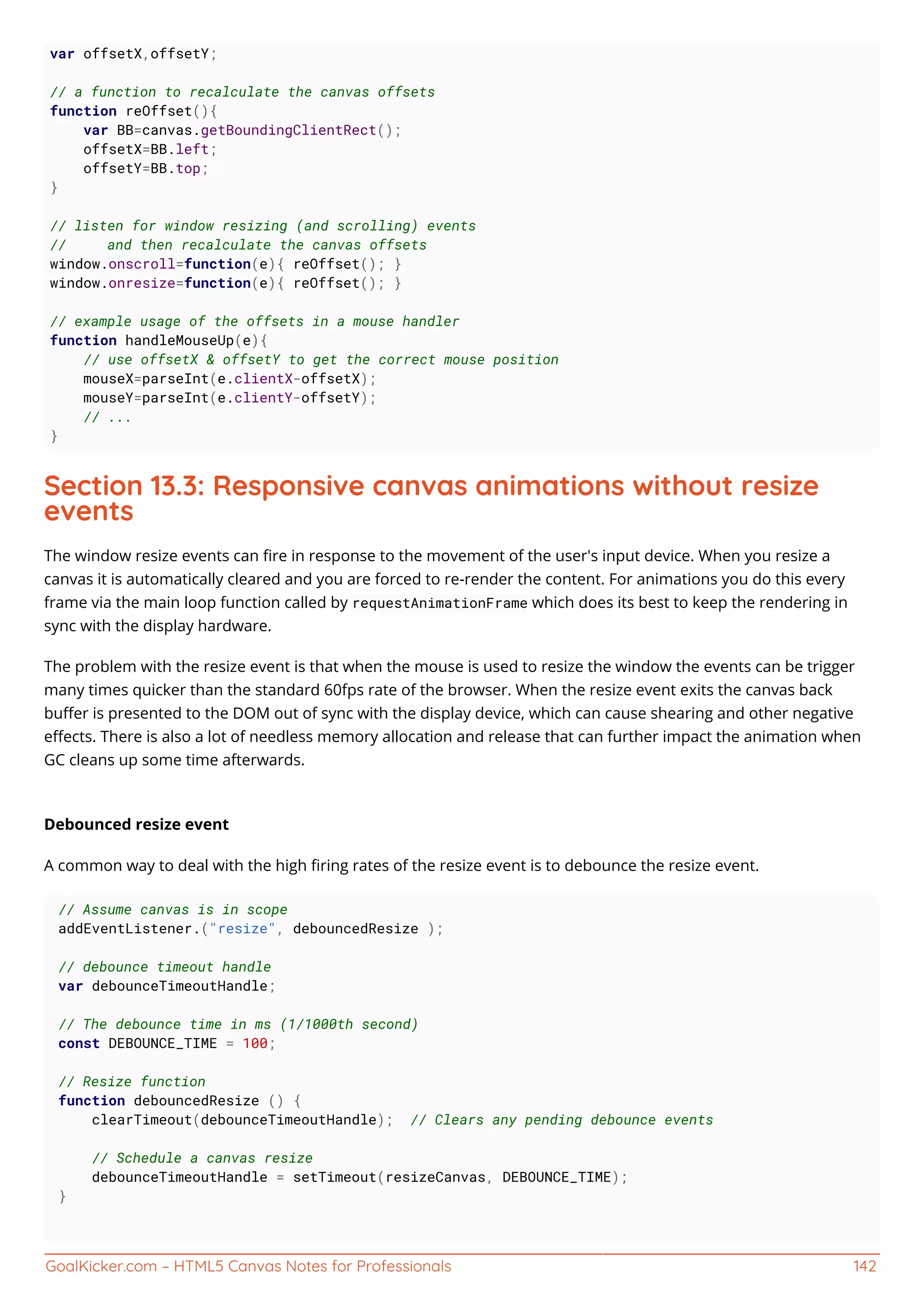 GoalKicker.com – HTML5 Canvas Notes for Professionals 142
var offsetX,offsetY;
// a function to recalculate the canvas offsets
function reOffset(){
var BB=canvas.getBoundingClientRect();
offsetX=BB.left;
offsetY=BB.top;
}
// listen for window resizing (and scrolling) events
// and then recalculate the canvas offsets
window.onscroll=function(e){ reOffset(); }
window.onresize=function(e){ reOffset(); }
// example usage of the offsets in a mouse handler
function handleMouseUp(e){
// use offsetX & offsetY to get the correct mouse position
mouseX=parseInt(e.clientX-offsetX);
mouseY=parseInt(e.clientY-offsetY);
// ...
}
Section 13.3: Responsive canvas animations without resize
events
The window resize events can ﬁre in response to the movement of the user's input device. When you resize a
canvas it is automatically cleared and you are forced to re-render the content. For animations you do this every
frame via the main loop function called by requestAnimationFrame which does its best to keep the rendering in
sync with the display hardware.
The problem with the resize event is that when the mouse is used to resize the window the events can be trigger
many times quicker than the standard 60fps rate of the browser. When the resize event exits the canvas back
buﬀer is presented to the DOM out of sync with the display device, which can cause shearing and other negative
eﬀects. There is also a lot of needless memory allocation and release that can further impact the animation when
GC cleans up some time afterwards.
Debounced resize event
A common way to deal with the high ﬁring rates of the resize event is to debounce the resize event.
// Assume canvas is in scope
addEventListener.("resize", debouncedResize );
// debounce timeout handle
var debounceTimeoutHandle;
// The debounce time in ms (1/1000th second)
const DEBOUNCE_TIME = 100;
// Resize function
function debouncedResize () {
clearTimeout(debounceTimeoutHandle); // Clears any pending debounce events
// Schedule a canvas resize
debounceTimeoutHandle = setTimeout(resizeCanvas, DEBOUNCE_TIME);
}
 