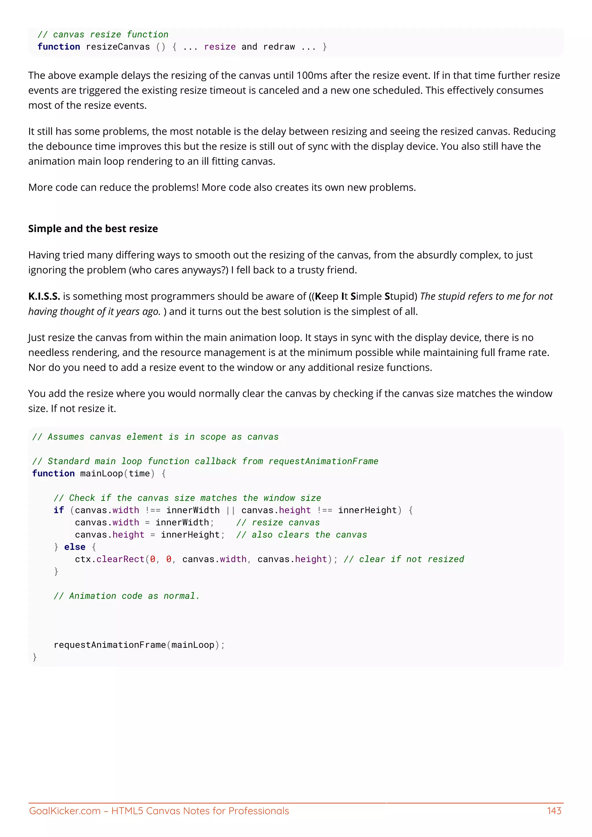GoalKicker.com – HTML5 Canvas Notes for Professionals 143
// canvas resize function
function resizeCanvas () { ... resize and redraw ... }
The above example delays the resizing of the canvas until 100ms after the resize event. If in that time further resize
events are triggered the existing resize timeout is canceled and a new one scheduled. This eﬀectively consumes
most of the resize events.
It still has some problems, the most notable is the delay between resizing and seeing the resized canvas. Reducing
the debounce time improves this but the resize is still out of sync with the display device. You also still have the
animation main loop rendering to an ill ﬁtting canvas.
More code can reduce the problems! More code also creates its own new problems.
Simple and the best resize
Having tried many diﬀering ways to smooth out the resizing of the canvas, from the absurdly complex, to just
ignoring the problem (who cares anyways?) I fell back to a trusty friend.
K.I.S.S. is something most programmers should be aware of ((Keep It Simple Stupid) The stupid refers to me for not
having thought of it years ago. ) and it turns out the best solution is the simplest of all.
Just resize the canvas from within the main animation loop. It stays in sync with the display device, there is no
needless rendering, and the resource management is at the minimum possible while maintaining full frame rate.
Nor do you need to add a resize event to the window or any additional resize functions.
You add the resize where you would normally clear the canvas by checking if the canvas size matches the window
size. If not resize it.
// Assumes canvas element is in scope as canvas
// Standard main loop function callback from requestAnimationFrame
function mainLoop(time) {
// Check if the canvas size matches the window size
if (canvas.width !== innerWidth || canvas.height !== innerHeight) {
canvas.width = innerWidth; // resize canvas
canvas.height = innerHeight; // also clears the canvas
} else {
ctx.clearRect(0, 0, canvas.width, canvas.height); // clear if not resized
}
// Animation code as normal.
requestAnimationFrame(mainLoop);
}
 