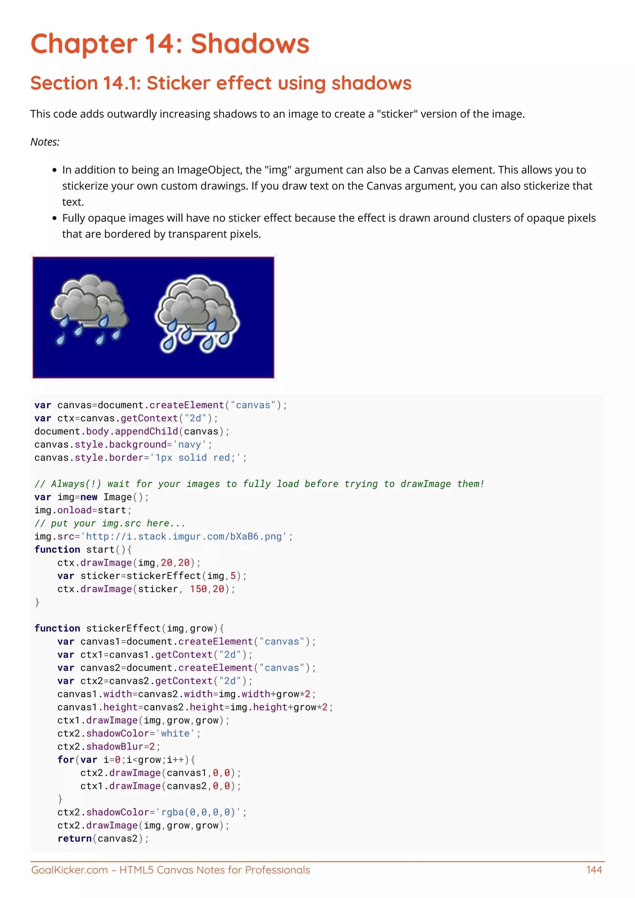 GoalKicker.com – HTML5 Canvas Notes for Professionals 144
Chapter 14: Shadows
Section 14.1: Sticker eect using shadows
This code adds outwardly increasing shadows to an image to create a "sticker" version of the image.
Notes:
In addition to being an ImageObject, the "img" argument can also be a Canvas element. This allows you to
stickerize your own custom drawings. If you draw text on the Canvas argument, you can also stickerize that
text.
Fully opaque images will have no sticker eﬀect because the eﬀect is drawn around clusters of opaque pixels
that are bordered by transparent pixels.
var canvas=document.createElement("canvas");
var ctx=canvas.getContext("2d");
document.body.appendChild(canvas);
canvas.style.background='navy';
canvas.style.border='1px solid red;';
// Always(!) wait for your images to fully load before trying to drawImage them!
var img=new Image();
img.onload=start;
// put your img.src here...
img.src='http://i.stack.imgur.com/bXaB6.png';
function start(){
ctx.drawImage(img,20,20);
var sticker=stickerEffect(img,5);
ctx.drawImage(sticker, 150,20);
}
function stickerEffect(img,grow){
var canvas1=document.createElement("canvas");
var ctx1=canvas1.getContext("2d");
var canvas2=document.createElement("canvas");
var ctx2=canvas2.getContext("2d");
canvas1.width=canvas2.width=img.width+grow*2;
canvas1.height=canvas2.height=img.height+grow*2;
ctx1.drawImage(img,grow,grow);
ctx2.shadowColor='white';
ctx2.shadowBlur=2;
for(var i=0;i<grow;i++){
ctx2.drawImage(canvas1,0,0);
ctx1.drawImage(canvas2,0,0);
}
ctx2.shadowColor='rgba(0,0,0,0)';
ctx2.drawImage(img,grow,grow);
return(canvas2);
 