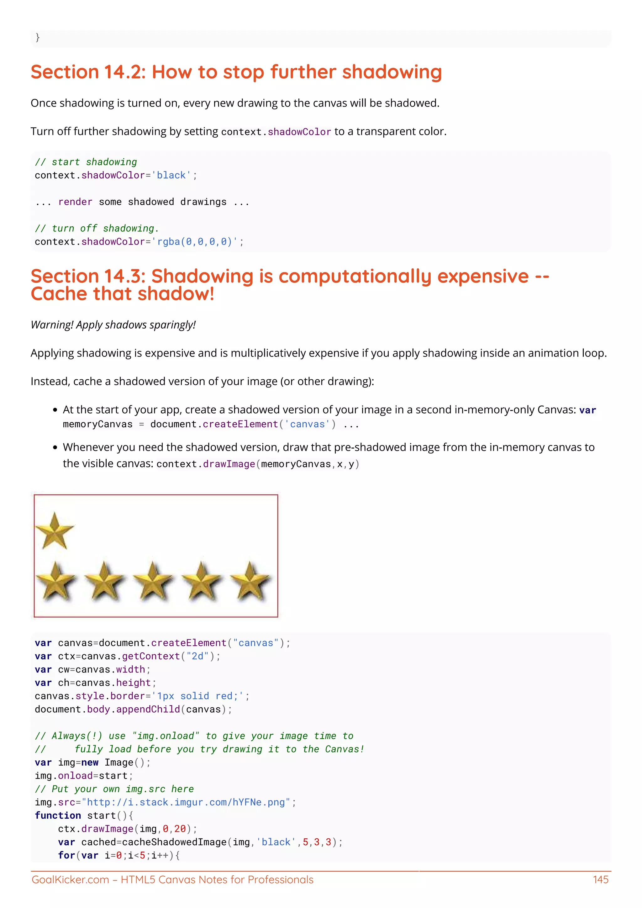 GoalKicker.com – HTML5 Canvas Notes for Professionals 145
}
Section 14.2: How to stop further shadowing
Once shadowing is turned on, every new drawing to the canvas will be shadowed.
Turn oﬀ further shadowing by setting context.shadowColor to a transparent color.
// start shadowing
context.shadowColor='black';
... render some shadowed drawings ...
// turn off shadowing.
context.shadowColor='rgba(0,0,0,0)';
Section 14.3: Shadowing is computationally expensive --
Cache that shadow!
Warning! Apply shadows sparingly!
Applying shadowing is expensive and is multiplicatively expensive if you apply shadowing inside an animation loop.
Instead, cache a shadowed version of your image (or other drawing):
At the start of your app, create a shadowed version of your image in a second in-memory-only Canvas: var
memoryCanvas = document.createElement('canvas') ...
Whenever you need the shadowed version, draw that pre-shadowed image from the in-memory canvas to
the visible canvas: context.drawImage(memoryCanvas,x,y)
var canvas=document.createElement("canvas");
var ctx=canvas.getContext("2d");
var cw=canvas.width;
var ch=canvas.height;
canvas.style.border='1px solid red;';
document.body.appendChild(canvas);
// Always(!) use "img.onload" to give your image time to
// fully load before you try drawing it to the Canvas!
var img=new Image();
img.onload=start;
// Put your own img.src here
img.src="http://i.stack.imgur.com/hYFNe.png";
function start(){
ctx.drawImage(img,0,20);
var cached=cacheShadowedImage(img,'black',5,3,3);
for(var i=0;i<5;i++){
 