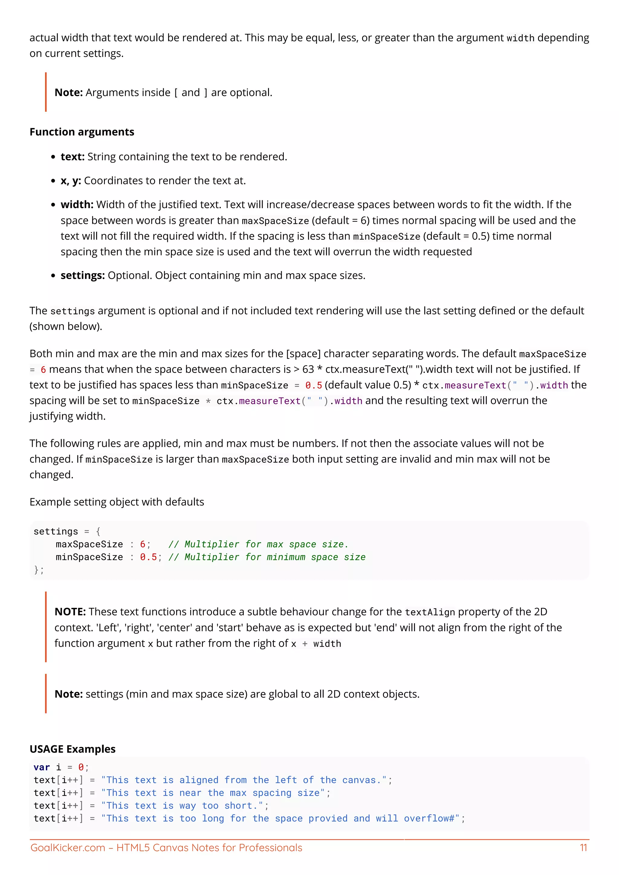 GoalKicker.com – HTML5 Canvas Notes for Professionals 11
actual width that text would be rendered at. This may be equal, less, or greater than the argument width depending
on current settings.
Note: Arguments inside [ and ] are optional.
Function arguments
text: String containing the text to be rendered.
x, y: Coordinates to render the text at.
width: Width of the justiﬁed text. Text will increase/decrease spaces between words to ﬁt the width. If the
space between words is greater than maxSpaceSize (default = 6) times normal spacing will be used and the
text will not ﬁll the required width. If the spacing is less than minSpaceSize (default = 0.5) time normal
spacing then the min space size is used and the text will overrun the width requested
settings: Optional. Object containing min and max space sizes.
The settings argument is optional and if not included text rendering will use the last setting deﬁned or the default
(shown below).
Both min and max are the min and max sizes for the [space] character separating words. The default maxSpaceSize
= 6 means that when the space between characters is > 63 * ctx.measureText(" ").width text will not be justiﬁed. If
text to be justiﬁed has spaces less than minSpaceSize = 0.5 (default value 0.5) * ctx.measureText(" ").width the
spacing will be set to minSpaceSize * ctx.measureText(" ").width and the resulting text will overrun the
justifying width.
The following rules are applied, min and max must be numbers. If not then the associate values will not be
changed. If minSpaceSize is larger than maxSpaceSize both input setting are invalid and min max will not be
changed.
Example setting object with defaults
settings = {
maxSpaceSize : 6; // Multiplier for max space size.
minSpaceSize : 0.5; // Multiplier for minimum space size
};
NOTE: These text functions introduce a subtle behaviour change for the textAlign property of the 2D
context. 'Left', 'right', 'center' and 'start' behave as is expected but 'end' will not align from the right of the
function argument x but rather from the right of x + width
Note: settings (min and max space size) are global to all 2D context objects.
USAGE Examples
var i = 0;
text[i++] = "This text is aligned from the left of the canvas.";
text[i++] = "This text is near the max spacing size";
text[i++] = "This text is way too short.";
text[i++] = "This text is too long for the space provied and will overflow#";
 