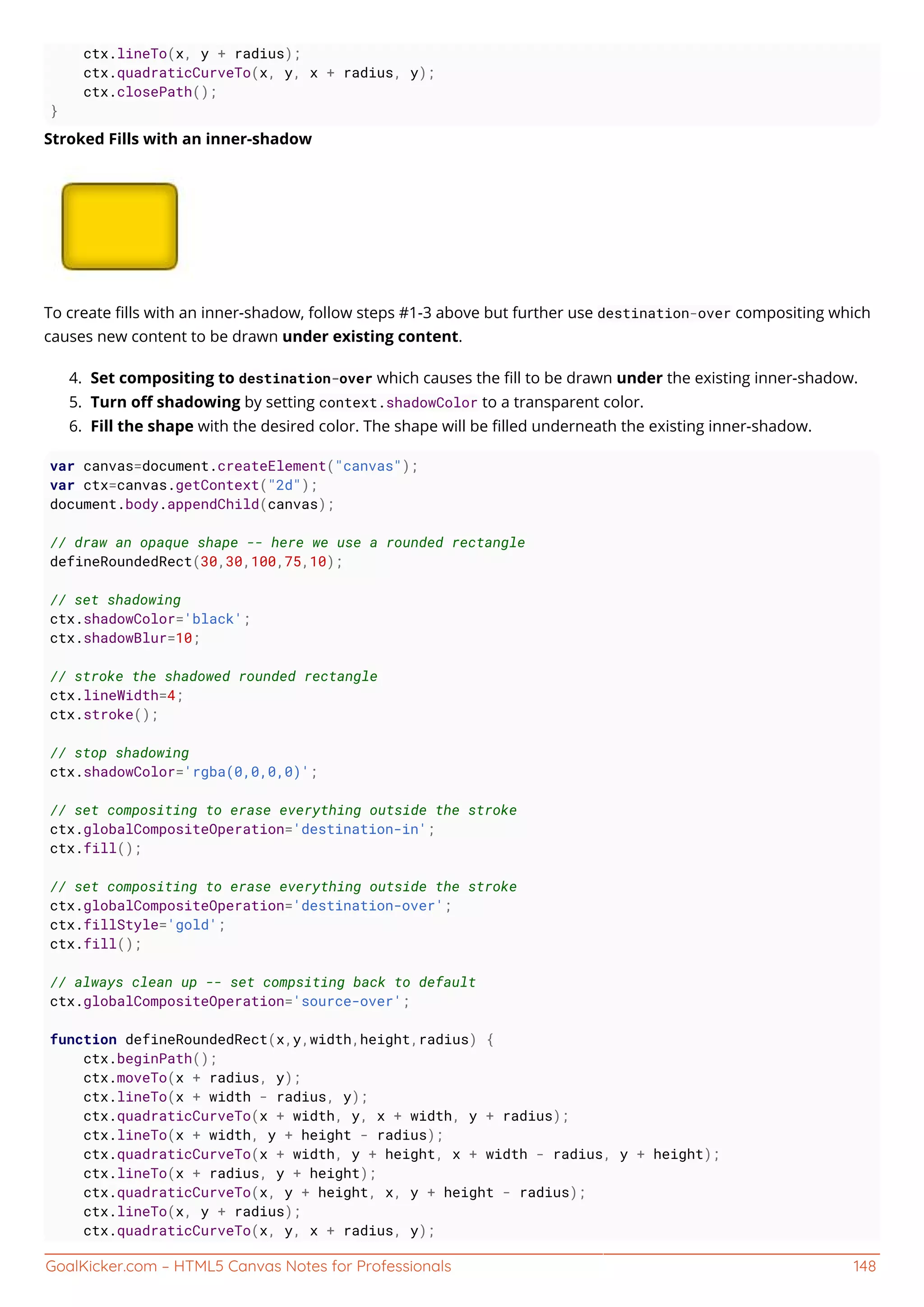 GoalKicker.com – HTML5 Canvas Notes for Professionals 148
ctx.lineTo(x, y + radius);
ctx.quadraticCurveTo(x, y, x + radius, y);
ctx.closePath();
}
Stroked Fills with an inner-shadow
To create ﬁlls with an inner-shadow, follow steps #1-3 above but further use destination-over compositing which
causes new content to be drawn under existing content.
Set compositing to destination-over which causes the ﬁll to be drawn under the existing inner-shadow.4.
Turn oﬀ shadowing by setting context.shadowColor to a transparent color.5.
Fill the shape with the desired color. The shape will be ﬁlled underneath the existing inner-shadow.6.
var canvas=document.createElement("canvas");
var ctx=canvas.getContext("2d");
document.body.appendChild(canvas);
// draw an opaque shape -- here we use a rounded rectangle
defineRoundedRect(30,30,100,75,10);
// set shadowing
ctx.shadowColor='black';
ctx.shadowBlur=10;
// stroke the shadowed rounded rectangle
ctx.lineWidth=4;
ctx.stroke();
// stop shadowing
ctx.shadowColor='rgba(0,0,0,0)';
// set compositing to erase everything outside the stroke
ctx.globalCompositeOperation='destination-in';
ctx.fill();
// set compositing to erase everything outside the stroke
ctx.globalCompositeOperation='destination-over';
ctx.fillStyle='gold';
ctx.fill();
// always clean up -- set compsiting back to default
ctx.globalCompositeOperation='source-over';
function defineRoundedRect(x,y,width,height,radius) {
ctx.beginPath();
ctx.moveTo(x + radius, y);
ctx.lineTo(x + width - radius, y);
ctx.quadraticCurveTo(x + width, y, x + width, y + radius);
ctx.lineTo(x + width, y + height - radius);
ctx.quadraticCurveTo(x + width, y + height, x + width - radius, y + height);
ctx.lineTo(x + radius, y + height);
ctx.quadraticCurveTo(x, y + height, x, y + height - radius);
ctx.lineTo(x, y + radius);
ctx.quadraticCurveTo(x, y, x + radius, y);
 