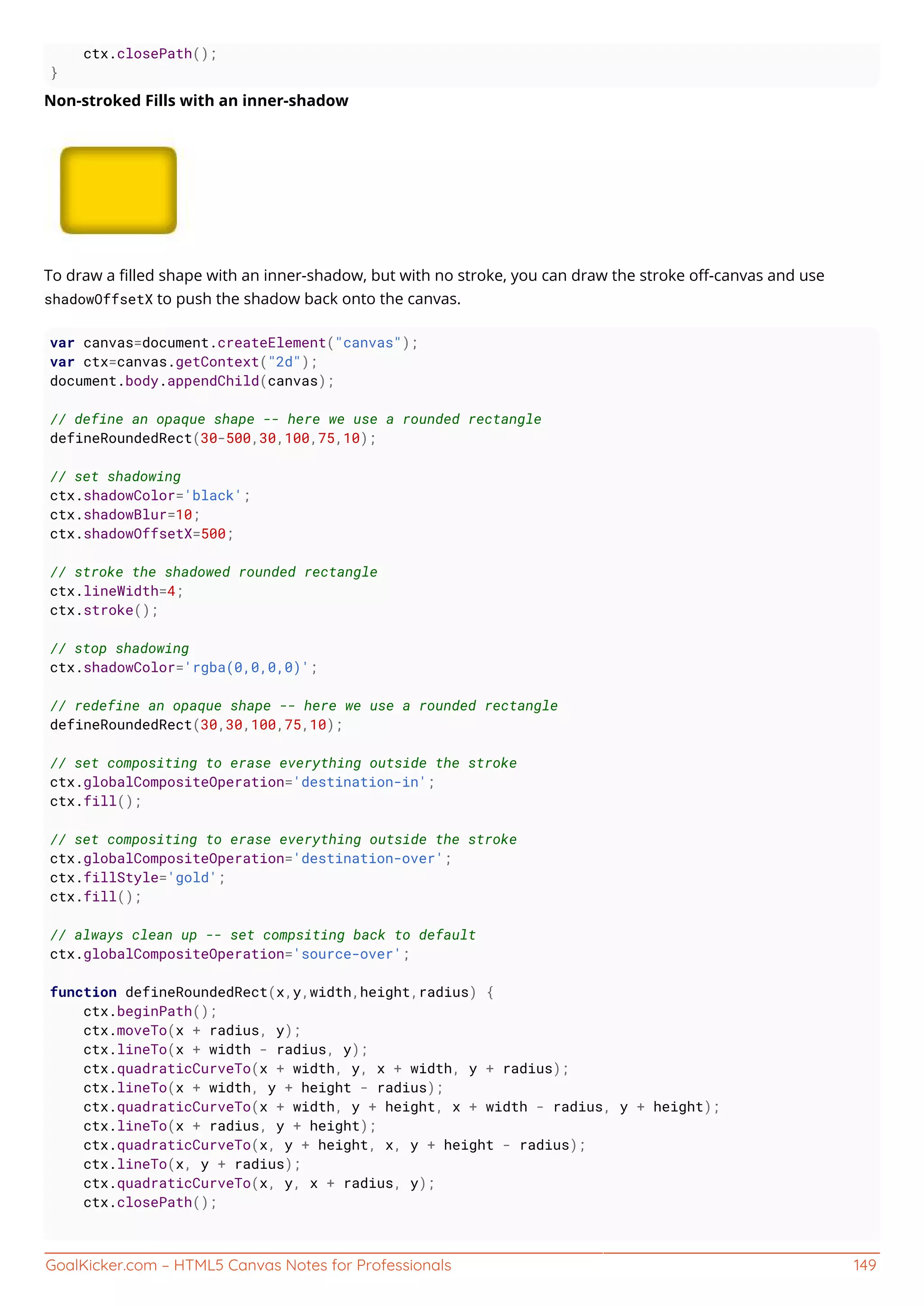 GoalKicker.com – HTML5 Canvas Notes for Professionals 149
ctx.closePath();
}
Non-stroked Fills with an inner-shadow
To draw a ﬁlled shape with an inner-shadow, but with no stroke, you can draw the stroke oﬀ-canvas and use
shadowOffsetX to push the shadow back onto the canvas.
var canvas=document.createElement("canvas");
var ctx=canvas.getContext("2d");
document.body.appendChild(canvas);
// define an opaque shape -- here we use a rounded rectangle
defineRoundedRect(30-500,30,100,75,10);
// set shadowing
ctx.shadowColor='black';
ctx.shadowBlur=10;
ctx.shadowOffsetX=500;
// stroke the shadowed rounded rectangle
ctx.lineWidth=4;
ctx.stroke();
// stop shadowing
ctx.shadowColor='rgba(0,0,0,0)';
// redefine an opaque shape -- here we use a rounded rectangle
defineRoundedRect(30,30,100,75,10);
// set compositing to erase everything outside the stroke
ctx.globalCompositeOperation='destination-in';
ctx.fill();
// set compositing to erase everything outside the stroke
ctx.globalCompositeOperation='destination-over';
ctx.fillStyle='gold';
ctx.fill();
// always clean up -- set compsiting back to default
ctx.globalCompositeOperation='source-over';
function defineRoundedRect(x,y,width,height,radius) {
ctx.beginPath();
ctx.moveTo(x + radius, y);
ctx.lineTo(x + width - radius, y);
ctx.quadraticCurveTo(x + width, y, x + width, y + radius);
ctx.lineTo(x + width, y + height - radius);
ctx.quadraticCurveTo(x + width, y + height, x + width - radius, y + height);
ctx.lineTo(x + radius, y + height);
ctx.quadraticCurveTo(x, y + height, x, y + height - radius);
ctx.lineTo(x, y + radius);
ctx.quadraticCurveTo(x, y, x + radius, y);
ctx.closePath();
 