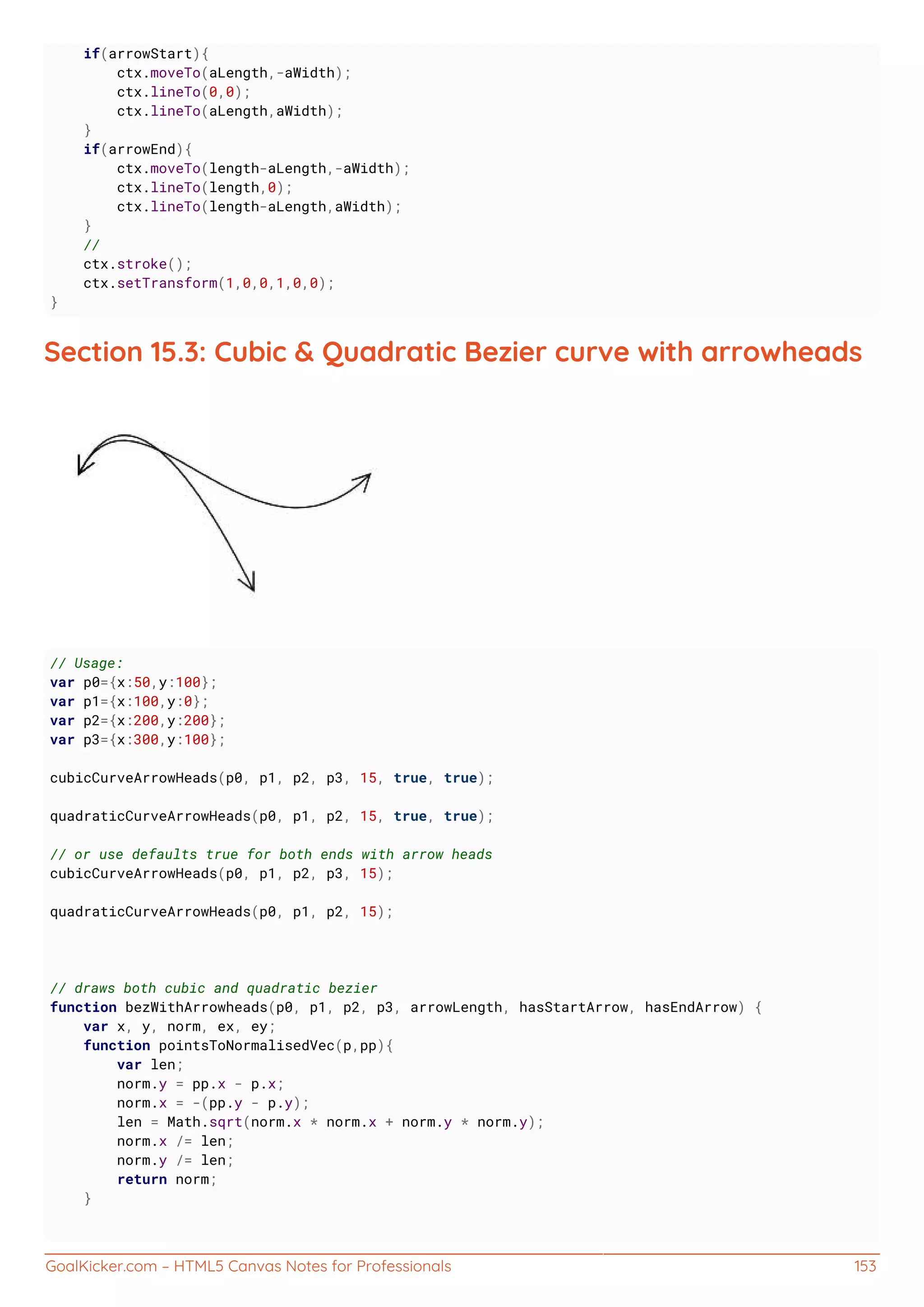 GoalKicker.com – HTML5 Canvas Notes for Professionals 153
if(arrowStart){
ctx.moveTo(aLength,-aWidth);
ctx.lineTo(0,0);
ctx.lineTo(aLength,aWidth);
}
if(arrowEnd){
ctx.moveTo(length-aLength,-aWidth);
ctx.lineTo(length,0);
ctx.lineTo(length-aLength,aWidth);
}
//
ctx.stroke();
ctx.setTransform(1,0,0,1,0,0);
}
Section 15.3: Cubic & Quadratic Bezier curve with arrowheads
// Usage:
var p0={x:50,y:100};
var p1={x:100,y:0};
var p2={x:200,y:200};
var p3={x:300,y:100};
cubicCurveArrowHeads(p0, p1, p2, p3, 15, true, true);
quadraticCurveArrowHeads(p0, p1, p2, 15, true, true);
// or use defaults true for both ends with arrow heads
cubicCurveArrowHeads(p0, p1, p2, p3, 15);
quadraticCurveArrowHeads(p0, p1, p2, 15);
// draws both cubic and quadratic bezier
function bezWithArrowheads(p0, p1, p2, p3, arrowLength, hasStartArrow, hasEndArrow) {
var x, y, norm, ex, ey;
function pointsToNormalisedVec(p,pp){
var len;
norm.y = pp.x - p.x;
norm.x = -(pp.y - p.y);
len = Math.sqrt(norm.x * norm.x + norm.y * norm.y);
norm.x /= len;
norm.y /= len;
return norm;
}
 