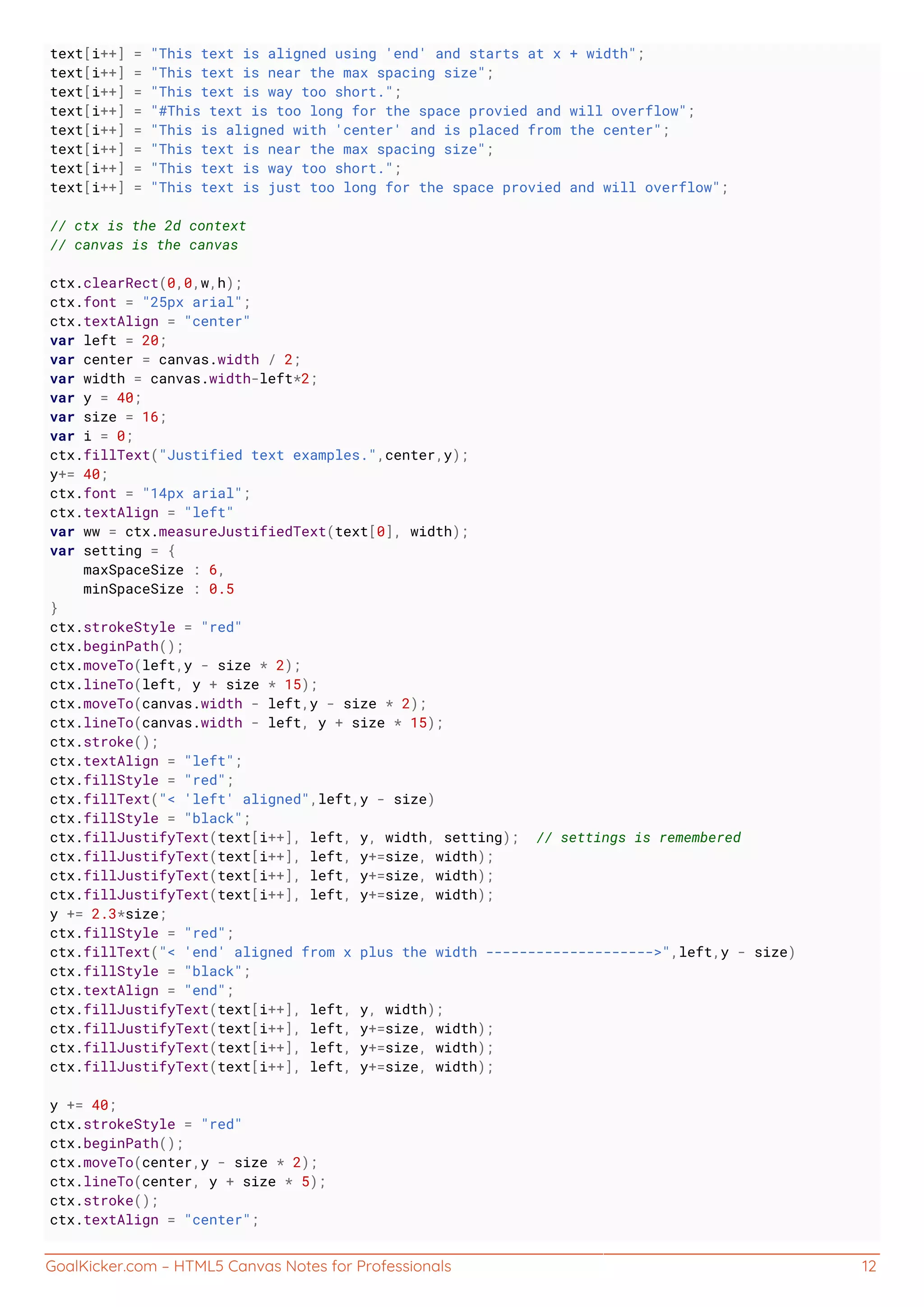GoalKicker.com – HTML5 Canvas Notes for Professionals 12
text[i++] = "This text is aligned using 'end' and starts at x + width";
text[i++] = "This text is near the max spacing size";
text[i++] = "This text is way too short.";
text[i++] = "#This text is too long for the space provied and will overflow";
text[i++] = "This is aligned with 'center' and is placed from the center";
text[i++] = "This text is near the max spacing size";
text[i++] = "This text is way too short.";
text[i++] = "This text is just too long for the space provied and will overflow";
// ctx is the 2d context
// canvas is the canvas
ctx.clearRect(0,0,w,h);
ctx.font = "25px arial";
ctx.textAlign = "center"
var left = 20;
var center = canvas.width / 2;
var width = canvas.width-left*2;
var y = 40;
var size = 16;
var i = 0;
ctx.fillText("Justified text examples.",center,y);
y+= 40;
ctx.font = "14px arial";
ctx.textAlign = "left"
var ww = ctx.measureJustifiedText(text[0], width);
var setting = {
maxSpaceSize : 6,
minSpaceSize : 0.5
}
ctx.strokeStyle = "red"
ctx.beginPath();
ctx.moveTo(left,y - size * 2);
ctx.lineTo(left, y + size * 15);
ctx.moveTo(canvas.width - left,y - size * 2);
ctx.lineTo(canvas.width - left, y + size * 15);
ctx.stroke();
ctx.textAlign = "left";
ctx.fillStyle = "red";
ctx.fillText("< 'left' aligned",left,y - size)
ctx.fillStyle = "black";
ctx.fillJustifyText(text[i++], left, y, width, setting); // settings is remembered
ctx.fillJustifyText(text[i++], left, y+=size, width);
ctx.fillJustifyText(text[i++], left, y+=size, width);
ctx.fillJustifyText(text[i++], left, y+=size, width);
y += 2.3*size;
ctx.fillStyle = "red";
ctx.fillText("< 'end' aligned from x plus the width -------------------->",left,y - size)
ctx.fillStyle = "black";
ctx.textAlign = "end";
ctx.fillJustifyText(text[i++], left, y, width);
ctx.fillJustifyText(text[i++], left, y+=size, width);
ctx.fillJustifyText(text[i++], left, y+=size, width);
ctx.fillJustifyText(text[i++], left, y+=size, width);
y += 40;
ctx.strokeStyle = "red"
ctx.beginPath();
ctx.moveTo(center,y - size * 2);
ctx.lineTo(center, y + size * 5);
ctx.stroke();
ctx.textAlign = "center";
 