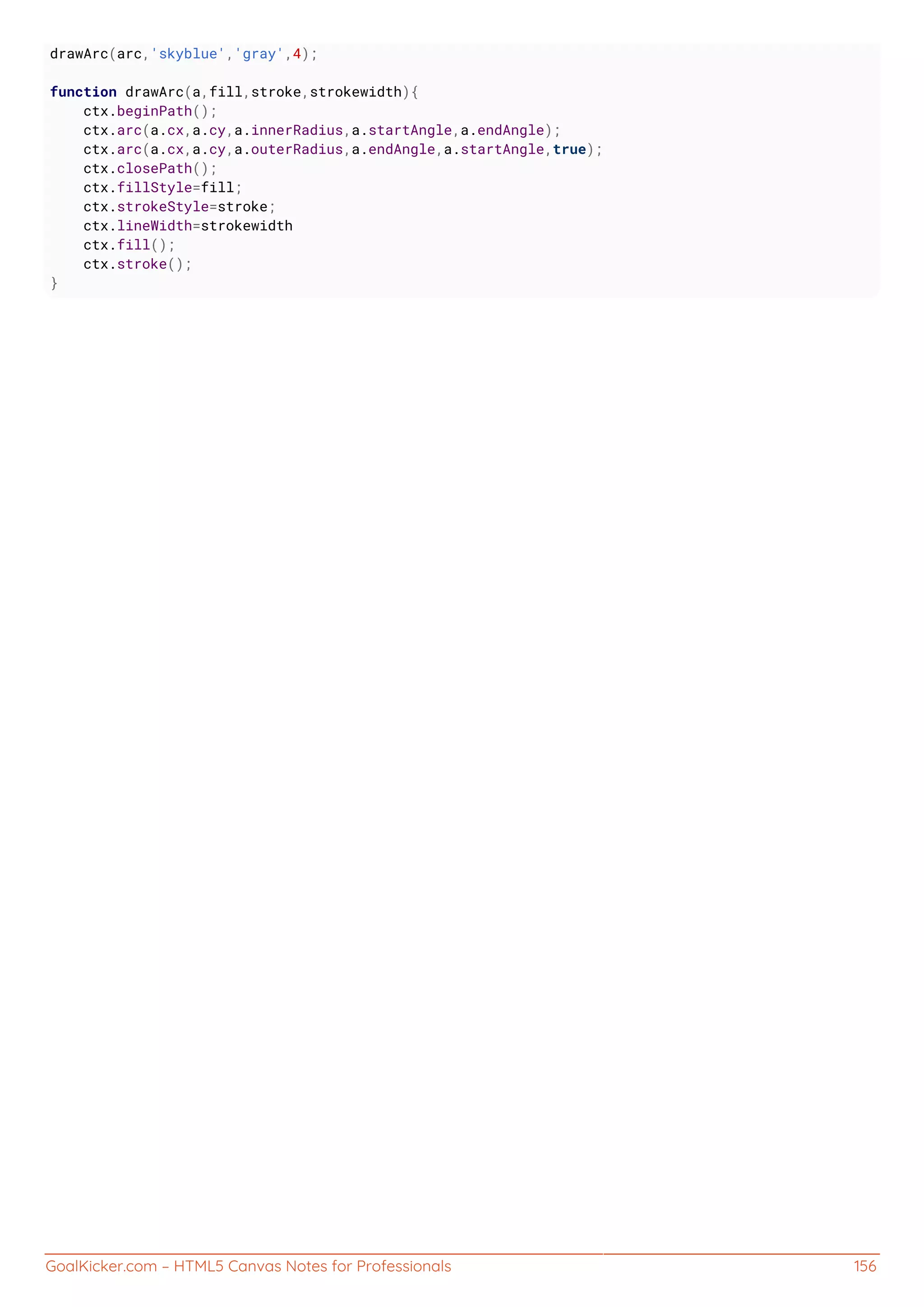 GoalKicker.com – HTML5 Canvas Notes for Professionals 156
drawArc(arc,'skyblue','gray',4);
function drawArc(a,fill,stroke,strokewidth){
ctx.beginPath();
ctx.arc(a.cx,a.cy,a.innerRadius,a.startAngle,a.endAngle);
ctx.arc(a.cx,a.cy,a.outerRadius,a.endAngle,a.startAngle,true);
ctx.closePath();
ctx.fillStyle=fill;
ctx.strokeStyle=stroke;
ctx.lineWidth=strokewidth
ctx.fill();
ctx.stroke();
}
 