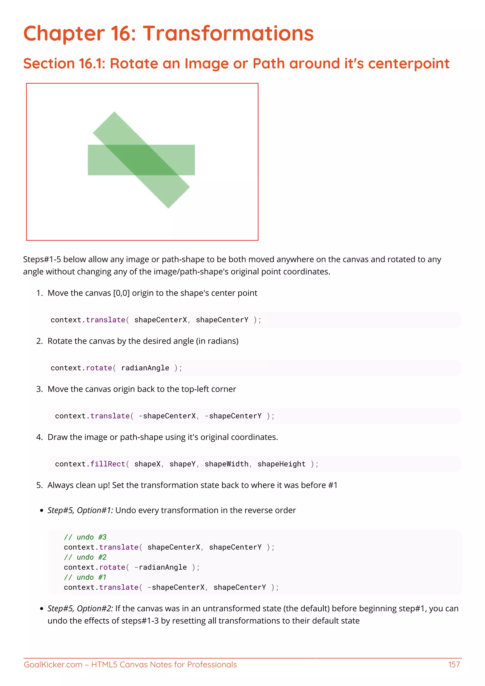 GoalKicker.com – HTML5 Canvas Notes for Professionals 157
Chapter 16: Transformations
Section 16.1: Rotate an Image or Path around it's centerpoint
Steps#1-5 below allow any image or path-shape to be both moved anywhere on the canvas and rotated to any
angle without changing any of the image/path-shape's original point coordinates.
Move the canvas [0,0] origin to the shape's center point1.
context.translate( shapeCenterX, shapeCenterY );
Rotate the canvas by the desired angle (in radians)2.
context.rotate( radianAngle );
Move the canvas origin back to the top-left corner3.
context.translate( -shapeCenterX, -shapeCenterY );
Draw the image or path-shape using it's original coordinates.4.
context.fillRect( shapeX, shapeY, shapeWidth, shapeHeight );
Always clean up! Set the transformation state back to where it was before #15.
Step#5, Option#1: Undo every transformation in the reverse order
// undo #3
context.translate( shapeCenterX, shapeCenterY );
// undo #2
context.rotate( -radianAngle );
// undo #1
context.translate( -shapeCenterX, shapeCenterY );
Step#5, Option#2: If the canvas was in an untransformed state (the default) before beginning step#1, you can
undo the eﬀects of steps#1-3 by resetting all transformations to their default state
 