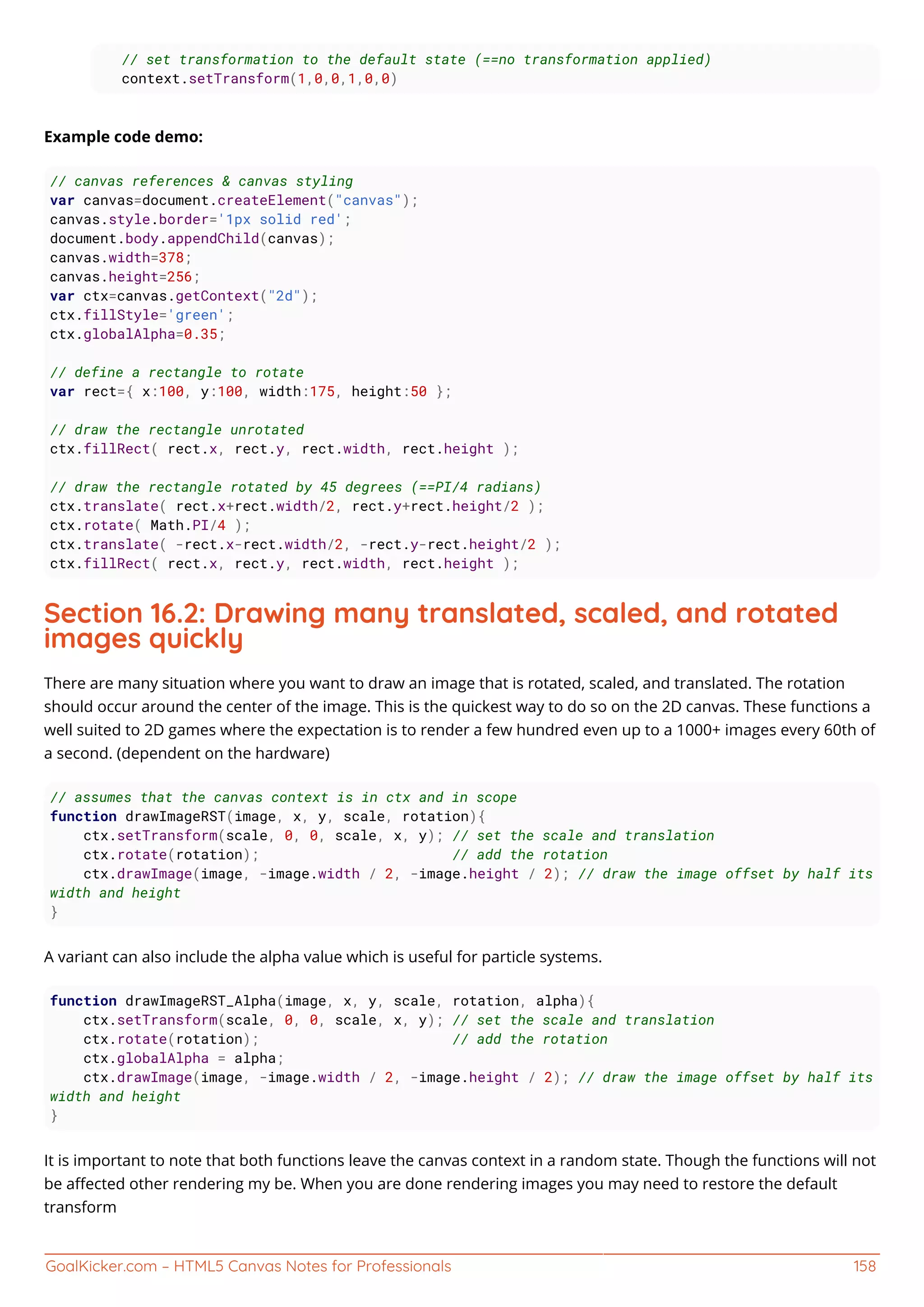 GoalKicker.com – HTML5 Canvas Notes for Professionals 158
// set transformation to the default state (==no transformation applied)
context.setTransform(1,0,0,1,0,0)
Example code demo:
// canvas references & canvas styling
var canvas=document.createElement("canvas");
canvas.style.border='1px solid red';
document.body.appendChild(canvas);
canvas.width=378;
canvas.height=256;
var ctx=canvas.getContext("2d");
ctx.fillStyle='green';
ctx.globalAlpha=0.35;
// define a rectangle to rotate
var rect={ x:100, y:100, width:175, height:50 };
// draw the rectangle unrotated
ctx.fillRect( rect.x, rect.y, rect.width, rect.height );
// draw the rectangle rotated by 45 degrees (==PI/4 radians)
ctx.translate( rect.x+rect.width/2, rect.y+rect.height/2 );
ctx.rotate( Math.PI/4 );
ctx.translate( -rect.x-rect.width/2, -rect.y-rect.height/2 );
ctx.fillRect( rect.x, rect.y, rect.width, rect.height );
Section 16.2: Drawing many translated, scaled, and rotated
images quickly
There are many situation where you want to draw an image that is rotated, scaled, and translated. The rotation
should occur around the center of the image. This is the quickest way to do so on the 2D canvas. These functions a
well suited to 2D games where the expectation is to render a few hundred even up to a 1000+ images every 60th of
a second. (dependent on the hardware)
// assumes that the canvas context is in ctx and in scope
function drawImageRST(image, x, y, scale, rotation){
ctx.setTransform(scale, 0, 0, scale, x, y); // set the scale and translation
ctx.rotate(rotation); // add the rotation
ctx.drawImage(image, -image.width / 2, -image.height / 2); // draw the image offset by half its
width and height
}
A variant can also include the alpha value which is useful for particle systems.
function drawImageRST_Alpha(image, x, y, scale, rotation, alpha){
ctx.setTransform(scale, 0, 0, scale, x, y); // set the scale and translation
ctx.rotate(rotation); // add the rotation
ctx.globalAlpha = alpha;
ctx.drawImage(image, -image.width / 2, -image.height / 2); // draw the image offset by half its
width and height
}
It is important to note that both functions leave the canvas context in a random state. Though the functions will not
be aﬀected other rendering my be. When you are done rendering images you may need to restore the default
transform
 