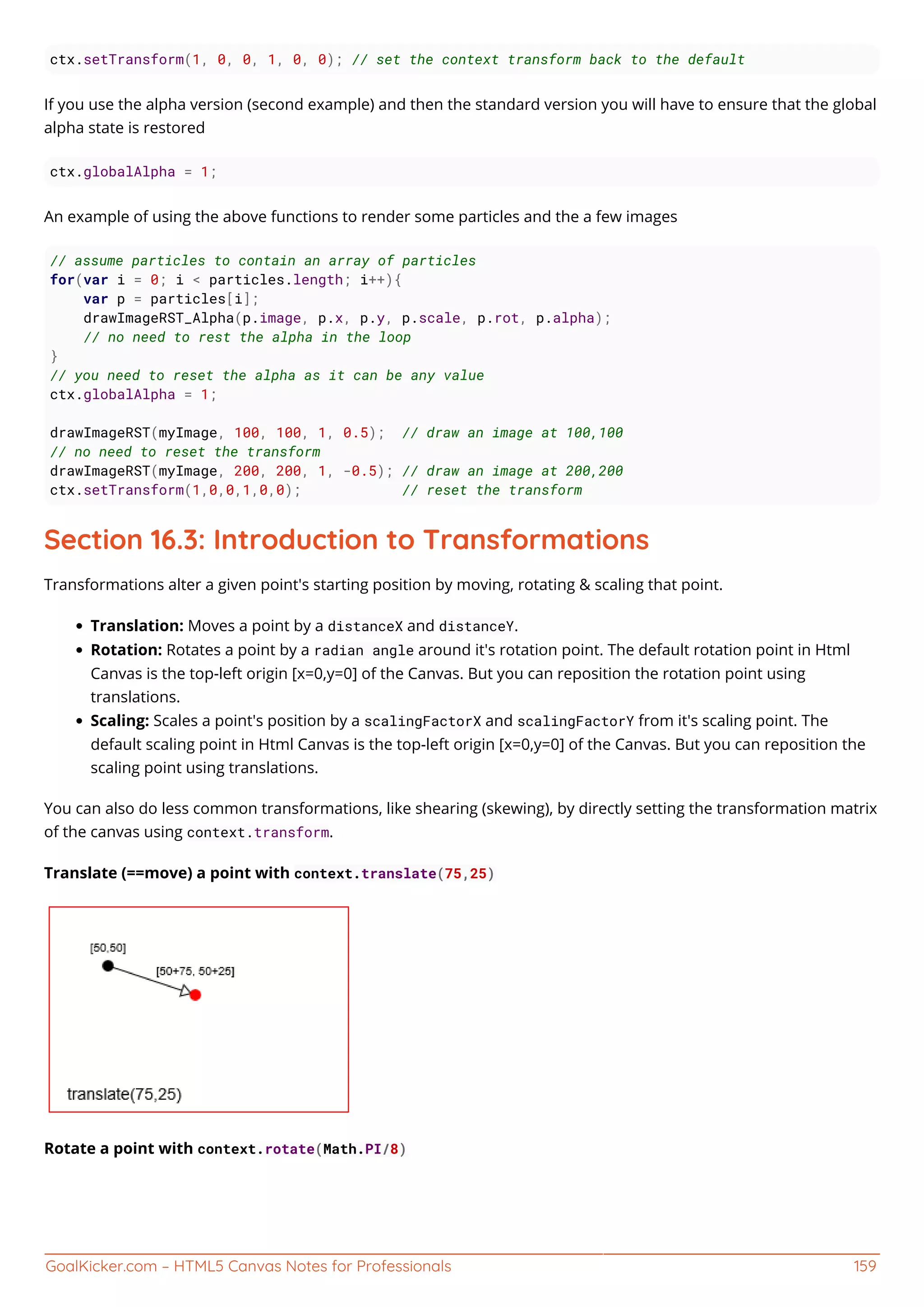 GoalKicker.com – HTML5 Canvas Notes for Professionals 159
ctx.setTransform(1, 0, 0, 1, 0, 0); // set the context transform back to the default
If you use the alpha version (second example) and then the standard version you will have to ensure that the global
alpha state is restored
ctx.globalAlpha = 1;
An example of using the above functions to render some particles and the a few images
// assume particles to contain an array of particles
for(var i = 0; i < particles.length; i++){
var p = particles[i];
drawImageRST_Alpha(p.image, p.x, p.y, p.scale, p.rot, p.alpha);
// no need to rest the alpha in the loop
}
// you need to reset the alpha as it can be any value
ctx.globalAlpha = 1;
drawImageRST(myImage, 100, 100, 1, 0.5); // draw an image at 100,100
// no need to reset the transform
drawImageRST(myImage, 200, 200, 1, -0.5); // draw an image at 200,200
ctx.setTransform(1,0,0,1,0,0); // reset the transform
Section 16.3: Introduction to Transformations
Transformations alter a given point's starting position by moving, rotating & scaling that point.
Translation: Moves a point by a distanceX and distanceY.
Rotation: Rotates a point by a radian angle around it's rotation point. The default rotation point in Html
Canvas is the top-left origin [x=0,y=0] of the Canvas. But you can reposition the rotation point using
translations.
Scaling: Scales a point's position by a scalingFactorX and scalingFactorY from it's scaling point. The
default scaling point in Html Canvas is the top-left origin [x=0,y=0] of the Canvas. But you can reposition the
scaling point using translations.
You can also do less common transformations, like shearing (skewing), by directly setting the transformation matrix
of the canvas using context.transform.
Translate (==move) a point with context.translate(75,25)
Rotate a point with context.rotate(Math.PI/8)
 