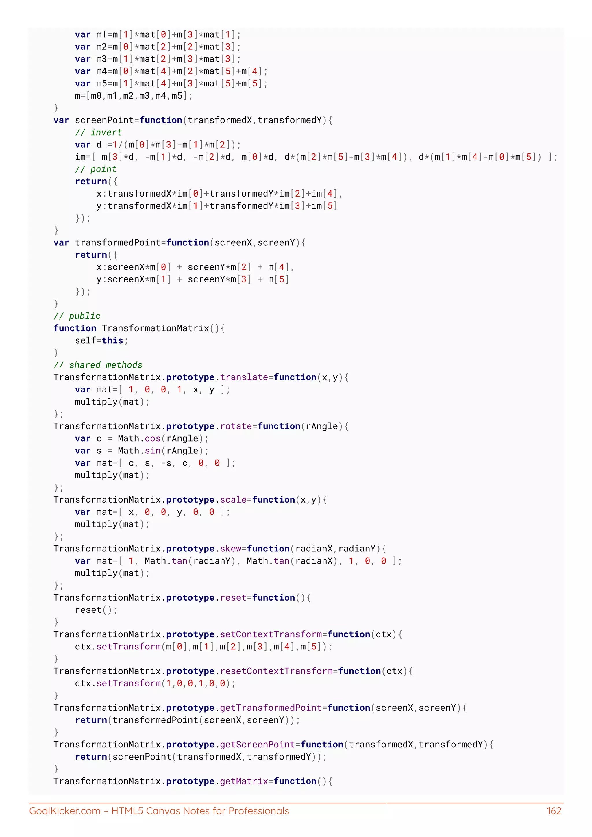GoalKicker.com – HTML5 Canvas Notes for Professionals 162
var m1=m[1]*mat[0]+m[3]*mat[1];
var m2=m[0]*mat[2]+m[2]*mat[3];
var m3=m[1]*mat[2]+m[3]*mat[3];
var m4=m[0]*mat[4]+m[2]*mat[5]+m[4];
var m5=m[1]*mat[4]+m[3]*mat[5]+m[5];
m=[m0,m1,m2,m3,m4,m5];
}
var screenPoint=function(transformedX,transformedY){
// invert
var d =1/(m[0]*m[3]-m[1]*m[2]);
im=[ m[3]*d, -m[1]*d, -m[2]*d, m[0]*d, d*(m[2]*m[5]-m[3]*m[4]), d*(m[1]*m[4]-m[0]*m[5]) ];
// point
return({
x:transformedX*im[0]+transformedY*im[2]+im[4],
y:transformedX*im[1]+transformedY*im[3]+im[5]
});
}
var transformedPoint=function(screenX,screenY){
return({
x:screenX*m[0] + screenY*m[2] + m[4],
y:screenX*m[1] + screenY*m[3] + m[5]
});
}
// public
function TransformationMatrix(){
self=this;
}
// shared methods
TransformationMatrix.prototype.translate=function(x,y){
var mat=[ 1, 0, 0, 1, x, y ];
multiply(mat);
};
TransformationMatrix.prototype.rotate=function(rAngle){
var c = Math.cos(rAngle);
var s = Math.sin(rAngle);
var mat=[ c, s, -s, c, 0, 0 ];
multiply(mat);
};
TransformationMatrix.prototype.scale=function(x,y){
var mat=[ x, 0, 0, y, 0, 0 ];
multiply(mat);
};
TransformationMatrix.prototype.skew=function(radianX,radianY){
var mat=[ 1, Math.tan(radianY), Math.tan(radianX), 1, 0, 0 ];
multiply(mat);
};
TransformationMatrix.prototype.reset=function(){
reset();
}
TransformationMatrix.prototype.setContextTransform=function(ctx){
ctx.setTransform(m[0],m[1],m[2],m[3],m[4],m[5]);
}
TransformationMatrix.prototype.resetContextTransform=function(ctx){
ctx.setTransform(1,0,0,1,0,0);
}
TransformationMatrix.prototype.getTransformedPoint=function(screenX,screenY){
return(transformedPoint(screenX,screenY));
}
TransformationMatrix.prototype.getScreenPoint=function(transformedX,transformedY){
return(screenPoint(transformedX,transformedY));
}
TransformationMatrix.prototype.getMatrix=function(){
 