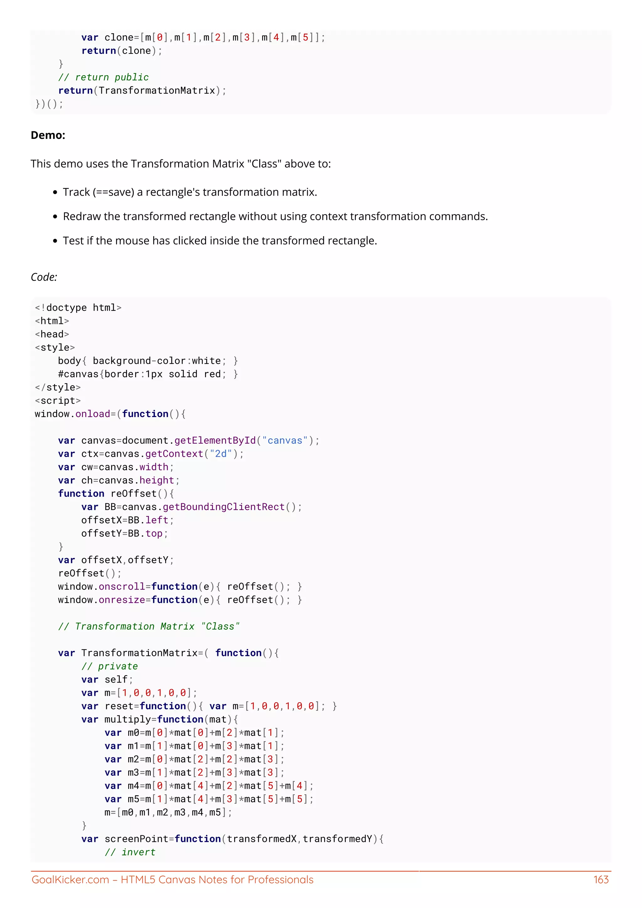 GoalKicker.com – HTML5 Canvas Notes for Professionals 163
var clone=[m[0],m[1],m[2],m[3],m[4],m[5]];
return(clone);
}
// return public
return(TransformationMatrix);
})();
Demo:
This demo uses the Transformation Matrix "Class" above to:
Track (==save) a rectangle's transformation matrix.
Redraw the transformed rectangle without using context transformation commands.
Test if the mouse has clicked inside the transformed rectangle.
Code:
<!doctype html>
<html>
<head>
<style>
body{ background-color:white; }
#canvas{border:1px solid red; }
</style>
<script>
window.onload=(function(){
var canvas=document.getElementById("canvas");
var ctx=canvas.getContext("2d");
var cw=canvas.width;
var ch=canvas.height;
function reOffset(){
var BB=canvas.getBoundingClientRect();
offsetX=BB.left;
offsetY=BB.top;
}
var offsetX,offsetY;
reOffset();
window.onscroll=function(e){ reOffset(); }
window.onresize=function(e){ reOffset(); }
// Transformation Matrix "Class"
var TransformationMatrix=( function(){
// private
var self;
var m=[1,0,0,1,0,0];
var reset=function(){ var m=[1,0,0,1,0,0]; }
var multiply=function(mat){
var m0=m[0]*mat[0]+m[2]*mat[1];
var m1=m[1]*mat[0]+m[3]*mat[1];
var m2=m[0]*mat[2]+m[2]*mat[3];
var m3=m[1]*mat[2]+m[3]*mat[3];
var m4=m[0]*mat[4]+m[2]*mat[5]+m[4];
var m5=m[1]*mat[4]+m[3]*mat[5]+m[5];
m=[m0,m1,m2,m3,m4,m5];
}
var screenPoint=function(transformedX,transformedY){
// invert
 