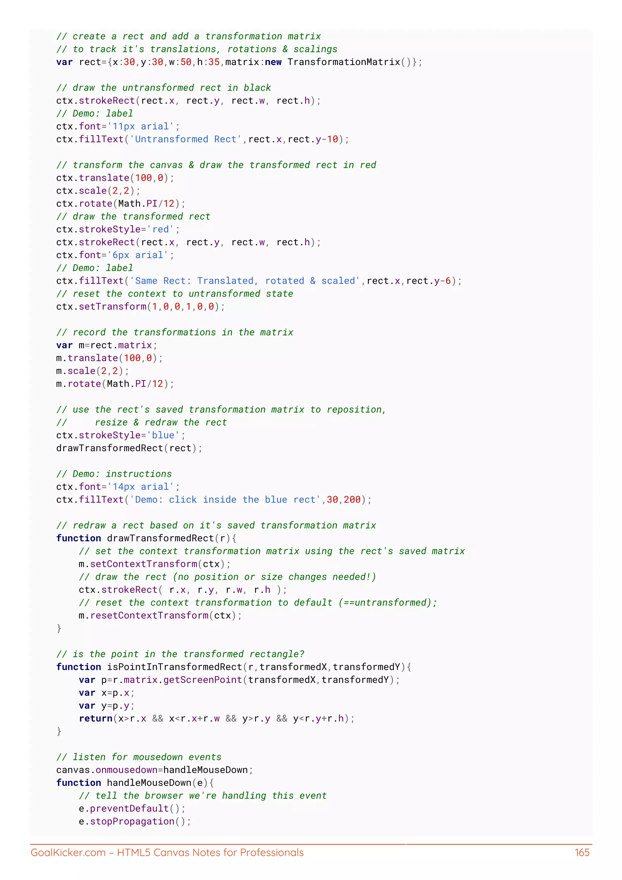 GoalKicker.com – HTML5 Canvas Notes for Professionals 165
// create a rect and add a transformation matrix
// to track it's translations, rotations & scalings
var rect={x:30,y:30,w:50,h:35,matrix:new TransformationMatrix()};
// draw the untransformed rect in black
ctx.strokeRect(rect.x, rect.y, rect.w, rect.h);
// Demo: label
ctx.font='11px arial';
ctx.fillText('Untransformed Rect',rect.x,rect.y-10);
// transform the canvas & draw the transformed rect in red
ctx.translate(100,0);
ctx.scale(2,2);
ctx.rotate(Math.PI/12);
// draw the transformed rect
ctx.strokeStyle='red';
ctx.strokeRect(rect.x, rect.y, rect.w, rect.h);
ctx.font='6px arial';
// Demo: label
ctx.fillText('Same Rect: Translated, rotated & scaled',rect.x,rect.y-6);
// reset the context to untransformed state
ctx.setTransform(1,0,0,1,0,0);
// record the transformations in the matrix
var m=rect.matrix;
m.translate(100,0);
m.scale(2,2);
m.rotate(Math.PI/12);
// use the rect's saved transformation matrix to reposition,
// resize & redraw the rect
ctx.strokeStyle='blue';
drawTransformedRect(rect);
// Demo: instructions
ctx.font='14px arial';
ctx.fillText('Demo: click inside the blue rect',30,200);
// redraw a rect based on it's saved transformation matrix
function drawTransformedRect(r){
// set the context transformation matrix using the rect's saved matrix
m.setContextTransform(ctx);
// draw the rect (no position or size changes needed!)
ctx.strokeRect( r.x, r.y, r.w, r.h );
// reset the context transformation to default (==untransformed);
m.resetContextTransform(ctx);
}
// is the point in the transformed rectangle?
function isPointInTransformedRect(r,transformedX,transformedY){
var p=r.matrix.getScreenPoint(transformedX,transformedY);
var x=p.x;
var y=p.y;
return(x>r.x && x<r.x+r.w && y>r.y && y<r.y+r.h);
}
// listen for mousedown events
canvas.onmousedown=handleMouseDown;
function handleMouseDown(e){
// tell the browser we're handling this event
e.preventDefault();
e.stopPropagation();
 