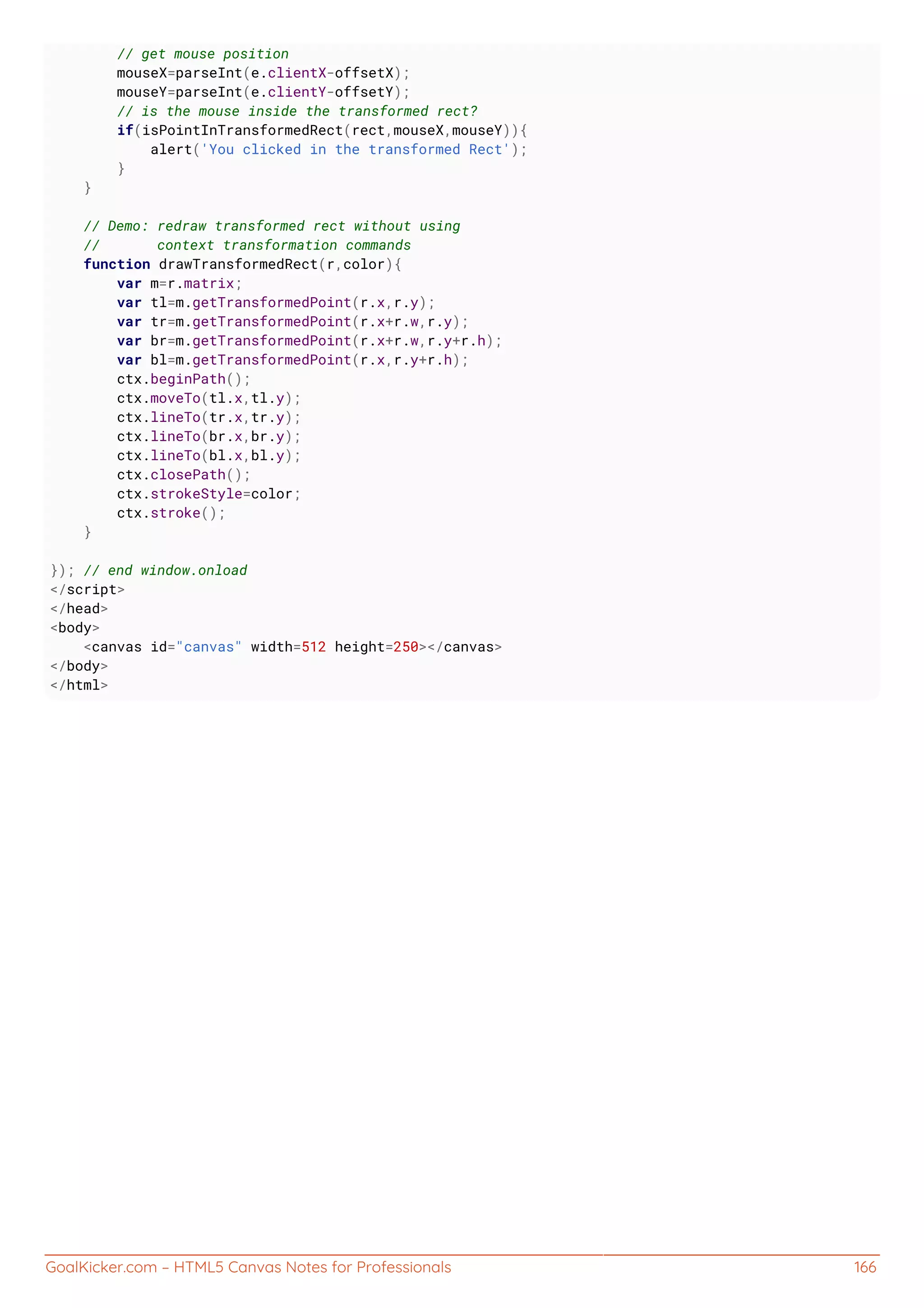 GoalKicker.com – HTML5 Canvas Notes for Professionals 166
// get mouse position
mouseX=parseInt(e.clientX-offsetX);
mouseY=parseInt(e.clientY-offsetY);
// is the mouse inside the transformed rect?
if(isPointInTransformedRect(rect,mouseX,mouseY)){
alert('You clicked in the transformed Rect');
}
}
// Demo: redraw transformed rect without using
// context transformation commands
function drawTransformedRect(r,color){
var m=r.matrix;
var tl=m.getTransformedPoint(r.x,r.y);
var tr=m.getTransformedPoint(r.x+r.w,r.y);
var br=m.getTransformedPoint(r.x+r.w,r.y+r.h);
var bl=m.getTransformedPoint(r.x,r.y+r.h);
ctx.beginPath();
ctx.moveTo(tl.x,tl.y);
ctx.lineTo(tr.x,tr.y);
ctx.lineTo(br.x,br.y);
ctx.lineTo(bl.x,bl.y);
ctx.closePath();
ctx.strokeStyle=color;
ctx.stroke();
}
}); // end window.onload
</script>
</head>
<body>
<canvas id="canvas" width=512 height=250></canvas>
</body>
</html>
 