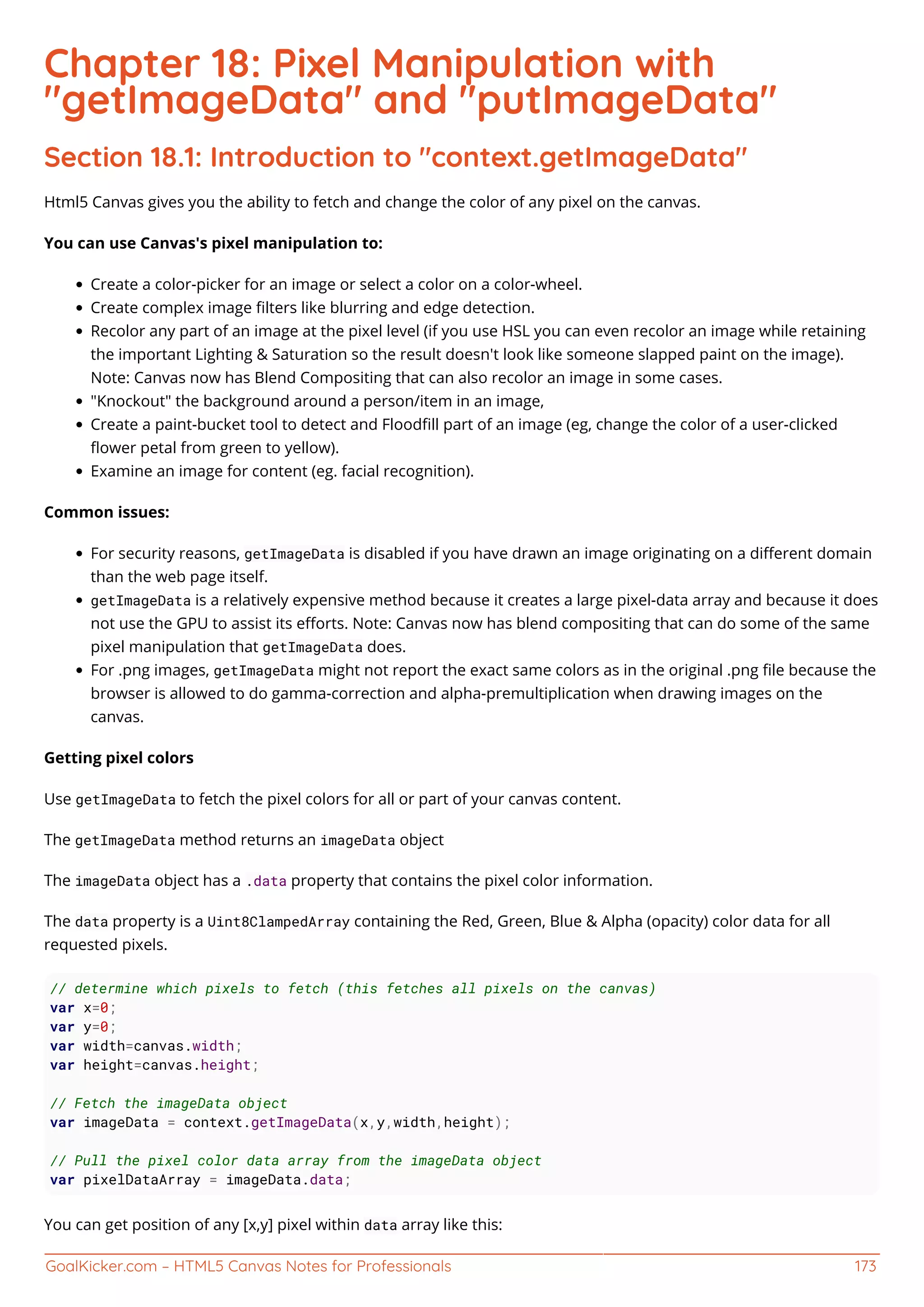 GoalKicker.com – HTML5 Canvas Notes for Professionals 173
Chapter 18: Pixel Manipulation with
"getImageData" and "putImageData"
Section 18.1: Introduction to "context.getImageData"
Html5 Canvas gives you the ability to fetch and change the color of any pixel on the canvas.
You can use Canvas's pixel manipulation to:
Create a color-picker for an image or select a color on a color-wheel.
Create complex image ﬁlters like blurring and edge detection.
Recolor any part of an image at the pixel level (if you use HSL you can even recolor an image while retaining
the important Lighting & Saturation so the result doesn't look like someone slapped paint on the image).
Note: Canvas now has Blend Compositing that can also recolor an image in some cases.
"Knockout" the background around a person/item in an image,
Create a paint-bucket tool to detect and Floodﬁll part of an image (eg, change the color of a user-clicked
ﬂower petal from green to yellow).
Examine an image for content (eg. facial recognition).
Common issues:
For security reasons, getImageData is disabled if you have drawn an image originating on a diﬀerent domain
than the web page itself.
getImageData is a relatively expensive method because it creates a large pixel-data array and because it does
not use the GPU to assist its eﬀorts. Note: Canvas now has blend compositing that can do some of the same
pixel manipulation that getImageData does.
For .png images, getImageData might not report the exact same colors as in the original .png ﬁle because the
browser is allowed to do gamma-correction and alpha-premultiplication when drawing images on the
canvas.
Getting pixel colors
Use getImageData to fetch the pixel colors for all or part of your canvas content.
The getImageData method returns an imageData object
The imageData object has a .data property that contains the pixel color information.
The data property is a Uint8ClampedArray containing the Red, Green, Blue & Alpha (opacity) color data for all
requested pixels.
// determine which pixels to fetch (this fetches all pixels on the canvas)
var x=0;
var y=0;
var width=canvas.width;
var height=canvas.height;
// Fetch the imageData object
var imageData = context.getImageData(x,y,width,height);
// Pull the pixel color data array from the imageData object
var pixelDataArray = imageData.data;
You can get position of any [x,y] pixel within data array like this:
 