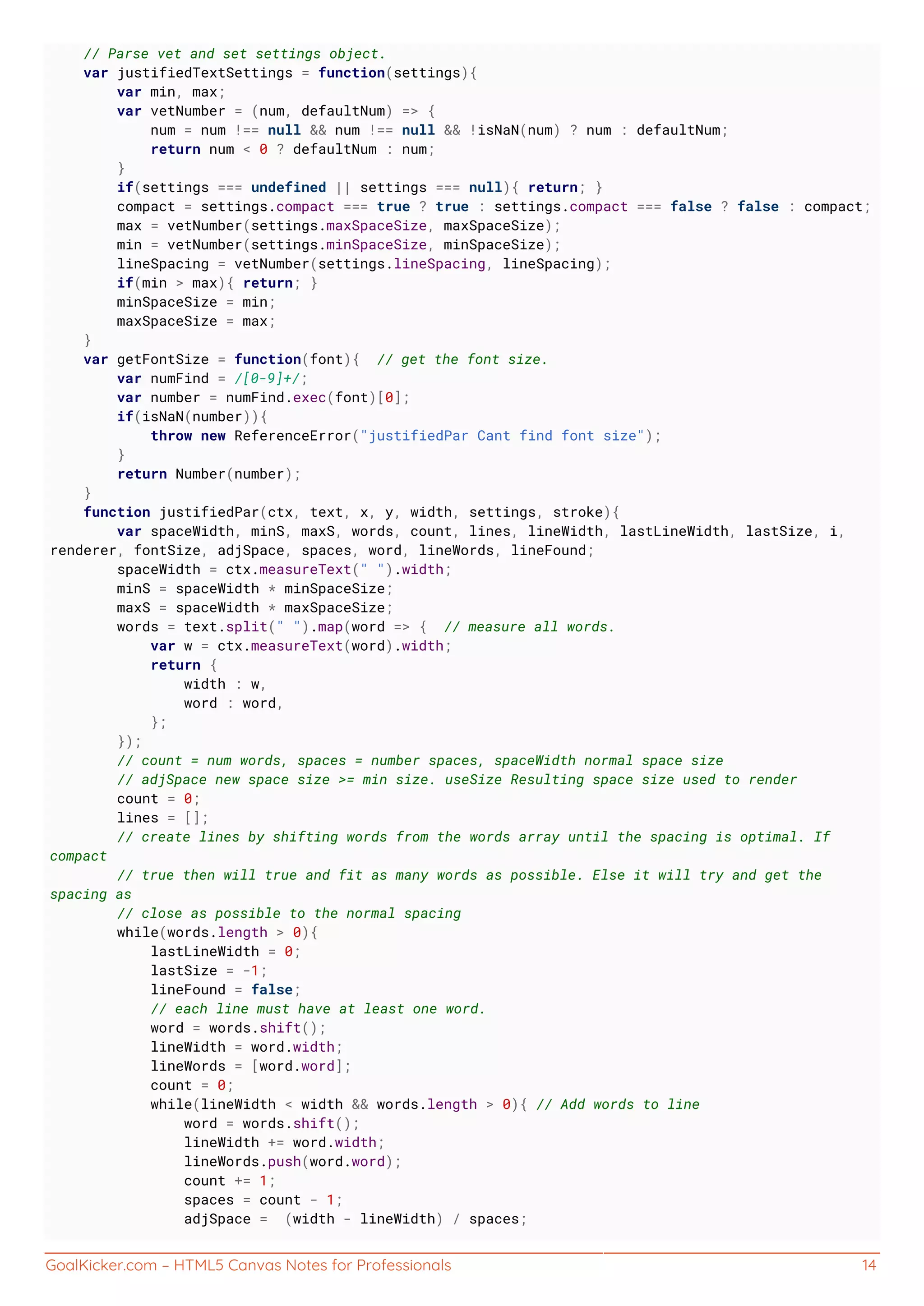GoalKicker.com – HTML5 Canvas Notes for Professionals 14
// Parse vet and set settings object.
var justifiedTextSettings = function(settings){
var min, max;
var vetNumber = (num, defaultNum) => {
num = num !== null && num !== null && !isNaN(num) ? num : defaultNum;
return num < 0 ? defaultNum : num;
}
if(settings === undefined || settings === null){ return; }
compact = settings.compact === true ? true : settings.compact === false ? false : compact;
max = vetNumber(settings.maxSpaceSize, maxSpaceSize);
min = vetNumber(settings.minSpaceSize, minSpaceSize);
lineSpacing = vetNumber(settings.lineSpacing, lineSpacing);
if(min > max){ return; }
minSpaceSize = min;
maxSpaceSize = max;
}
var getFontSize = function(font){ // get the font size.
var numFind = /[0-9]+/;
var number = numFind.exec(font)[0];
if(isNaN(number)){
throw new ReferenceError("justifiedPar Cant find font size");
}
return Number(number);
}
function justifiedPar(ctx, text, x, y, width, settings, stroke){
var spaceWidth, minS, maxS, words, count, lines, lineWidth, lastLineWidth, lastSize, i,
renderer, fontSize, adjSpace, spaces, word, lineWords, lineFound;
spaceWidth = ctx.measureText(" ").width;
minS = spaceWidth * minSpaceSize;
maxS = spaceWidth * maxSpaceSize;
words = text.split(" ").map(word => { // measure all words.
var w = ctx.measureText(word).width;
return {
width : w,
word : word,
};
});
// count = num words, spaces = number spaces, spaceWidth normal space size
// adjSpace new space size >= min size. useSize Resulting space size used to render
count = 0;
lines = [];
// create lines by shifting words from the words array until the spacing is optimal. If
compact
// true then will true and fit as many words as possible. Else it will try and get the
spacing as
// close as possible to the normal spacing
while(words.length > 0){
lastLineWidth = 0;
lastSize = -1;
lineFound = false;
// each line must have at least one word.
word = words.shift();
lineWidth = word.width;
lineWords = [word.word];
count = 0;
while(lineWidth < width && words.length > 0){ // Add words to line
word = words.shift();
lineWidth += word.width;
lineWords.push(word.word);
count += 1;
spaces = count - 1;
adjSpace = (width - lineWidth) / spaces;
 