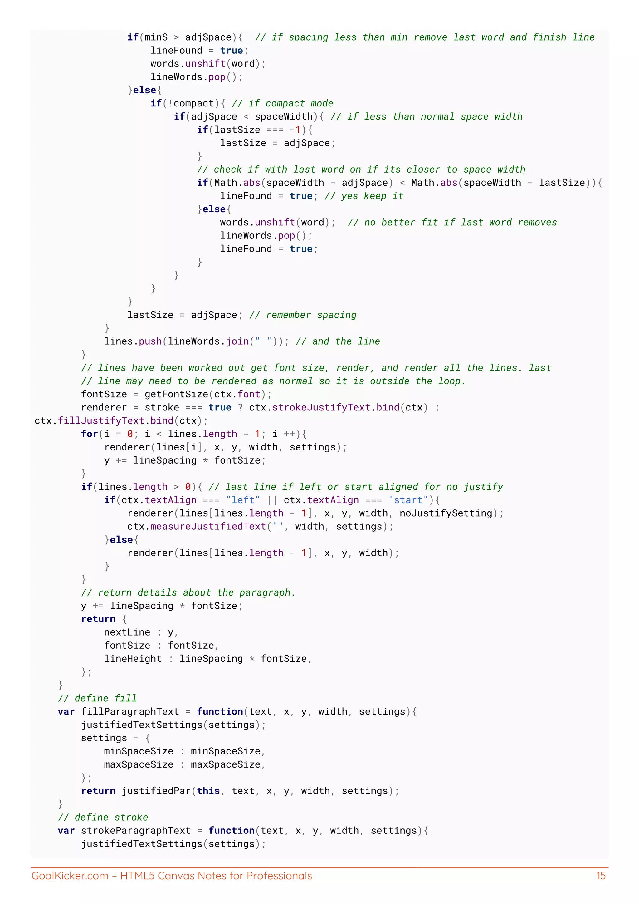 GoalKicker.com – HTML5 Canvas Notes for Professionals 15
if(minS > adjSpace){ // if spacing less than min remove last word and finish line
lineFound = true;
words.unshift(word);
lineWords.pop();
}else{
if(!compact){ // if compact mode
if(adjSpace < spaceWidth){ // if less than normal space width
if(lastSize === -1){
lastSize = adjSpace;
}
// check if with last word on if its closer to space width
if(Math.abs(spaceWidth - adjSpace) < Math.abs(spaceWidth - lastSize)){
lineFound = true; // yes keep it
}else{
words.unshift(word); // no better fit if last word removes
lineWords.pop();
lineFound = true;
}
}
}
}
lastSize = adjSpace; // remember spacing
}
lines.push(lineWords.join(" ")); // and the line
}
// lines have been worked out get font size, render, and render all the lines. last
// line may need to be rendered as normal so it is outside the loop.
fontSize = getFontSize(ctx.font);
renderer = stroke === true ? ctx.strokeJustifyText.bind(ctx) :
ctx.fillJustifyText.bind(ctx);
for(i = 0; i < lines.length - 1; i ++){
renderer(lines[i], x, y, width, settings);
y += lineSpacing * fontSize;
}
if(lines.length > 0){ // last line if left or start aligned for no justify
if(ctx.textAlign === "left" || ctx.textAlign === "start"){
renderer(lines[lines.length - 1], x, y, width, noJustifySetting);
ctx.measureJustifiedText("", width, settings);
}else{
renderer(lines[lines.length - 1], x, y, width);
}
}
// return details about the paragraph.
y += lineSpacing * fontSize;
return {
nextLine : y,
fontSize : fontSize,
lineHeight : lineSpacing * fontSize,
};
}
// define fill
var fillParagraphText = function(text, x, y, width, settings){
justifiedTextSettings(settings);
settings = {
minSpaceSize : minSpaceSize,
maxSpaceSize : maxSpaceSize,
};
return justifiedPar(this, text, x, y, width, settings);
}
// define stroke
var strokeParagraphText = function(text, x, y, width, settings){
justifiedTextSettings(settings);
 
