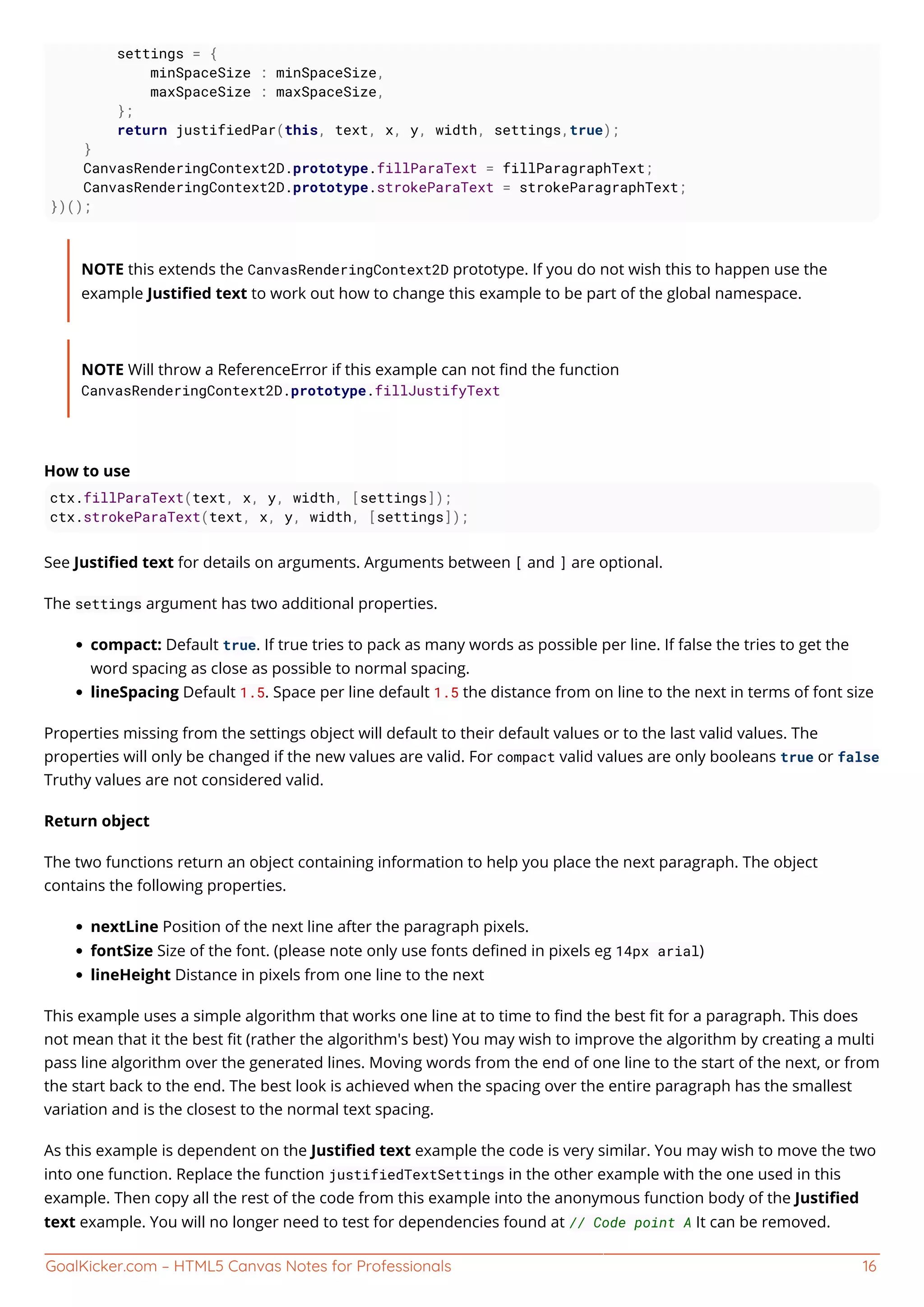 GoalKicker.com – HTML5 Canvas Notes for Professionals 16
settings = {
minSpaceSize : minSpaceSize,
maxSpaceSize : maxSpaceSize,
};
return justifiedPar(this, text, x, y, width, settings,true);
}
CanvasRenderingContext2D.prototype.fillParaText = fillParagraphText;
CanvasRenderingContext2D.prototype.strokeParaText = strokeParagraphText;
})();
NOTE this extends the CanvasRenderingContext2D prototype. If you do not wish this to happen use the
example Justiﬁed text to work out how to change this example to be part of the global namespace.
NOTE Will throw a ReferenceError if this example can not ﬁnd the function
CanvasRenderingContext2D.prototype.fillJustifyText
How to use
ctx.fillParaText(text, x, y, width, [settings]);
ctx.strokeParaText(text, x, y, width, [settings]);
See Justiﬁed text for details on arguments. Arguments between [ and ] are optional.
The settings argument has two additional properties.
compact: Default true. If true tries to pack as many words as possible per line. If false the tries to get the
word spacing as close as possible to normal spacing.
lineSpacing Default 1.5. Space per line default 1.5 the distance from on line to the next in terms of font size
Properties missing from the settings object will default to their default values or to the last valid values. The
properties will only be changed if the new values are valid. For compact valid values are only booleans true or false
Truthy values are not considered valid.
Return object
The two functions return an object containing information to help you place the next paragraph. The object
contains the following properties.
nextLine Position of the next line after the paragraph pixels.
fontSize Size of the font. (please note only use fonts deﬁned in pixels eg 14px arial)
lineHeight Distance in pixels from one line to the next
This example uses a simple algorithm that works one line at to time to ﬁnd the best ﬁt for a paragraph. This does
not mean that it the best ﬁt (rather the algorithm's best) You may wish to improve the algorithm by creating a multi
pass line algorithm over the generated lines. Moving words from the end of one line to the start of the next, or from
the start back to the end. The best look is achieved when the spacing over the entire paragraph has the smallest
variation and is the closest to the normal text spacing.
As this example is dependent on the Justiﬁed text example the code is very similar. You may wish to move the two
into one function. Replace the function justifiedTextSettings in the other example with the one used in this
example. Then copy all the rest of the code from this example into the anonymous function body of the Justiﬁed
text example. You will no longer need to test for dependencies found at // Code point A It can be removed.
 