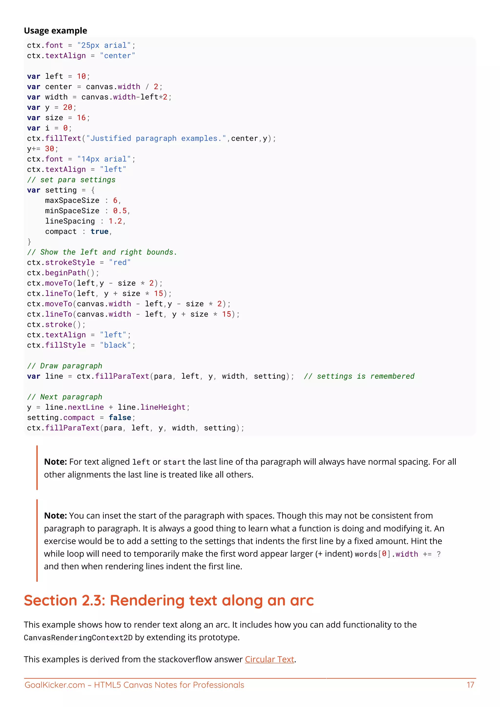 GoalKicker.com – HTML5 Canvas Notes for Professionals 17
Usage example
ctx.font = "25px arial";
ctx.textAlign = "center"
var left = 10;
var center = canvas.width / 2;
var width = canvas.width-left*2;
var y = 20;
var size = 16;
var i = 0;
ctx.fillText("Justified paragraph examples.",center,y);
y+= 30;
ctx.font = "14px arial";
ctx.textAlign = "left"
// set para settings
var setting = {
maxSpaceSize : 6,
minSpaceSize : 0.5,
lineSpacing : 1.2,
compact : true,
}
// Show the left and right bounds.
ctx.strokeStyle = "red"
ctx.beginPath();
ctx.moveTo(left,y - size * 2);
ctx.lineTo(left, y + size * 15);
ctx.moveTo(canvas.width - left,y - size * 2);
ctx.lineTo(canvas.width - left, y + size * 15);
ctx.stroke();
ctx.textAlign = "left";
ctx.fillStyle = "black";
// Draw paragraph
var line = ctx.fillParaText(para, left, y, width, setting); // settings is remembered
// Next paragraph
y = line.nextLine + line.lineHeight;
setting.compact = false;
ctx.fillParaText(para, left, y, width, setting);
Note: For text aligned left or start the last line of tha paragraph will always have normal spacing. For all
other alignments the last line is treated like all others.
Note: You can inset the start of the paragraph with spaces. Though this may not be consistent from
paragraph to paragraph. It is always a good thing to learn what a function is doing and modifying it. An
exercise would be to add a setting to the settings that indents the ﬁrst line by a ﬁxed amount. Hint the
while loop will need to temporarily make the ﬁrst word appear larger (+ indent) words[0].width += ?
and then when rendering lines indent the ﬁrst line.
Section 2.3: Rendering text along an arc
This example shows how to render text along an arc. It includes how you can add functionality to the
CanvasRenderingContext2D by extending its prototype.
This examples is derived from the stackoverﬂow answer Circular Text.
 