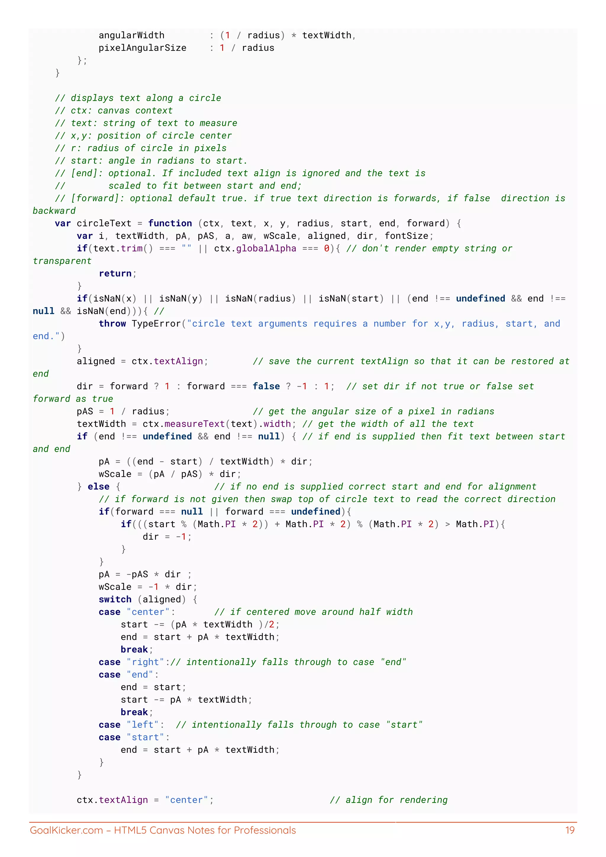 GoalKicker.com – HTML5 Canvas Notes for Professionals 19
angularWidth : (1 / radius) * textWidth,
pixelAngularSize : 1 / radius
};
}
// displays text along a circle
// ctx: canvas context
// text: string of text to measure
// x,y: position of circle center
// r: radius of circle in pixels
// start: angle in radians to start.
// [end]: optional. If included text align is ignored and the text is
// scaled to fit between start and end;
// [forward]: optional default true. if true text direction is forwards, if false direction is
backward
var circleText = function (ctx, text, x, y, radius, start, end, forward) {
var i, textWidth, pA, pAS, a, aw, wScale, aligned, dir, fontSize;
if(text.trim() === "" || ctx.globalAlpha === 0){ // don't render empty string or
transparent
return;
}
if(isNaN(x) || isNaN(y) || isNaN(radius) || isNaN(start) || (end !== undefined && end !==
null && isNaN(end))){ //
throw TypeError("circle text arguments requires a number for x,y, radius, start, and
end.")
}
aligned = ctx.textAlign; // save the current textAlign so that it can be restored at
end
dir = forward ? 1 : forward === false ? -1 : 1; // set dir if not true or false set
forward as true
pAS = 1 / radius; // get the angular size of a pixel in radians
textWidth = ctx.measureText(text).width; // get the width of all the text
if (end !== undefined && end !== null) { // if end is supplied then fit text between start
and end
pA = ((end - start) / textWidth) * dir;
wScale = (pA / pAS) * dir;
} else { // if no end is supplied correct start and end for alignment
// if forward is not given then swap top of circle text to read the correct direction
if(forward === null || forward === undefined){
if(((start % (Math.PI * 2)) + Math.PI * 2) % (Math.PI * 2) > Math.PI){
dir = -1;
}
}
pA = -pAS * dir ;
wScale = -1 * dir;
switch (aligned) {
case "center": // if centered move around half width
start -= (pA * textWidth )/2;
end = start + pA * textWidth;
break;
case "right":// intentionally falls through to case "end"
case "end":
end = start;
start -= pA * textWidth;
break;
case "left": // intentionally falls through to case "start"
case "start":
end = start + pA * textWidth;
}
}
ctx.textAlign = "center"; // align for rendering
 