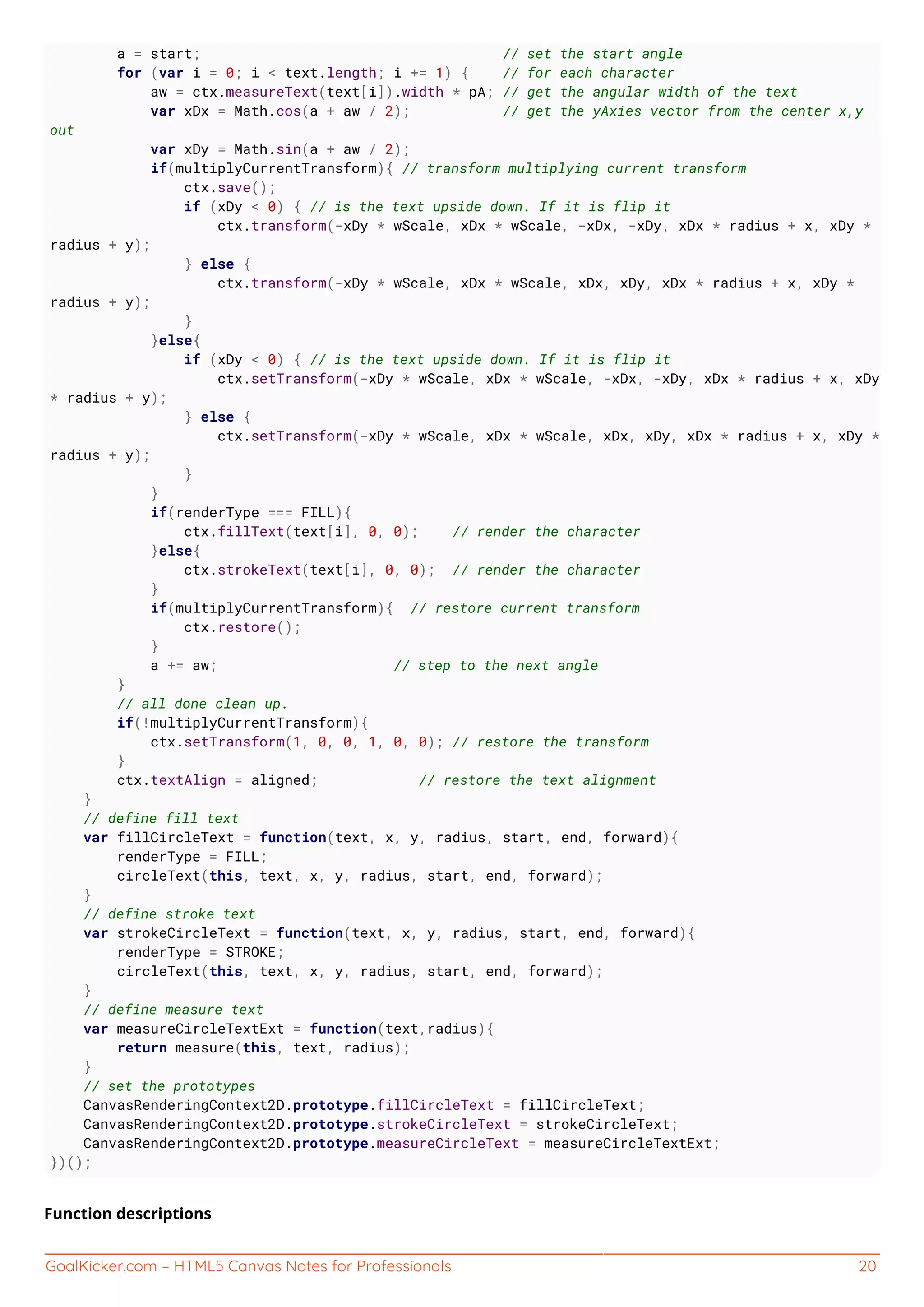 GoalKicker.com – HTML5 Canvas Notes for Professionals 20
a = start; // set the start angle
for (var i = 0; i < text.length; i += 1) { // for each character
aw = ctx.measureText(text[i]).width * pA; // get the angular width of the text
var xDx = Math.cos(a + aw / 2); // get the yAxies vector from the center x,y
out
var xDy = Math.sin(a + aw / 2);
if(multiplyCurrentTransform){ // transform multiplying current transform
ctx.save();
if (xDy < 0) { // is the text upside down. If it is flip it
ctx.transform(-xDy * wScale, xDx * wScale, -xDx, -xDy, xDx * radius + x, xDy *
radius + y);
} else {
ctx.transform(-xDy * wScale, xDx * wScale, xDx, xDy, xDx * radius + x, xDy *
radius + y);
}
}else{
if (xDy < 0) { // is the text upside down. If it is flip it
ctx.setTransform(-xDy * wScale, xDx * wScale, -xDx, -xDy, xDx * radius + x, xDy
* radius + y);
} else {
ctx.setTransform(-xDy * wScale, xDx * wScale, xDx, xDy, xDx * radius + x, xDy *
radius + y);
}
}
if(renderType === FILL){
ctx.fillText(text[i], 0, 0); // render the character
}else{
ctx.strokeText(text[i], 0, 0); // render the character
}
if(multiplyCurrentTransform){ // restore current transform
ctx.restore();
}
a += aw; // step to the next angle
}
// all done clean up.
if(!multiplyCurrentTransform){
ctx.setTransform(1, 0, 0, 1, 0, 0); // restore the transform
}
ctx.textAlign = aligned; // restore the text alignment
}
// define fill text
var fillCircleText = function(text, x, y, radius, start, end, forward){
renderType = FILL;
circleText(this, text, x, y, radius, start, end, forward);
}
// define stroke text
var strokeCircleText = function(text, x, y, radius, start, end, forward){
renderType = STROKE;
circleText(this, text, x, y, radius, start, end, forward);
}
// define measure text
var measureCircleTextExt = function(text,radius){
return measure(this, text, radius);
}
// set the prototypes
CanvasRenderingContext2D.prototype.fillCircleText = fillCircleText;
CanvasRenderingContext2D.prototype.strokeCircleText = strokeCircleText;
CanvasRenderingContext2D.prototype.measureCircleText = measureCircleTextExt;
})();
Function descriptions
 