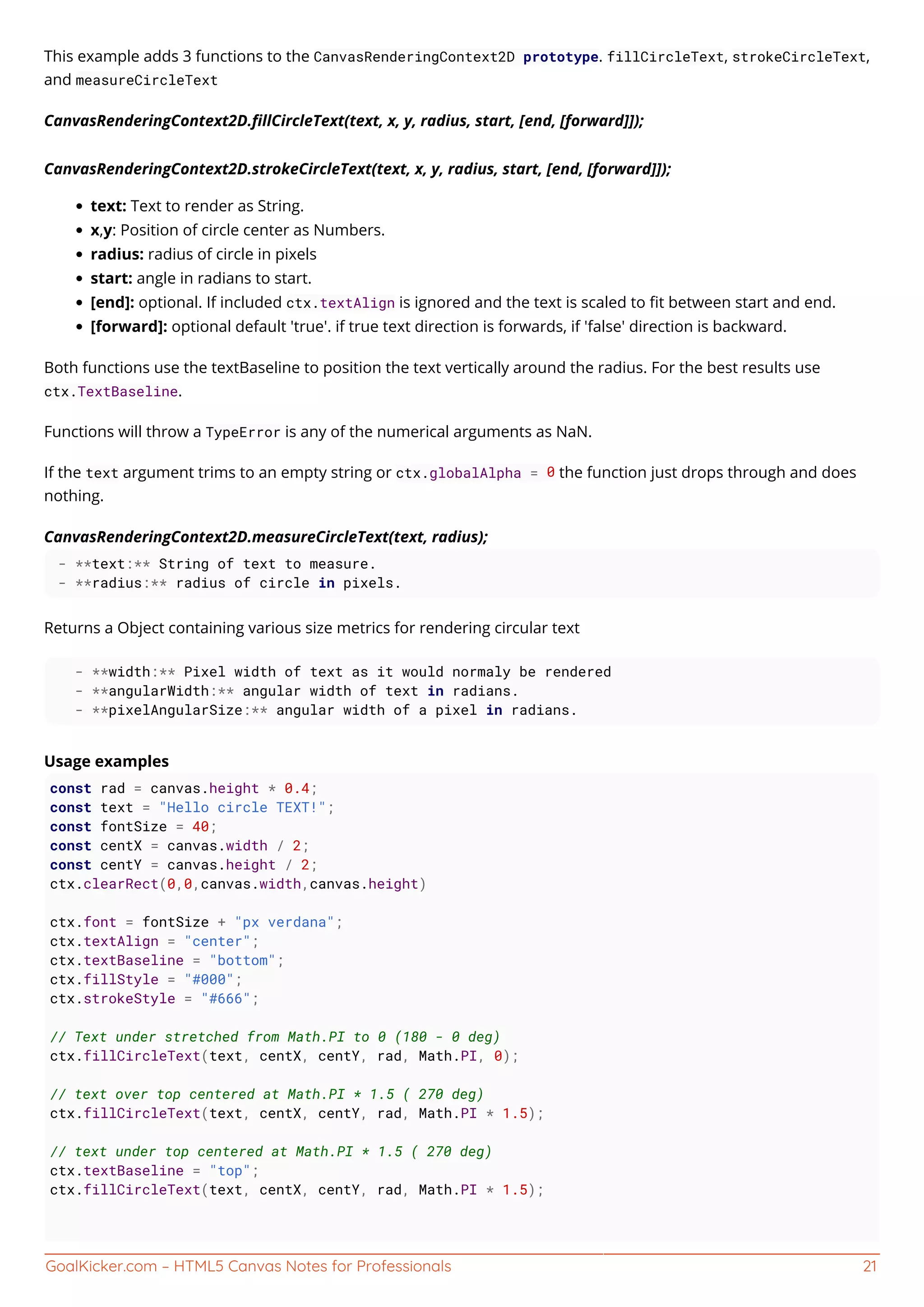 GoalKicker.com – HTML5 Canvas Notes for Professionals 21
This example adds 3 functions to the CanvasRenderingContext2D prototype. fillCircleText, strokeCircleText,
and measureCircleText
CanvasRenderingContext2D.ﬁllCircleText(text, x, y, radius, start, [end, [forward]]);
CanvasRenderingContext2D.strokeCircleText(text, x, y, radius, start, [end, [forward]]);
text: Text to render as String.
x,y: Position of circle center as Numbers.
radius: radius of circle in pixels
start: angle in radians to start.
[end]: optional. If included ctx.textAlign is ignored and the text is scaled to ﬁt between start and end.
[forward]: optional default 'true'. if true text direction is forwards, if 'false' direction is backward.
Both functions use the textBaseline to position the text vertically around the radius. For the best results use
ctx.TextBaseline.
Functions will throw a TypeError is any of the numerical arguments as NaN.
If the text argument trims to an empty string or ctx.globalAlpha = 0 the function just drops through and does
nothing.
CanvasRenderingContext2D.measureCircleText(text, radius);
- **text:** String of text to measure.
- **radius:** radius of circle in pixels.
Returns a Object containing various size metrics for rendering circular text
- **width:** Pixel width of text as it would normaly be rendered
- **angularWidth:** angular width of text in radians.
- **pixelAngularSize:** angular width of a pixel in radians.
Usage examples
const rad = canvas.height * 0.4;
const text = "Hello circle TEXT!";
const fontSize = 40;
const centX = canvas.width / 2;
const centY = canvas.height / 2;
ctx.clearRect(0,0,canvas.width,canvas.height)
ctx.font = fontSize + "px verdana";
ctx.textAlign = "center";
ctx.textBaseline = "bottom";
ctx.fillStyle = "#000";
ctx.strokeStyle = "#666";
// Text under stretched from Math.PI to 0 (180 - 0 deg)
ctx.fillCircleText(text, centX, centY, rad, Math.PI, 0);
// text over top centered at Math.PI * 1.5 ( 270 deg)
ctx.fillCircleText(text, centX, centY, rad, Math.PI * 1.5);
// text under top centered at Math.PI * 1.5 ( 270 deg)
ctx.textBaseline = "top";
ctx.fillCircleText(text, centX, centY, rad, Math.PI * 1.5);
 