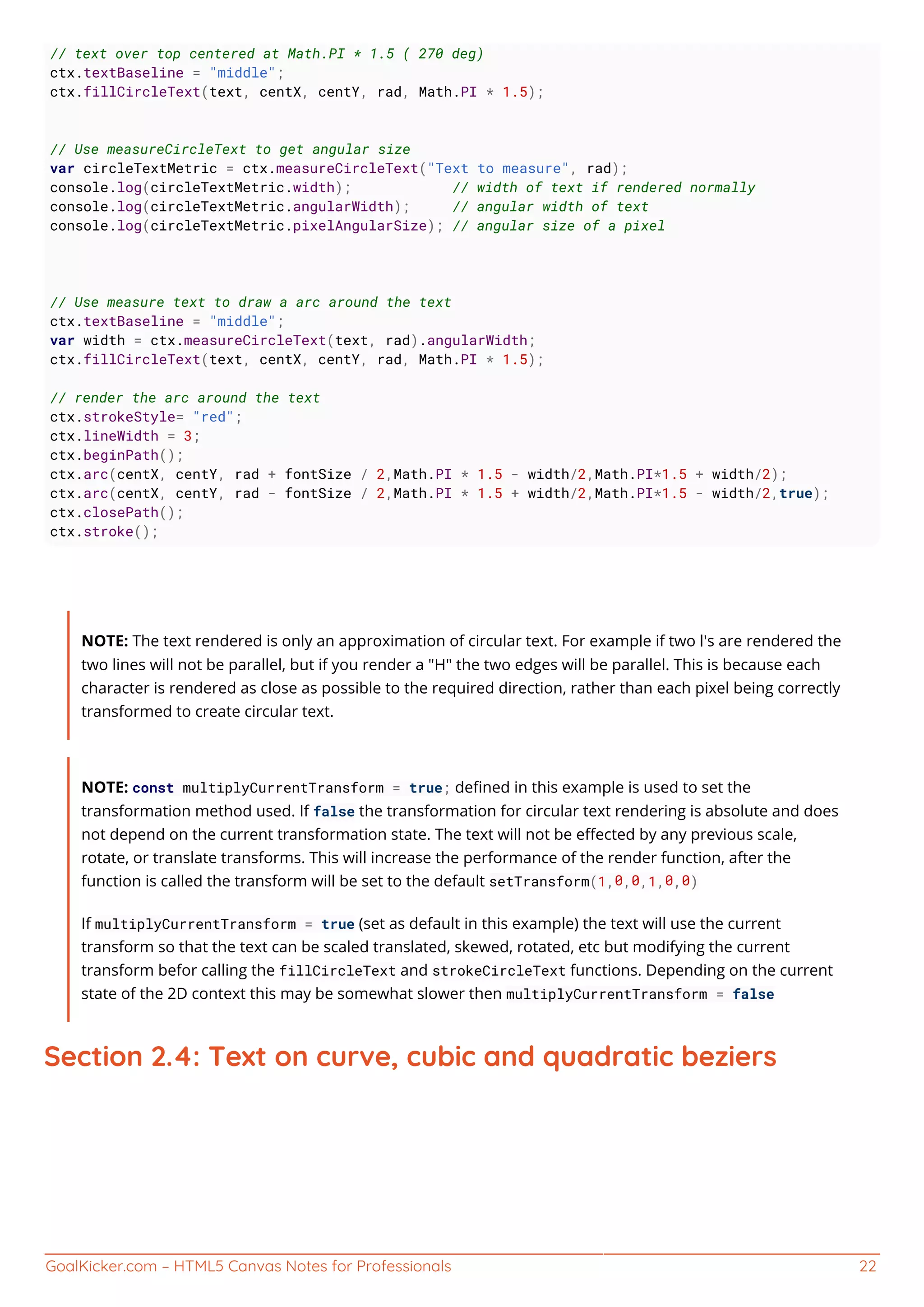 GoalKicker.com – HTML5 Canvas Notes for Professionals 22
// text over top centered at Math.PI * 1.5 ( 270 deg)
ctx.textBaseline = "middle";
ctx.fillCircleText(text, centX, centY, rad, Math.PI * 1.5);
// Use measureCircleText to get angular size
var circleTextMetric = ctx.measureCircleText("Text to measure", rad);
console.log(circleTextMetric.width); // width of text if rendered normally
console.log(circleTextMetric.angularWidth); // angular width of text
console.log(circleTextMetric.pixelAngularSize); // angular size of a pixel
// Use measure text to draw a arc around the text
ctx.textBaseline = "middle";
var width = ctx.measureCircleText(text, rad).angularWidth;
ctx.fillCircleText(text, centX, centY, rad, Math.PI * 1.5);
// render the arc around the text
ctx.strokeStyle= "red";
ctx.lineWidth = 3;
ctx.beginPath();
ctx.arc(centX, centY, rad + fontSize / 2,Math.PI * 1.5 - width/2,Math.PI*1.5 + width/2);
ctx.arc(centX, centY, rad - fontSize / 2,Math.PI * 1.5 + width/2,Math.PI*1.5 - width/2,true);
ctx.closePath();
ctx.stroke();
NOTE: The text rendered is only an approximation of circular text. For example if two l's are rendered the
two lines will not be parallel, but if you render a "H" the two edges will be parallel. This is because each
character is rendered as close as possible to the required direction, rather than each pixel being correctly
transformed to create circular text.
NOTE: const multiplyCurrentTransform = true; deﬁned in this example is used to set the
transformation method used. If false the transformation for circular text rendering is absolute and does
not depend on the current transformation state. The text will not be eﬀected by any previous scale,
rotate, or translate transforms. This will increase the performance of the render function, after the
function is called the transform will be set to the default setTransform(1,0,0,1,0,0)
If multiplyCurrentTransform = true (set as default in this example) the text will use the current
transform so that the text can be scaled translated, skewed, rotated, etc but modifying the current
transform befor calling the fillCircleText and strokeCircleText functions. Depending on the current
state of the 2D context this may be somewhat slower then multiplyCurrentTransform = false
Section 2.4: Text on curve, cubic and quadratic beziers
 